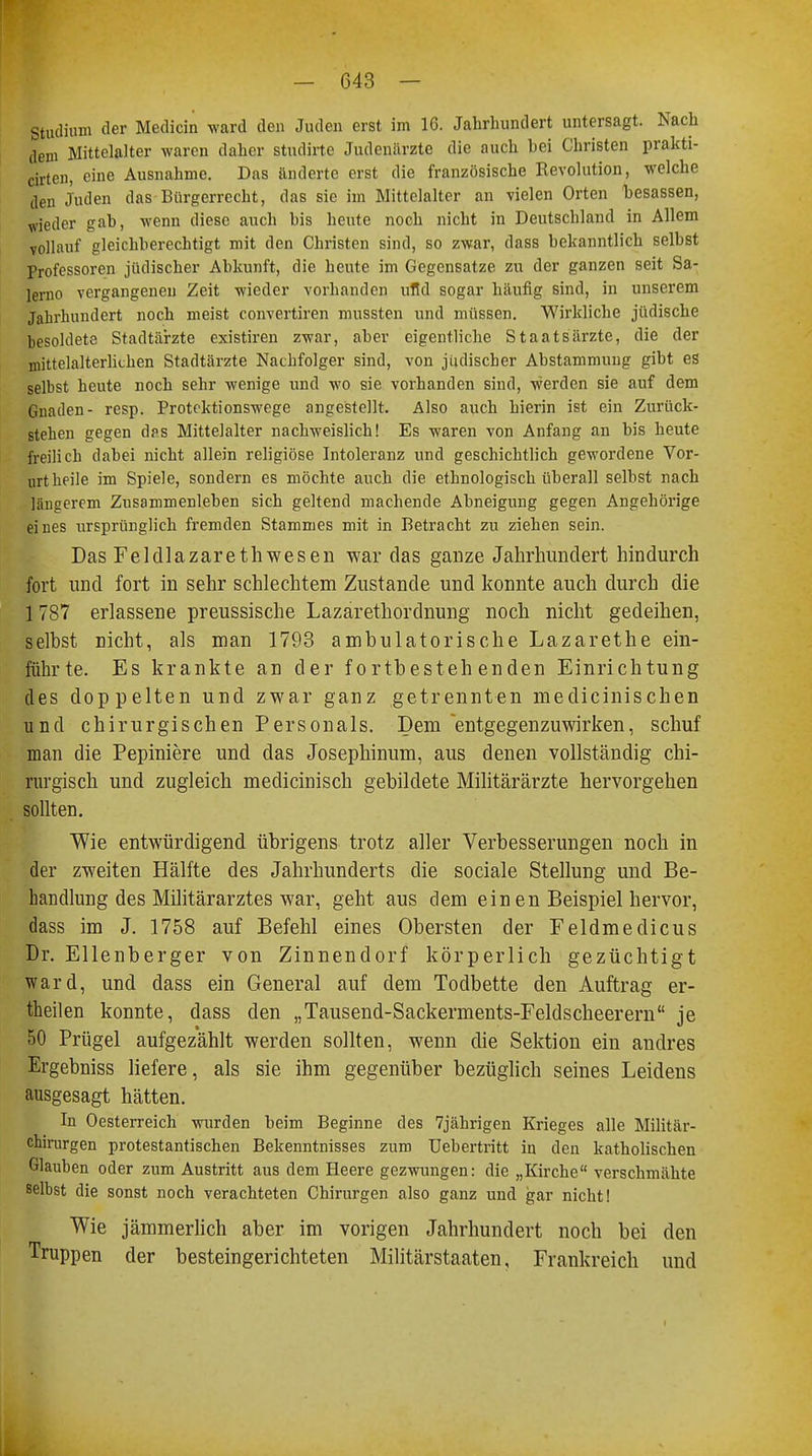 Studium der Medicin ward den Juden erst im 16. Jahrhundert untersagt. Nach dem Mittelalter waren daher studirte Judenärzte die auch hei Christen prakti- cirten, eine Ausnahme. Das änderte erst die französische Revolution, welche den Juden das Bürgerrecht, das sie im Mittelalter an vielen Orten hesassen, wieder gab, wenn diese auch bis heute noch nicht in Deutschland in Allem vollauf gleichberechtigt mit den Christen sind, so zwar, dass bekanntlich selbst Professoren jüdischer Abkunft, die heute im Gegensatze zu der ganzen seit Sa- lerno vergangenen Zeit wieder vorhanden irfld sogar häufig sind, in unserem Jahrhundert noch meist convertiren mussten und müssen. Wirkliche jüdische besoldete Stadtärzte existiren zwar, aber eigentliche Staatsärzte, die der mittelalterlichen Stadtärzte Nachfolger sind, von jiidischer Abstammung gibt es selbst heute noch sehr wenige und wo sie vorhanden sind, werden sie auf dem Gnaden- resp. Protektionswege angestellt. Also auch hierin ist ein Zurück- stehen gegen das Mittelalter nachweislich! Es waren von Anfang an bis heute freilich dabei nicht allein religiöse Intoleranz und geschichtlich gewordene Vor- urt heile im Spiele, sondern es möchte auch die ethnologisch überall selbst nach längerem Zusammenleben sich geltend machende Abneigung gegen Angehörige eines ursprünglich fremden Stammes mit in Betracht zu ziehen sein. Das Feldlazarethwesen war das ganze Jahrhundert hindurch fort und fort in sehr schlechtem Zustande und konnte auch durch die 1 787 erlassene preussische Lazarethordnung noch nicht gedeihen, selbst nicht, als man 1793 ambulatorische Lazarethe ein- führte. Es krankte an der fortbestehenden Einrichtung des doppelten und zwar ganz getrennten medicinischen und chirurgischen Personals. Dem 'entgegenzuwirken, schuf man die Pepiniere und das Josephinum, aus denen vollständig chi- rurgisch und zugleich medicinisch gebildete Militärärzte hervorgehen sollten. Wie entwürdigend übrigens trotz aller Verbesserungen noch in der zweiten Hälfte des Jahrhunderts die sociale Stellung und Be- handlung des Militärarztes war, geht aus dem ein en Beispiel hervor, dass im J. 1758 auf Befehl eines Obersten der Feldmedicus Dr. Ellenberger von Zinnendorf körperlich gezüchtigt ward, und dass ein General auf dem Todbette den Auftrag er- theilen konnte, dass den „Tausend-Sackerments-Feldscheerern je 50 Prügel aufgezählt werden sollten, wenn die Sektion ein andres Ergebniss liefere, als sie ihm gegenüber bezüglich seines Leidens ausgesagt hätten. In Oesterreich wurden heim Beginne des 7jährigen Krieges alle Militär- chirurgen protestantischen Bekenntnisses zum Uebertritt in den katholischen Glauben oder zum Austritt aus dem Heere gezwungen: die „Kirche verschmähte selbst die sonst noch verachteten Chirurgen also ganz und gar nicht! Wie jämmerlich aber im vorigen Jahrhundert noch bei den Truppen der besteingerichteten Militärstaaten, Frankreich und