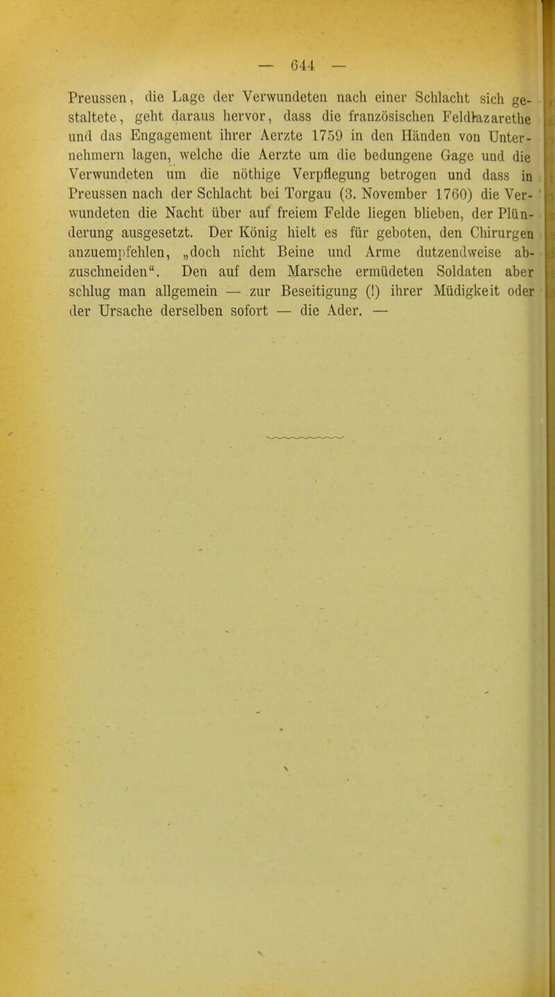 Preussen, die Lage der Verwundeten nach einer Schlacht sich ge- staltete, geht daraus hervor, dass die französischen Feldkizarethe und das Engagement ihrer Aerzte 1759 in den Händen von Unter- nehmern lagen, welche die Aerzte um die bedungene Gage und die Verwundeten um die nöthige Verpflegung betrogen und dass in Preussen nach der Schlacht bei Torgau (3. November 1760) die Ver- wundeten die Nacht über auf freiem Felde liegen blieben, der Plün- derung ausgesetzt. Der König hielt es für geboten, den Chirurgen anzuempfehlen, „doch nicht Beine und Arme dutzendweise ab- zuschneiden. Den auf dem Marsche ermüdeten Soldaten aber schlug man allgemein — zur Beseitigung (!) ihrer Müdigkeit oder der Ursache derselben sofort — die Ader. —