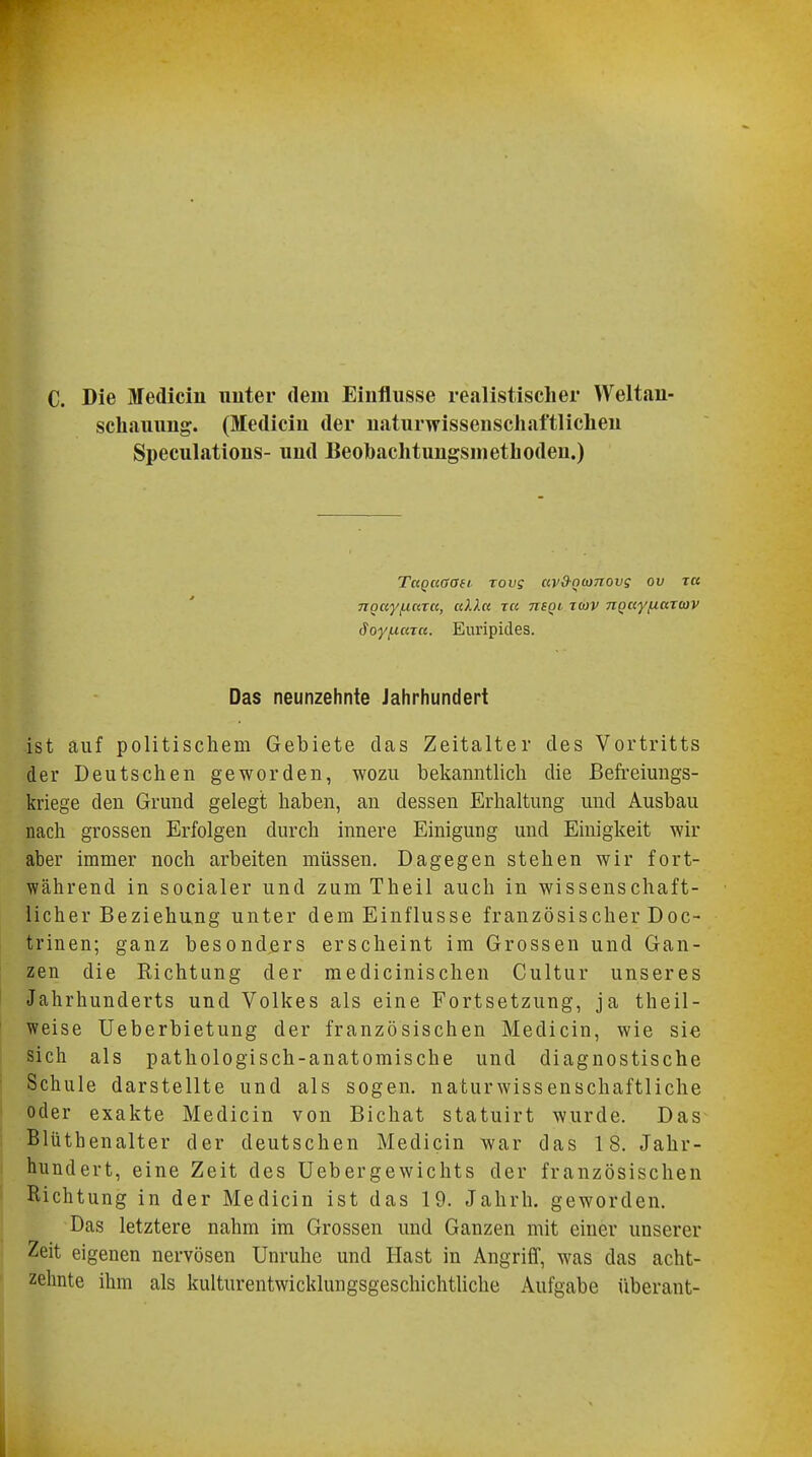 C. Die Medicin unter dem Einflüsse realistischer Weltan- schauung. (Medicin der naturwissenschaftlichen Speculatious- und Beobachtungsmethoden.) TaQuaaii rovg av&nconovs ov tu 7TQayfj.azc(, ullu za tisqi zcov nQayfActTwv Soyfxtaa. Euripides. Das neunzehnte Jahrhundert ist auf politischem Gebiete das Zeitalter des Vortritts der Deutschen geworden, wozu bekanntlich die Befreiungs- kriege den Grund gelegt haben, an dessen Erhaltung und Ausbau nach grossen Erfolgen durch innere Einigung und Einigkeit wir aber immer noch arbeiten müssen. Dagegen stehen wir fort- während in socialer und zum Theil auch in wissenschaft- licher Beziehung unter dem Einflüsse französischer Doc- trinen; ganz besonders erscheint im Grossen und Gan- zen die Richtung der medicinischen Cultur unseres Jahrhunderts und Volkes als eine Fortsetzung, ja theil- weise Ueberbietung der französischen Medicin, wie sie sich als pathologisch-anatomische und diagnostische Schule darstellte und als sogen, naturwissenschaftliche oder exakte Medicin von Bichat statuirt wurde. Das Blüthenalter der deutschen Medicin war das 18. Jahr- hundert, eine Zeit des Uebergewichts der französischen Richtung in der Medicin ist das 19. Jahrh. geworden. Das letztere nahm im Grossen und Ganzen mit einer unserer Zeit eigenen nervösen Unruhe und Hast in Angriff, was das acht- zehnte ihm als kulturentwicklungsgeschichtliche Aufgabe überant-