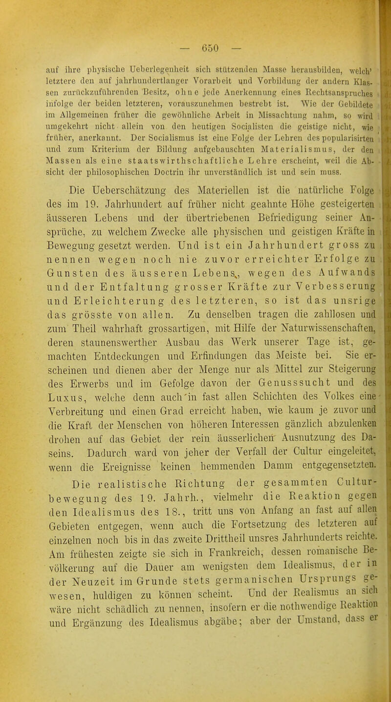 auf ihre physische Ueberlegenheit sich stutzenden Masse herausbilden, welch' letztere den auf jahrhundertlanger Vorarbeit und Vorbildung der audern Klas- sen zurückzuführenden Besitz, ohne jede Anerkennung eines Rechtsanspruches infolge der beiden letzteren, vorauszunehmen bestrebt ist. Wie der Gebildete im Allgemeinen früher die gewöhnliche Arbeit in Missachtung nahm, so wird umgekehrt nicht allein von den heutigen Socialisten die geistige nicht, wie früher, anerkannt. Der Socialismus ist eine Folge der Lehren des popularisirten und zum Kriterium der Bildung aufgebauschten Materialismus, der den Massen als eine staatswirthschaftliche Lehre erscheint, weil die Ab- sicht der philosophischen Doctrin ihr unverständlich ist und sein muss. Die Ueberschätzung des Materiellen ist die natürliche Folge des im 19. Jahrhundert auf früher nicht geahnte Höhe gesteigerten äusseren Lebens und der übertriebenen Befriedigung seiner An- sprüche, zu welchem Zwecke alle physischen und geistigen Kräfte in Bewegung gesetzt werden. Und ist ein Jahrhundert gross zu nennen wegen noch nie zuvor erreichter Erfolge zu Gunsten des äusseren Lebens0 wegen des Aufwands und der Entfaltung grosser Kräfte zur V erb es s erung und Erleichterung des 1 e tzteren, so ist das unsrige das grösste von allen. Zu denselben tragen die zahllosen und zum Theil wahrhaft grossartigen, mit Hilfe der Naturwissenschaften, deren staunenswerther Ausbau das Werk unserer Tage ist, ge- machten Entdeckungen und Erfindungen das Meiste bei. Sie er- scheinen und dienen aber der Menge nur als Mittel zur Steigerung des Erwerbs und im Gefolge davon der Genusssucht und des Luxus, welche denn auch'in fast allen Schichten des Volkes eine' Verbreitung und einen Grad erreicht haben, wie kaum je zuvor und die Kraft der Menschen von höheren Interessen gänzlich abzulenken drohen auf das Gebiet der rein äusserlicheh' Ausnutzung des Da- seins. Dadurch ward von jeher der Verfall der Cultur eingeleitet, wenn die Ereignisse keinen hemmenden Damm entgegensetzten. Die realistische Richtung der gesanimten Cultur- bewegung des 19. Jahrh., vielmehr die Reaktion gegen den Idealismus des 18., tritt uns von Anfang an fast auf allen Gebieten entgegen, wenn auch die Fortsetzung des letzteren auf einzelnen noch bis in das zweite Drittheil unsres Jahrhunderts reichte. Am frühesten zeigte sie sich in Frankreich, dessen romanische Be- völkerung auf die Dauer am wenigsten dem Idealismus, der in der Neuzeit im Grunde stets germanischen Ursprungs ge- wesen, huldigen zu können scheint. Und der Realismus an sich wäre nicht schädlich zu nennen, insofern er die notwendige Reaktion und Ergänzung des Idealismus abgäbe; aber der Umstand, dass er