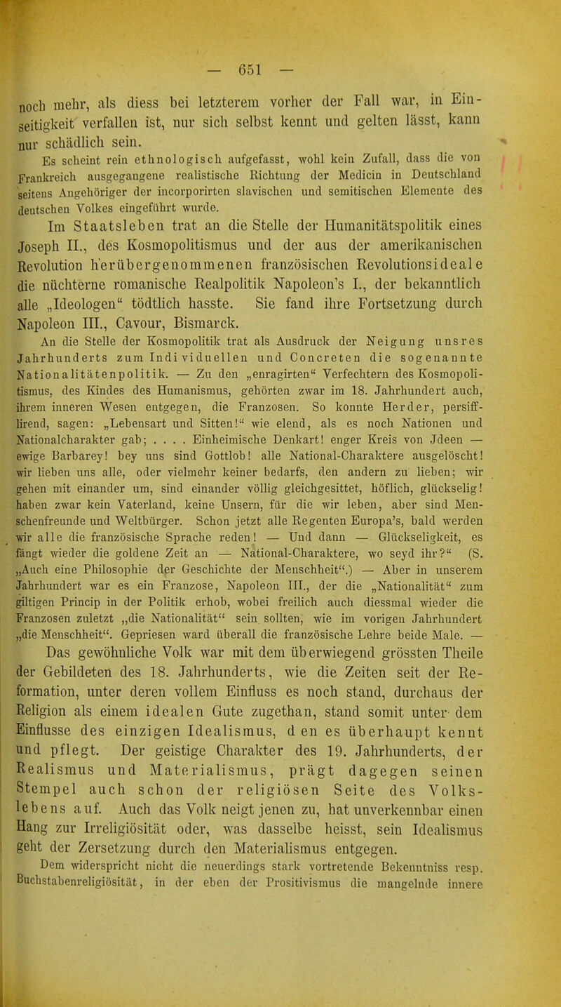 noch mehr, als diess bei letzterem vorher der Fall war, in Ein- seitigkeit verfallen ist, nur sich selbst kennt und gelten lässt, kann nur schädlich sein. Es scheint rein ethnologisch aufgefasst, wohl kein Zufall, dass die von Frankreich ausgegangene realistische Richtung der Medicin in Deutschland seitens Angehöriger der incorporirten slavischen und semitischen Elemente des deutschen Volkes eingeführt wurde. Im Staatsleben trat an die Stelle der Humanitätspolitik eines Joseph IL, des Kosmopolitismus und der aus der amerikanischen Revolution h'erübergenommenen französischen Revolutionsideale die nüchterne romanische Realpolitik Napoleon's I., der bekanntlich alle „Ideologen tödtlich hasste. Sie fand ihre Fortsetzung durch Napoleon III., Cavour, Bismarck. An die Stelle der Kosmopolitik trat als Ausdruck der Neigung unsres Jahrhunderts zum Indi viduellen und Concreten die sogenannte Nationalitätenpolitik. — Zu den „enragirten Verfechtern des Kosmopoli- tismus, des Kindes des Humanismus, gehörten zwar im 18. Jahrhundert auch, ihrem inneren Wesen entgegen, die Franzosen. So konnte Herder, persiff- lirend, sagen: „Lehensart und Sitten! wie elend, als es noch Nationen und Nationalcharakter gah; .... Einheimische Denkart! enger Kreis von Jdeen — ewige Barbarey! hey uns sind Gottlob! alle National-Charaktere ausgelöscht! wir lieben uns alle, oder vielmehr keiner bedarfs, den andern zu lieben; wir gehen mit einander um, sind einander völlig gleichgesittet, höflich, glückselig! haben zwar kein Vaterland, keine Unsern, für die wir leben, aber sind Men- schenfreunde und Weltbürger. Schon jetzt alle Regenten Europa's, bald werden wir alle die französische Sprache reden! — Und dann — Glückseligkeit, es fängt wieder die goldene Zeit an — National-Charaktere, wo seyd ihr? (S. „Auch eine Philosophie der Geschichte der Menschheit.) — Aber in unserem Jahrhundert war es ein Franzose, Napoleon III., der die „Nationalität zum giltigen Princip in der Politik erhob, wobei freilich auch diessmal wieder die Franzosen zuletzt „die Nationalität sein sollten, wie im vorigen Jahrhundert „die Menschheit. Gepriesen ward überall die französische Lehre beide Male. — Das gewöhnliche Volk war mit dem üb erwiegend grössten Theile der Gebildeten des 18. Jahrhunderts, wie die Zeiten seit der Re- formation, unter deren vollem Einfluss es noch stand, durchaus der Religion als einem idealen Gute zugethan, stand somit unter dem Einflüsse des einzigen Idealismus, den es überhaupt kennt und pflegt. Der geistige Charakter des 19. Jahrhunderts, der Realismus und Materialismus, prägt dagegen seinen Stempel auch schon der religiösen Seite des Volks- lebens auf. Auch das Volk neigt jenen zu, hat unverkennbar einen Hang zur Irreligiosität oder, 'was dasselbe heisst, sein Idealismus geht der Zersetzung durch den Materialismus entgegen. Dem widerspricht nicht die neuerdings stark vortretende Bckenntniss resp. Buchstabenreligiösität, in der eben der Prositivismus die mangelnde innere