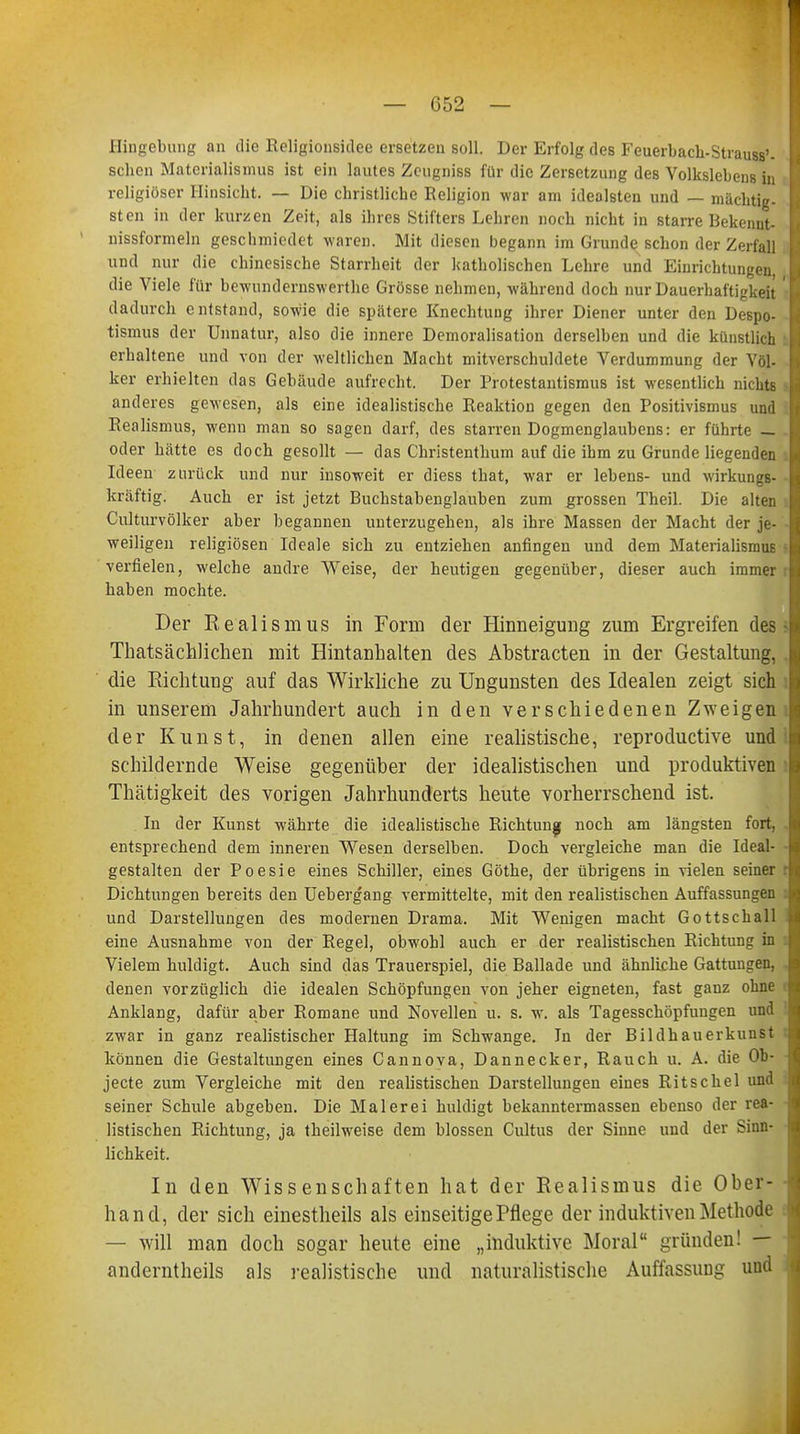 Hingebung an die Religionsidee ersetzen soll. Der Erfolg des Feuerback-Strauss'- B schon Materialismus ist ein lautes Zeugniss für die Zersetzung des Volkslebens in religiöser Hinsieht. — Die christliche Religion war am idealsten und — mächtig- sten in der kurzen Zeit, als ihres Stifters Lehren noch nicht in starre Bekenut- nissformeln geschmiedet waren. Mit diesen begann im Grunde schon der Zerfall und nur die chinesische Starrheit der katholischen Lehre und Einrichtungen die Viele für bewundernswerthe Grösse nehmen, während doch nur Dauerhaftigkeit B dadurch entstand, sowie die spätere Knechtung ihrer Diener unter den Despo- tismus der Unnatur, also die innere Demoralisation derselben und die künstlich j erhaltene und von der weltlichen Macht mitverschuldete Verdummung der Völ- ker erhielten das Gebäude aufrecht. Der Protestantismus ist wesentlich nichts 1 anderes gewesen, als eine idealistische Reaktion gegen den Positivismus und I Realismus, wenn man so sagen darf, des starren Dogmenglaubens: er führte — h oder hätte es doch gesollt — das Christenthum auf die ihm zu Grunde liegenden Li Ideen zurück und nur insoweit er diess that, war er lebens- und wirkungs- I kräftig. Auch er ist jetzt Buchstabenglauben zum grossen Theil. Die alten I Culturvölker aber begannen unterzugehen, als ihre Massen der Macht der je- I weiligen religiösen Ideale sich zu entziehen anfingen und dem Materialismus | verfielen, welche andre Weise, der heutigen gegenüber, dieser auch immer h haben mochte. Der Realismus in Form der Hinneigung zum Ergreifen des - > Thatsächlichen mit Hintanhalten des Abstracten in der Gestaltung, I die Richtung auf das Wirkliche zu Ungunsten des Idealen zeigt sich I in unserem Jahrhundert auch in den verschiedenen Zweigen I der Kunst, in denen allen eine realistische, reproductive und schildernde Weise gegenüber der idealistischen und produktiven Thätigkeit des vorigen Jahrhunderts heute vorherrschend ist. In der Kunst währte die idealistische Richtung noch am längsten fort, N entsprechend dem inneren Wesen derselben. Doch vergleiche man die Ideal- M gestalten der Poesie eines Schiller, eines Göthe, der übrigens in vielen seiner rl Dichtungen bereits den Uebergang vermittelte, mit den realistischen Auffassungen \<\ und Darstellungen des modernen Drama. Mit Wenigen macht Gottschall eine Ausnahme von der Regel, obwohl auch er der realistischen Richtung in \ Vielem huldigt. Auch sind das Trauerspiel, die Ballade und ähnliche Gattungen, ! denen vorzüglich die idealen Schöpfungen von jeher eigneten, fast ganz ohne l Anklang, dafür aber Romane und Novellen u. s. w. als Tagesschöpfuugen und zwar in ganz realistischer Haltung im Schwange. In der Bildhauerkunst können die Gestaltungen eines Cannova, Dannecker, Rauch u. A. die Ob- jecte zum Vergleiche mit den realistischen Darstellungen eines Ritschel und seiner Schule abgeben. Die Malerei huldigt bekanntermassen ebenso der rea- listischen Richtung, ja theilweise dem blossen Cultus der Sinne und der Sinn- lichkeit. In den Wissenschaften hat der Realismus die Ober- hand, der sich einestheils als einseitige Pflege der induktiven Methode — will man doch sogar heute eine „induktive Moral gründen! — anderntheils als realistische und naturalistische Auffassung und