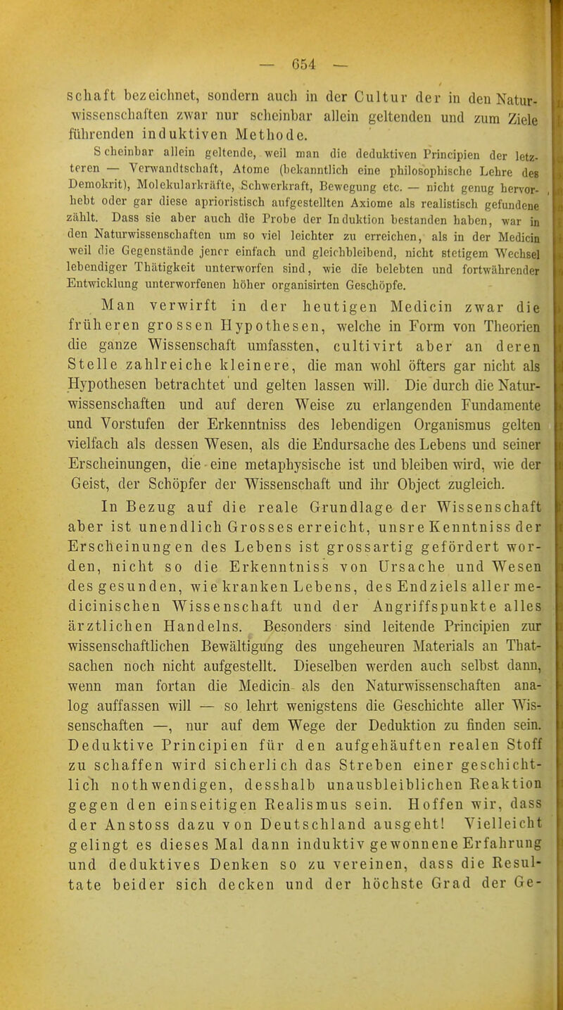 1 — 654 — Schaft bezeichnet, sondern auch in der Cultur der in den Natur- wissenschaften zwar nur scheinbar allein geltenden und zum Ziele führenden induktiven Methode. Scheinbar allein geltende, weil man die deduktiven Pijncipien der letz- teren — Verwandtschaft, Atome (bekanntlich eine philosophische Lehre des Demokrit), Molekularkräfte, Schwerkraft, Bewegung etc. — nicht genug hervor- hebt oder gar diese aprioristisch aufgestellten Axiome als realistisch gefundene zählt. Dass sie aber auch die Probe der Induktion bestanden haben, war in den Naturwissenschaften um so viel leichter zu erreichen, als in der Medicin weil die Gegenstände jener einfach und gleichbleibend, nicht stetigem Wechsel lebendiger Thätigkeit unterworfen sind, wie die belebten und fortwähren der Entwicklung unterworfenen höher organisirten Geschöpfe. Man verwirft in der heutigen Medicin zwar die früheren grossen Hypothesen, welche in Form von Theorien die ganze Wissenschaft umfassten, cultivirt aber an deren Stelle zahlreiche kleinere, die man wohl öfters gar nicht als Hypothesen betrachtet 'und gelten lassen will. Die durch die Natur- wissenschaften und auf deren Weise zu erlangenden Fundamente und Vorstufen der Erkenntniss des lebendigen Organismus gelten vielfach als dessen Wesen, als die Endursache des Lebens und seiner Erscheinungen, die eine metaphysische ist und bleiben wird, wie der Geist, der Schöpfer der Wissenschaft und ihr Object zugleich. In Bezug auf die reale Grundlage der Wissenschaft aber ist unendlich Grosses erreicht, unsre Kenntniss der Erscheinungen des Lebens ist grossartig gefördert wor- den, nicht so die Erkenntniss von Ursache und Wesen des gesunden, wie kranken Lebens, des Endziels aller me- dicinischen Wissenschaft und der Angriffspunkte alles ärztlichen Handelns. Besonders sind leitende Principien zur wissenschaftlichen Bewältigung des ungeheuren Materials an That- sachen noch nicht aufgestellt. Dieselben werden auch selbst dann, wenn man fortan die Medicin als den Naturwissenschaften ana- log auffassen will — so lehrt wenigstens die Geschichte aller Wis- senschaften —, nur auf dem Wege der Deduktion zu finden sein. Deduktive Principien für den aufgehäuften realen Stoff zu schaffen wird sicherlich das Streben einer geschicht- lich nothwendigen, desshalb unausbleiblichen Reaktion gegen den einseitigen Realismus sein. Hoffen wir, dass der Anstoss dazu von Deutschland ausgeht! Vielleicht gelingt es dieses Mal dann induktiv gewonnene Erfahrung und deduktives Denken so zu vereinen, dass die Resul- tate beider sich decken und der höchste Grad der Ge-