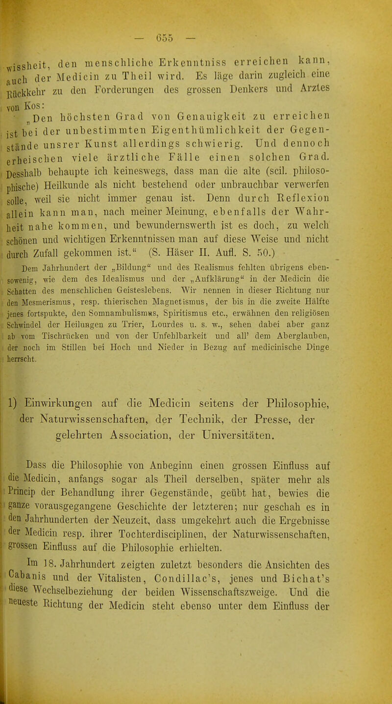 isslieit, den menschliche Erkenntniss erreichen kann, auch der Medicin zu Theil wird. Es läge darin zugleich eine Rückkehr zu den Forderungen des grossen Denkers und Arztes von Kos: Den höchsten Grad von Genauigkeit zu erreichen i^t bei der unbestimmten Eigenthümlichkeit der Gegen- stände unsrer Kunst allerdings schwierig. Und dennoch erheischen viele ärztliche Fälle einen solchen Grad. Desshalb behaupte ich keineswegs, dass man die alte (seil, philoso- phische) Heilkunde als nicht bestehend oder unbrauchbar verwerfen solle, weil sie nicht immer genau ist. Denn durch Reflexion allein kann man, nach meiner Meinung, ebenfalls der Wahr- heit nahe kommen, und bewundernswerth ist es doch, zu welch schönen und wichtigen Erkenntnissen man auf diese Weise und nicht durch Zufall gekommen ist. (S. Häser II. Aufl. S. 50.) Dem Jahrhundert der „Bildung und des Realismus fehlten übrigens eben- sowenig, wie dem des Idealismus und der „Aufklärung in der Medicin die Schatten des menschlichen Geisteslebens. Wir nennen in dieser Richtung nur den Mesmerismus, resp. thierischen Magnetismus, der bis in die zweite Hälfte jenes fortspukte, den Somnambulismus, Spiritismus etc., erwähnen den religiösen Schwindel der Heilungen zu Trier, Lourdes u. s. w., sehen dabei aber ganz ab vom Tischrücken und von der Unfehlbarkeit und all' dem Aberglauben, der noch im Stillen bei Hoch und Nieder in Bezug auf medicinische Dinge herrscht. 1) Einwirkungen auf die Medicin seitens der Philosophie, der Naturwissenschaften, der Technik, der Presse, der gelehrten Association, der Universitäten. Dass die Philosophie von Anbeginn einen grossen Einfluss auf die Medicin, anfangs sogar als Theil derselben, später mehr als Princip der Behandlung ihrer Gegenstände, geübt hat, bewies die ganze vorausgegangene Geschichte der letzteren; nur geschah es in den Jahrhunderten der Neuzeit, dass umgekehrt auch die Ergebnisse der Medicin resp. ihrer Tochterdisciplinen, der Naturwissenschaften, grossen Einfluss auf die Philosophie erhielten. Im 18. Jahrhundert zeigten zuletzt besonders die Ansichten des Cabanis und der Vitalisten, Condillac's, jenes und Bichat's diese Wechselbeziehung der beiden Wissenschaftszweige. Und die neueste Richtung der Medicin steht ebenso unter dem Einfluss der