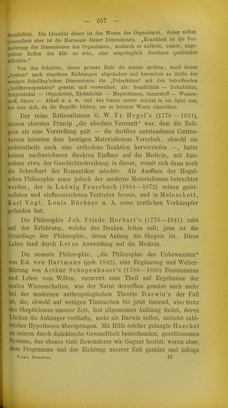 Sensibilität. Die Identität dieser ist das Wesen des Organismus, dieser selbst. Gesundheit aber ist die Harmonie dieser Dimensionen. „Krankheit ist die Ver- änderung der Dimensionen des Organismus, wodurch er aufhört, reiner, unge- trübter Reflex des Alls zu sein, eine ursprünglich durchaus qualitative Affection. Von den Schülern, deren grösste Zahl die Aerzte stellten, ward dieses System nach einzelnen Richtungen abgeändert und besonders an Stelle der wenigen Schelling'schen Dimensionen die „Polaritäten mit den betreffenden nIndifferenzpunkten gesetzt und verwerthet, als: Sensibilität — Irritabilität, Subjectivität — Objectivität, Elektricität — Magnetismus, Sauerstoff — Wasser- stoff, Säure — Alkali u. s. w. und das Ganze artete zuletzt in ein Spiel aus, bei dem sich, da die Begriffe fehlten, um so leichter Worte einstellten. Der reine Rationalismus G. W. Fr. Hegel's (1770 — 1831), dessen oberstes Princip „die absolute Vernunft war, dem die Reli- gion als eine Vorstellung galt — die darüber entstandenen Contro- versen leisteten dem heutigen Materialismus Vorschub, obwohl sie anderntheils auch eine orthodoxe Reaktion hervorriefen —, hatte keinen nachweisbaren direkten Einfluss auf die Medicin, mit Aus- nahme etwa der Geschichtschreibung in dieser, womit sich dann noch die Schreibart der Romantiker mischte. Als Ausfluss der Hegel- schen Philosophie muss jedoch der moderne Materialismus betrachtet werden, der in Ludwig Feuerbach (1804—1872) seinen geist- vollsten und einflussreichsten Vertreter besass, und in Moleschott, Karl Vogt, Louis Büchner u. A. seine ärztlichen Vorkämpfer gefunden hat. Die Philosophie Joh. Friedr. Herbart's (1776—1841) ruht auf der Erfahrung, welche das Denken leiten soll; jene ist die Grundlage der Philosophie, deren Anfang die Skepsis ist. Diese Lehre fand durch Lotze Anwendung auf die Medicin. Die neueste Philosophie, „die Philosophie des Unbewussten von Ed. von Hartmann (geb. 1842), eine Ergänzung und Weiter- führung von Arthur Schopenhauer's (1788—1860) Pessimismus und Lehre vom Willen, recurrirt zum Theil auf Ergebnisse der realen Wissenschaften, was der Natur derselben gemäss noch mehr bei der modernen anthropologischen Theorie Darwin's der Fall ist, die, obwohl auf wenigen Thatsachen bis jetzt fassend, also trotz des Skepticismus unserer Zeit, fast allgemeinen Anklang findet, deren Lücken die Anhänger vorläufig, mehr als Darwin selbst, mittelst zahl- reicher Hypothesen überspringen. Mit Hilfe solcher gelangte Haeckel zu seinem durch dialektische Gewandtheit bestechenden, geschlossenen Systeme, das ebenso viele Bewunderer wie Gegner besitzt, woran aber, dem Programme und der Richtung unserer Zeit gemäss und infolge Baas, ßrundriBS. 42