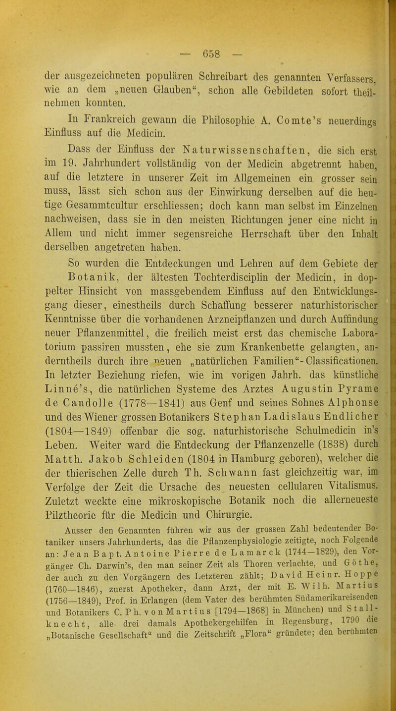 I 658 — der ausgezeichneten populären Schreibart des genannten Verfassers wie an dem „neuen Glauben, schon alle Gebildeten sofort theil- nehmen konnten. In Frankreich gewann die Philosophie A. Comte's neuerdings Einfluss auf die Medicin. Dass der Einfluss der Naturwissenschaften, die sich erst im 19. Jahrhundert vollständig von der Medicin abgetrennt haben, auf die letztere in unserer Zeit im Allgemeinen ein grosser sein muss, lässt sich schon aus der Einwirkung derselben auf die heu- tige Gesammtcultur erschliessen; doch kann man selbst im Einzelnen nachweisen, dass sie in den meisten Richtungen jener eine nicht in Allem und nicht immer segensreiche Herrschaft über den Inhalt derselben angetreten haben. So wurden die Entdeckungen und Lehren auf dem Gebiete der Botanik, der ältesten Tochterdisciplin der Medicin, in dop- pelter Hinsicht von massgebendem Einfluss auf den Entwicklungs- gang dieser, einestheils durch Schaffung besserer naturhistorischer Kenntnisse über die vorhandenen Arzneipflanzen und durch Auffindung neuer Pflanzenmittel, die freilich meist erst das chemische Labora- torium passiren mussten, ehe sie zum Krankenbette gelangten, an- derntheils durch ihre euen „natürlichen Familien-Classificationen. In letzter Beziehung riefen, wie im vorigen Jahrh. das künstliche Linne's, die natürlichen Systeme des Arztes Augustin Pyrame de Candolle (1778—1841) aus Genf und seines Sohnes Alphonse und des Wiener grossen Botanikers Stephan Ladislaus Endlicher (1804—1849) offenbar die sog. naturhistorische Schulmedicin in's Leben. Weiter ward die Entdeckung der Pflanzenzelle (1838) durch Matth. Jakob Schleiden (1804 in Hamburg geboren), welcher die der thierischen Zelle durch Th. Schwann fast gleichzeitig war, im Verfolge der Zeit die Ursache des neuesten cellularen Vitalismus. Zuletzt weckte eine mikroskopische Botanik noch die allerneueste Pilztheorie für die Medicin und Chirurgie. Ausser den Genannten führen wir aus der grossen Zahl bedeutender Bo- taniker unsers Jahrhunderts, das die Pflanzenphysiologie zeitigte, noch Folgende an: Jean Bapt. Antoine Pierre de Lamarck (1744-1829), den Vor- gänger Ch. Darwin's, den man seiner Zeit als Thoren verlachte, und Göthe, der auch zu den Vorgängern des Letzteren zählt; David Heinr. Hoppe (1760—1846), zuerst Apotheker, dann Arzt, der mit E. Willi. Martius (1756—1849), Prof. in Erlangen (dem Vater des berühmten Südamerikareisenden und Botanikers C. P h. v o n M a r t i u s [1794-1868] in München) und Stall- knecht, alle drei damals Apothekergehilfen in Regensburg, 1790 die „Botanische Gesellschaft« und die Zeitschrift „Flora gründete; den berühmten