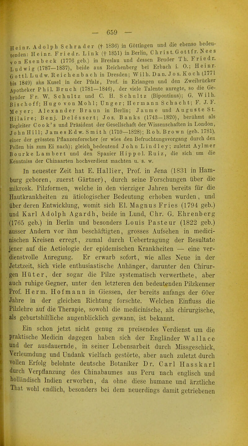 Heinr. Adolph Schräder (f 1836) in Göttingen und die ebenso bedeu- tenden: Heinr. Fri edr. Link (f 1851) in Berlin, C h r i s t. G o 11 f r. Nees vonEsenbeck (1776 geb.) in Breslau und dessen Bruder Tb. Fri edr. Ludwig (1787—1837), beide aus Reichenberg bei Erbach i. 0.; Heinr. Gott 1. Lud w. Reichenbach in Dresden; W i 1 h. D a n. J o s. K o c h (1771 bis 1849) aus Kusel in der Pfalz, Prof. in Erlangen und den Zweibrücker Apotheker Phil. Bruch (1781—1846), der viele Talente anregte, so die Ge- brüder Fr. W. Schultz und C. H. Schultz (Bipontinus); G. Willi. Bise hoff; Hugo von Mo hl; Unger; Hermann Schacht; F. J. F. Meyer; Alexander Braun in Berlin; Jaume und Auguste St. Hilaire; Benj. Delössert; Jos. Banks (1743—1820), berühmt als Begleiter Cook's und Präsident der Gesellschaft der Wissenschaften in London, Jo°hn Hi 11; James Edw. Smith (1759—1828); Roh. Brown (geb. 1781), einer der grössten Pflanzenforscher (er wies den Befruchtungsvorgang durch den Pollen bis zum Ei nach); gleichbedeutend John Lindley; zuletzt Aylmer Bourke Lambert und den Spanier Hippol. Ruiz, die sich um die Kenntniss der Chinaarten hochverdient machten u. s. w. In neuester Zeit hat E. Hallier, Prof. in Jena (1831 in Ham- burg geboren, zuerst Gärtner), durch seine Forschungen über die mikrosk. Pilzformen, welche in den vierziger Jahren bereits für die Hautkrankheiten zu ätiologischer Bedeutung erhoben wurden, und über deren Entwicklung, womit sich El. Magnus Fries (1794 geb.) und Karl Adolph Agardh, beide in Lund, Chr. G. Ehrenberg (1765 geb.) in Berlin und besonders Louis Paste ur (1822 geb.) ausser Andern vor ihm beschäftigten, grosses Aufsehen in medici- nischen Kreisen erregt, zumal durch Uebertragung der Resultate jener auf die Aetiologie der epidemischen Krankheiten — eine ver- dienstvolle Anregung. Er erwarb sofort, wie alles Neue in der Jetztzeit, sich viele enthusiastische Anhänger, darunter den Chirur- gen Hüter, der sogar die Pilze systematisch verwerthete, aber auch ruhige Gegner, unter den letzteren den bedeutenden Pilzkenner Prof. Herrn. Hofmann in Giessen, der bereits anfangs der 60er Jahre in der gleichen Richtung forschte. Welchen Einfluss die Pilzlehre auf die Therapie, sowohl die medicinische, als chirurgische, als geburtshilfliche augenblicklich gewann, ist bekannt. Ein schon jetzt nicht genug zu preisendes Verdienst um die praktische Mediän dagegen haben sich der Engländer Wallace und der ausdauernde, in seiner Lebensarbeit durch Missgeschick, Verleumdung und Undank vielfach gestörte, aber auch zuletzt durch vollen Erfolg belohnte deutsche Botaniker Dr. Carl Hasskarl durch Verpflanzung des Chinabaumes aus Peru nach englisch und holländisch Indien erworben, da ohne diese humane und ärztliche That wohl endlich, besonders bei dem neuerdings damit getriebenen