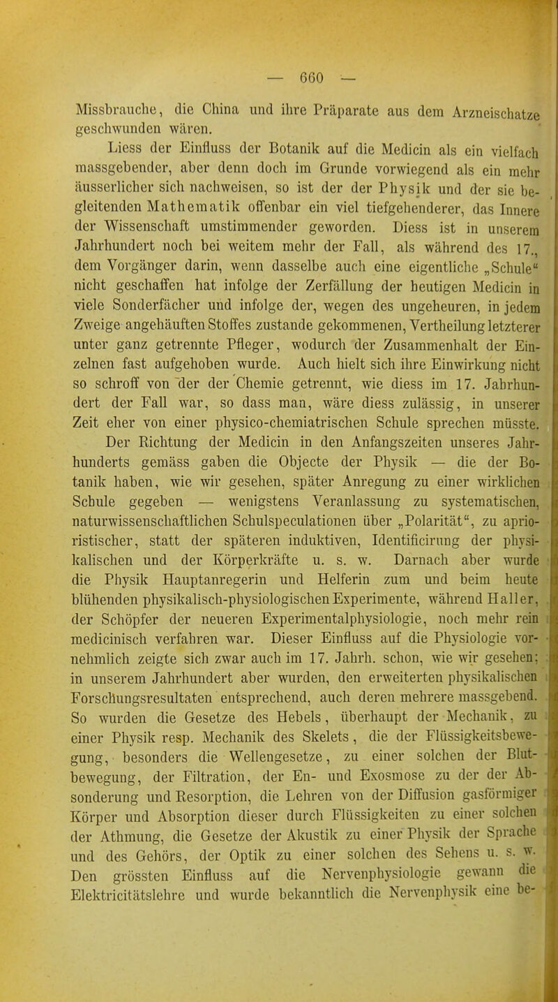 Missbrauche, die China und ihre Präparate aus dem Arzneischatze geschwunden wären. Liess der Einfluss der Botanik auf die Medicin als ein vielfach massgebender, aber denn doch im Grunde vorwiegend als ein mehr äusserlicher sich nachweisen, so ist der der Physik und der sie he- gleitenden Mathematik offenbar ein viel tiefgehenderer, das Innere der Wissenschaft umstimmender geworden. Diess ist in unserem Jahrhundert noch bei weitem mehr der Fall, als während des 17., dem Vorgänger darin, wenn dasselbe auch eine eigentliche „Schule nicht geschaffen hat infolge der Zerfällung der beutigen Medicin in viele Sonderfächer und infolge der, wegen des ungeheuren, in jedem Zweige angehäuften Stoffes zustande gekommenen, Vertheilung letzterer unter ganz getrennte Pfleger, wodurch der Zusammenhalt der Ein- zelnen fast aufgehoben wurde. Auch hielt sich ihre Einwirkung nicht so schroff von der der Chemie getrennt, wie diess im 17. Jahrhun- dert der Fall war, so dass man, wäre diess zulässig, in unserer Zeit eher von einer physico-chemiatrischen Schule sprechen müsste. Der Richtung der Medicin in den Anfangszeiten unseres Jahr- hunderts gemäss gaben die Objecte der Physik — die der Bo- tanik haben, wie wir gesehen, später Anregung zu einer wirklichen Schule gegeben — wenigstens Veranlassung zu systematischen, naturwissenschaftlichen Schulspeculationen über „Polarität, zu apho- ristischer, statt der späteren induktiven, Identificirnng der physi- kalischen und der Körperkräfte u. s. w. Darnach aber wurde die Physik Hauptanregerin und Helferin zum und beim heute blühenden physikalisch-physiologischen Experimente, während Hall er, der Schöpfer der neueren Experimentalphysiologie, noch mehr rein medicinisch verfahren war. Dieser Einfluss auf die Physiologie vor- nehmlich zeigte sich zwar auch im 17. Jahrh. schon, wie wir gesehen: in unserem Jahrhundert aber wurden, den erweiterten physikalischen Forschungsresultaten entsprechend, auch deren mehrere massgebend. So wurden die Gesetze des Hebels, überhaupt der Mechanik. zu einer Physik resp. Mechanik des Skelets, die der Flüssigkeitsbewe- gung, besonders die Wellengesetze, zu einer solchen der Blut- bewegung, der Filtration, der En- und Exosmose zu der der Ab- sonderung und Resorption, die Lehren von der Diffusion gasförmiger Körper und Absorption dieser durch Flüssigkeiten zu einer solchen der Athmung, die Gesetze der Akustik zu einer Physik der Sprache und des Gehörs, der Optik zu einer solchen des Sehens u. s. w. Den grössten Einfluss auf die Nervenphysiologie gewann die Elektricitätslehre und wurde bekanntlich die Nervenphysik eine be-