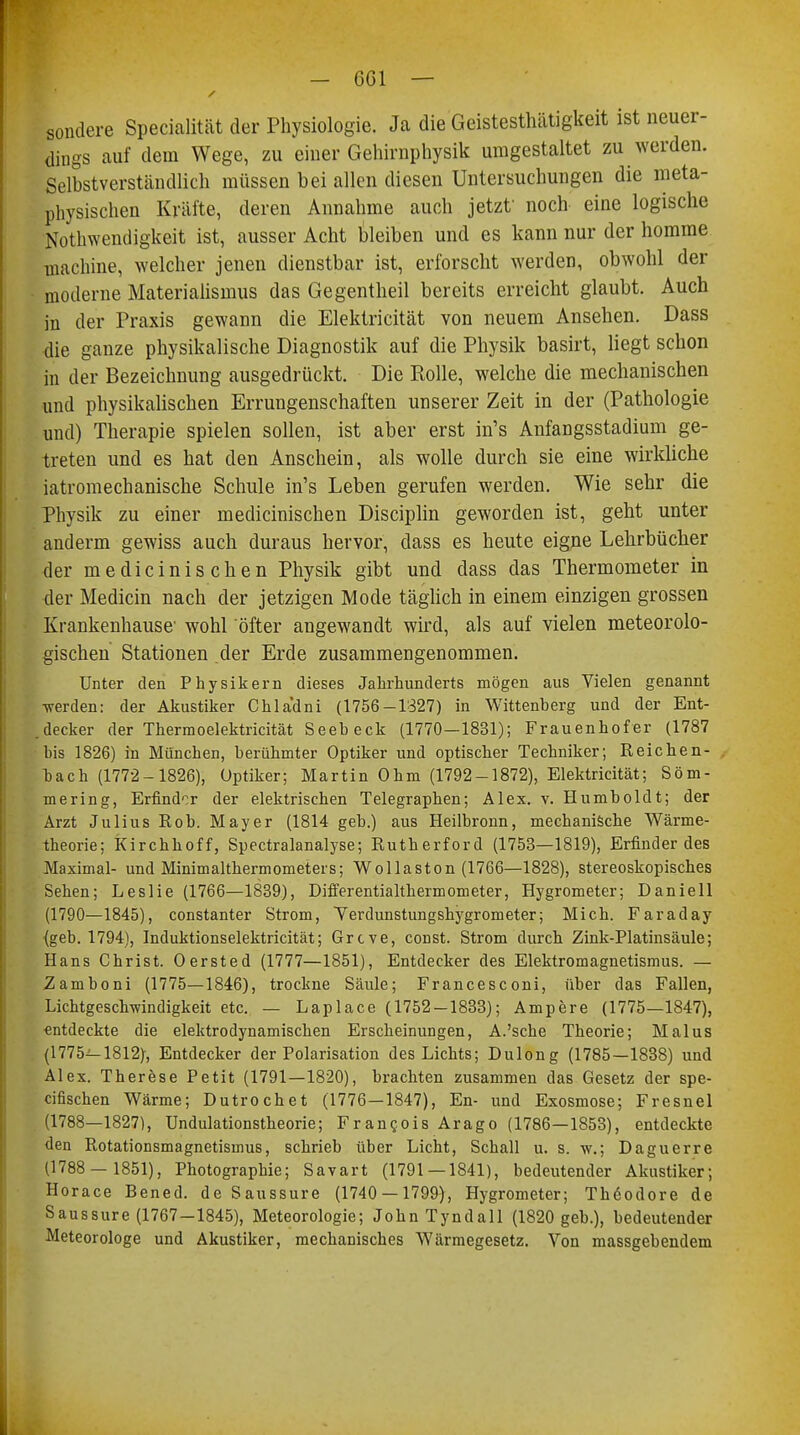 — 6G1 — sondere Specialität der Physiologie. Ja die Geistesthätigkeit ist neuer- dings auf dem Wege, zu einer Gehirnphysik umgestaltet zu werden. Selbstverständlich müssen bei allen diesen Untersuchungen die meta- physischen Kräfte, deren Annahme auch jetzt' noch eine logische Notwendigkeit ist, ausser Acht bleiben und es kann nur der homme machine, welcher jenen dienstbar ist, erforscht werden, obwohl der moderne Materialismus das Gegentheil bereits erreicht glaubt. Auch in der Praxis gewann die Elektricität von neuem Ansehen. Dass die ganze physikalische Diagnostik auf die Physik basirt, liegt schon in der Bezeichnung ausgedrückt. Die Polle, welche die mechanischen und physikalischen Errungenschaften unserer Zeit in der (Pathologie und) Therapie spielen sollen, ist aber erst in's Anfangsstadium ge- treten und es hat den Anschein, als wolle durch sie eine wirkliche iatromechanische Schule in's Leben gerufen werden. Wie sehr die Physik zu einer medicinischen Disciplin geworden ist, geht unter anderm gewiss auch duraus hervor, dass es heute eigne Lehrbücher der medicinischen Physik gibt und dass das Thermometer in der Mediän nach der jetzigen Mode täglich in einem einzigen grossen Krankenhause' wohl öfter angewandt wird, als auf vielen meteorolo- gischen Stationen der Erde zusammengenommen. Unter den Physikern dieses Jahrhunderts mögen aus Vielen genannt ■werden: der Akustiker Chla'dni (1756-1327) in Wittenberg und der Ent- decker der Thermoelektricität Seebeck (1770—1831); Frauenhofer (1787 bis 1826) in München, berühmter Optiker und optischer Techniker; Reichen- bach (1772-1826), Optiker; Martin Ohm (1792-1872), Elektricität; Söm- mering, Erfinder der elektrischen Telegraphen; Alex. v. Humboldt; der Arzt Julius Rob. Mayer (1814 geb.) aus Heilbronn, mechanische Wärme- theorie; Kirchhoff, Spectralanalyse; Rutherford (1753—1819), Erfinder des Maximal- und Minimalthermometers; Wollaston (1766—1828), stereoskopisches Sehen; Leslie (1766—1839), Differentialthermometer, Hygrometer; Daniell (1790—1845), constanter Strom, Verdunstungshygrometer; Mich. Faraday (geb. 1794), Induktionselektricität; Grcve, const. Strom durch Zink-Platinsäule; Hans Christ. Oersted (1777—1851), Entdecker des Elektromagnetismus. — Zamboni (1775—1846), trockne Säule; Francesconi, über das Fallen, Lichtgeschwindigkeit etc. — Laplace (1752-1833); Ampere (1775—1847), •entdeckte die elektrodynamischen Erscheinungen, A.'sche Theorie; Malus (1775^-1812), Entdecker der Polarisation des Lichts; Dulong (1785—1838) und Alex. Therese Petit (1791—1820), brachten zusammen das Gesetz der spe- eifischen Wärme; Dutrochet (1776—1847), En- und Exosmose; Fresnel (1788—1827), Undulationstheorie; Francois Arago (1786—1853), entdeckte den Rotationsmagnetismus, schrieb über Licht, Schall u. s. w.; Daguerre (1788 — 1851), Photographie; Savart (1791 — 1841), bedeutender Akustiker; Horace Bened. de Saussure (1740 — 1799), Hygrometer; Theodore de Saussure (1767-1845), Meteorologie; JohnTyndall (1820 geb.), bedeutender Meteorologe und Akustiker, mechanisches Wärmegesetz. Von massgebendem