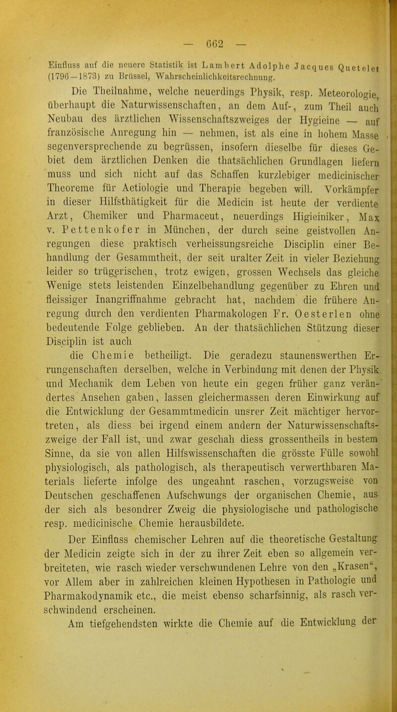 Einfluss auf die neuere Statistik ist Lambert Adolphe Jacques Quetelet (1796 — 1873) zu Brüssel, Wahrscheinlichkeitsrechnung. Die Theilnahme, welche neuerdings Physik, resp. Meteorologie überhaupt die Naturwissenschaften, an dem Auf-, zum Theil auch Neubau des ärztlichen Wissenschaftszweiges der Hygieine — auf französische Anregung hin — nehmen, ist als eine in hohem Masse segenversprechende zu begrüssen, insofern dieselbe für dieses Ge- biet dem ärztlichen Denken die thatsächlichen Grundlagen liefern muss und sich nicht auf das Schaffen kurzlebiger medicinischer Theoreme für Aetiologie und Therapie begeben will. Vorkämpfer in dieser Hilfsthätigkeit für die Medicin ist heute der verdiente Arzt, Chemiker und Pharmaceut, neuerdings Higieiniker, Max v. Pettenkofer in München, der durch seine geistvollen An- regungen diese praktisch verheissungsreiche Disciplin einer Be- handlung der Gesammtheit, der seit uralter Zeit in vieler Beziehung, leider so trügerischen, trotz ewigen, grossen Wechsels das gleiche Wenige stets leistenden Einzelbehandlung gegenüber zu Ehren und fleissiger Inangriffnahme gebracht hat, nachdem die frühere An- regung durch den verdienten Pharmakologen Fr. Oesterlen ohne bedeutende Folge geblieben. An der thatsächlichen Stützung dieser Disciplin ist auch die Chemie betheiligt. Die geradezu staunenswerthen Er- rungenschaften derselben, welche in Verbindung mit denen der Physik und Mechanik dem Leben von heute ein gegen früher ganz verän-' dertes Ansehen gaben, lassen gleichermassen deren Einwirkung auf die Entwicklung der Gesammtmedicin unsrer Zeit mächtiger hervor- treten, als diess bei irgend einem andern der Naturwissenschafts- zweige der Fall ist, und zwar geschah diess grossentheils in bestem Sinne, da sie von allen Hilfswissenschaften die grösste Fülle sowohl physiologisch, als pathologisch, als therapeutisch verwerthbaren Ma- terials lieferte infolge des ungeahnt raschen, vorzugsweise von Deutschen geschaffenen Aufschwungs der organischen Chemie, aus der sich als besondrer Zweig die physiologische und pathologische resp. medicinische Chemie herausbildete. Der Einfluss chemischer Lehren auf die theoretische Gestaltung der Medicin zeigte sich in der zu ihrer Zeit eben so allgemein ver- breiteten, wie rasch wieder verschwundenen Lehre von den „Krasen, vor Allem aber in zahlreichen kleinen Hypothesen in Pathologie und Pharmakodynamik etc., die meist ebenso scharfsinnig, als rasch ver- schwindend erscheinen. Am tiefgehendsten wirkte die Chemie auf die Entwicklung der