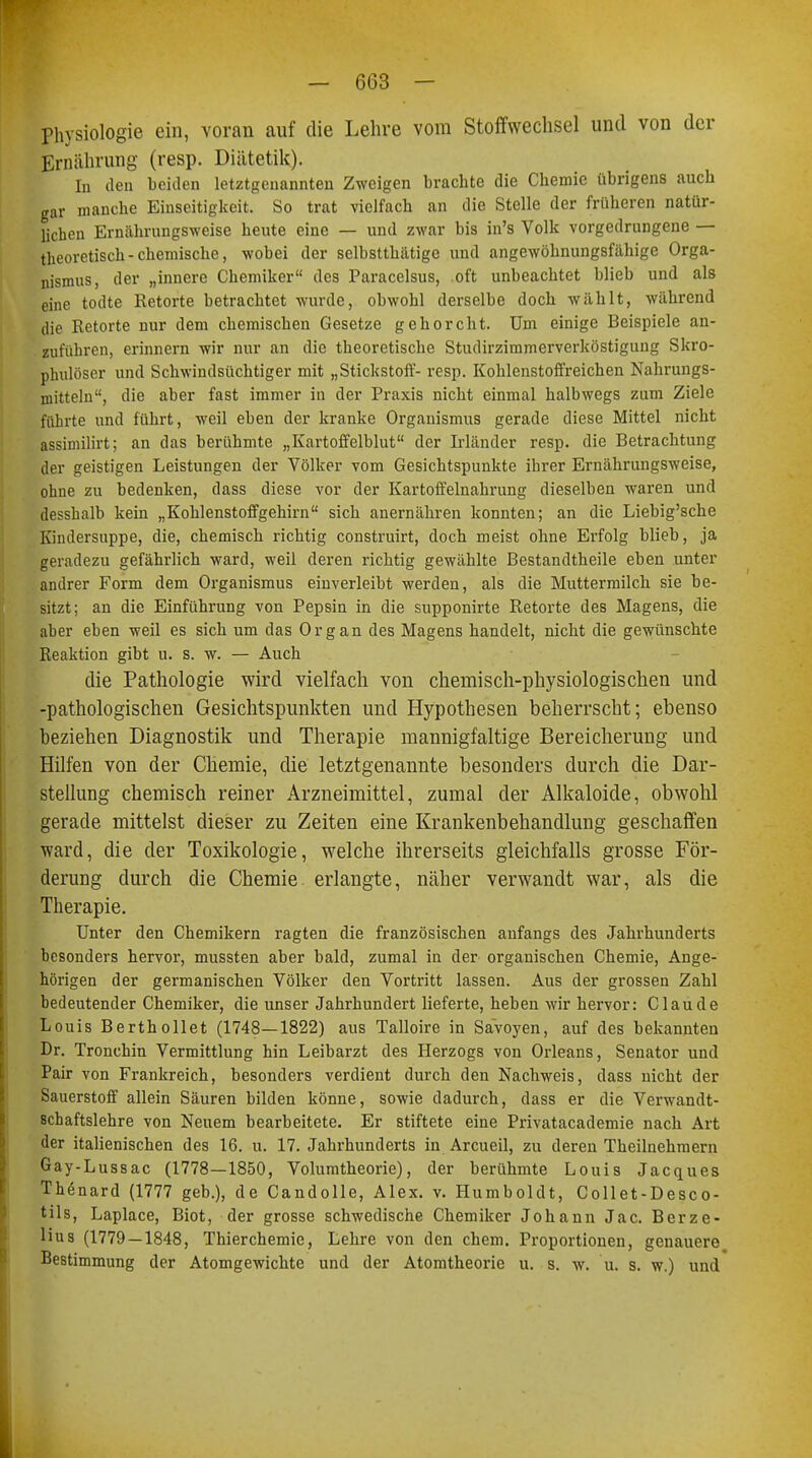 Physiologie ein, voran auf die Lehre vom Stoffwechsel und von der Ernährung (resp. Diätetik). In den beiden letztgenannten Zweigen brachte die Chemie übrigens auch gar manche Einseitigkeit. So trat vielfach an die Stelle der früheren natür- lichen Ernährungsweise heute eine — und zwar bis in's Volk vorgedrungene — theoretisch-chemische, wobei der selbstthätige und angewöhnungsfähige Orga- nismus, der „innere Chemiker des Paracelsus, oft unbeachtet blieb und als eine todte Retorte betrachtet wurde, obwohl derselbe doch wählt, während die Retorte nur dem chemischen Gesetze gehorcht. Um einige Beispiele an- zuführen, erinnern wir nur an die theoretische Studirzimmerverköstigung Skro- phulöser und Schwindsüchtiger mit „Stickstoff- resp. Kohlenstoffreichen Nahrungs- mitteln, die aber fast immer in der Praxis nicht einmal halbwegs zum Ziele führte und führt, weil eben der kranke Organismus gerade diese Mittel nicht assimilirt; an das berühmte „Kartoffelblut der Irländer resp. die Betrachtung der geistigen Leistungen der Völker vom Gesichtspunkte ihrer Ernährungsweise, ohne zu bedenken, dass diese vor der Kartoffelnahrung dieselben waren und desshalb kein „Kohlenstoffgehirn sich anernähren konnten; an die Liebig'sche Kindersuppe, die, chemisch richtig construirt, doch meist ohne Erfolg blieb, ja geradezu gefährlich ward, weil deren richtig gewählte Bestandtheile eben unter andrer Form dem Organismus einverleibt werden, als die Muttermilch sie be- sitzt; an die Einführung von Pepsin in die supponirte Retorte des Magens, die aber eben weil es sich um das Organ des Magens handelt, nicht die gewünschte Reaktion gibt u. s. w. — Auch die Pathologie wird vielfach von chemisch-physiologischen und -pathologischen Gesichtspunkten und Hypothesen beherrscht; ebenso beziehen Diagnostik und Therapie mannigfaltige Bereicherung und Hilfen von der Chemie, die letztgenannte besonders durch die Dar- stellung chemisch reiner Arzneimittel, zumal der Alkaloide, obwohl gerade mittelst dieser zu Zeiten eine Krankenbehandlung geschaffen ward, die der Toxikologie, welche ihrerseits gleichfalls grosse För- derung durch die Chemie erlangte, näher verwandt war, als die Therapie. Unter den Chemikern ragten die französischen anfangs des Jahrhunderts besonders hervor, mussten aber bald, zumal in der organischen Chemie, Ange- hörigen der germanischen Völker den Vortritt lassen. Aus der grossen Zahl bedeutender Chemiker, die unser Jahrhundert lieferte, heben wir hervor: Claude Louis Berthollet (1748—1822) aus Talloire in Savoyen, auf des bekannten Dr. Tronchin Vermittlung hin Leibarzt des Herzogs von Orleans, Senator und Pair von Frankreich, besonders verdient durch den Nachweis, dass nicht der Sauerstoff allein Säuren bilden könne, sowie dadurch, dass er die Verwandt- 8chaftslehre von Neuem bearbeitete. Er stiftete eine Privatacademie nach Art der italienischen des 16. u. 17. Jahrhunderts in Arcueil, zu deren Theilnehmern Gay-Lussac (1778—1850, Volumtheorie), der berühmte Louis Jacques Thenard (1777 geb.), de Candolle, Alex. v. Humboldt, Collet-Desco- tils, Laplace, Biot, der grosse schwedische Chemiker Johann Jac. Berze- lius (1779 — 1848, Thierchemie, Lehre von den ehem. Proportionen, genauere Bestimmung der Atomgewichte und der Atomtheorie u. s. w. u. s. w.) und