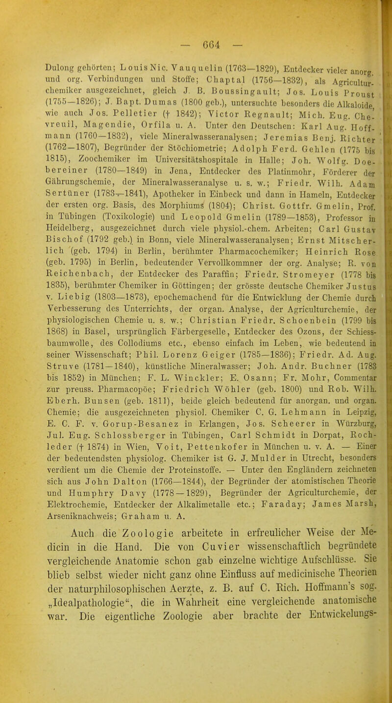 Dulong gehörten; LouisNic. Vauquelin (1763—1829), Entdecker vieler anorg und org. Verbindungen und Stoii'e; Cliaptal (1756—1832), als Agricultur- chemiker ausgezeichnet, gleich J. B. Boussingault; Jos. Louis Proust (1755—1826); J. Bapt. Dumas (1800 geh.), untersuchte hesonders die Alkaloide wie auch Jos. Pelletier (f 1842); Victor Regnault; Mich. Eug. Che' vreuil, Magendie, Orfila u. A. Unter den Deutschen: Karl Aug. Hoff, mann (1760 — 1832), viele Mineralwasseranalysen; Jeremias Benj. Richter (1762-1807), Begründer der Stöchiometrie; Adolph Ferd. Gehlen (1775 bis 1815), Zoochemiker im Universitätshospitale in Halle; Joh. Wolfg. Doe- bereiner (1780—1849) in Jena, Entdecker des Platinmohr, Förderer der Gährungschemie, der Mineralwasseranalyse u. s. w.; Frietlr. Wilh. Adam Sertüner (1783^1841), Apotheker in Einbeck und dann in Hameln, Entdecker der ersten org. Basis, des Morphiums (1804); Christ. Gott fr. Gmelin, Prof. in Tübingen (Toxikologie) und Leopold Gmelin (1789—1853), Professor in Heidelberg, ausgezeichnet durch viele physiol.-chem. Arbeiten; Carl Gustav Bischof (1792 geb.) in Bonn, viele Mineralwasseranalysen; Ernst Mitscher- lich (geb. 1794) in Berlin, berühmter Pharmacochemiker; Heinrich Rose (geb. 1795) in Berlin, bedeutender Vervollkommner der org. Analyse; R. von Reichenbach, der Entdecker des Paraffin; Friedr. Stromeyer (1778 bis 1835), berühmter Chemiker in Göttingen; der grösste deutsche Chemiker Justus v. Lieb ig (1803—1873), epochemachend für die Entwicklung der Chemie durch Verbesserung des Unterrichts, der organ. Analyse, der Agriculturchemie, der physiologischen Chemie u. s. w.; Christian Friedr. Schoenbein (1799 bis 1868) in Basel, ursprünglich Färbergeselle, Entdecker des Ozons, der Schiess- baumwolle, des Collodiums etc., ebenso einfach im Leben, wie bedeutend in seiner Wissenschaft; Phil. Lorenz Geiger (1785—1836); Friedr. Ad. Aug. Struve (1781—1840), künstliche Mineralwasser; Joh. Andr. Buchner (1783 bis 1852) in München; F. L. Winckler; E. Osann; Fr. Mohr, Commentar zur preuss. Pharmacopöe; Friedrich Wöhler (geb. 1800) und Rob. Wilh. Eberh. Bimsen (geb. 1811), beide gleich bedeutend für anorgan. und organ. Chemie; die ausgezeichneten physiol. Chemiker C. G. Lehmann in Leipzig, E. C. F. v. Gorup-Besanez in Erlangen, Jos. Scheerer in Würzburg, Jul. Eug. Schlossberger in Tübingen, Carl Schmidt in Dorpat, Roch- leder (f 1874) in Wien, Voit, Pettenkofer in München u. v. A. — Einer der bedeutendsten physiolog. Chemiker ist G. J. Mulder in Utrecht, besonders verdient um die Chemie der Proteinstoffe. — Unter den Engländern zeichneten sich aus John Dalton (1766—1844), der Begründer der atomistischen Theorie und Humphry Davy (1778 — 1829), Begründer der Agriculturchemie, der Elektrochemie, Entdecker der Alkalimetalle etc.; Faraday; James Marsh, Arseniknachweis; Graham u. A. Auch die Zoologie arbeitete in erfreulicher Weise der Me- diän in die Hand. Die von Cuvier wissenschaftlich begründete vergleichende Anatomie schon gab einzelne wichtige Aufschlüsse. Sie blieb selbst wieder nicht ganz ohne Einfluss auf medicinische Theorien der naturphilosophischen Aerzte, z. B. auf C. Eich. Hoffmann's sog. „Idealpathologie, die in Wahrheit eine vergleichende anatomische war. Die eigentliche Zoologie aber brachte der Entwickelungs-