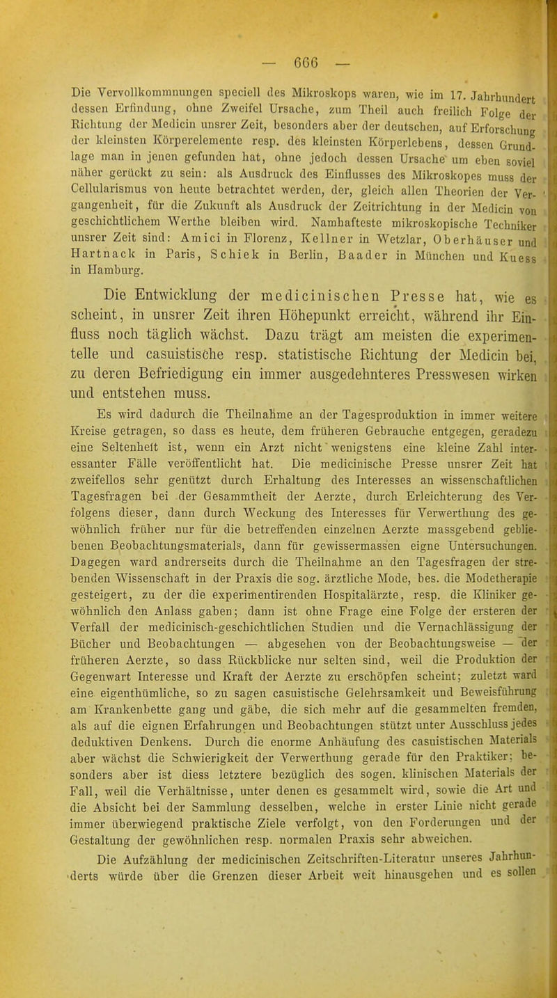 Die Vervollkommnungen speciell des Mikroskops waren, wie im 17. Jahrhundert dessen Erfindung, ohne Zweifel Ursache, zum Theil auch freilich Folge der Richtung der Medicin unsrer Zeit, besonders aber der deutschen, auf Erforschung der kleinsten Körperelemente resp. des kleinsten Körperlebens, dessen Grund- lage man in jenen gefunden hat, ohne jedoch dessen Ursache1 um eben soviel näher gerückt zu sein: als Ausdruck des Einflusses des Mikroskopes muss der Cellularismus von heute betrachtet werden, der, gleich allen Theorien der Ver- H gangenheit, für die Zukunft als Ausdruck der Zeitrichtung in der Medicin von geschichtlichem Werthe bleiben wird. Namhafteste mikroskopische Techniker unsrer Zeit sind: Amici in Florenz, Kellner in Wetzlar, Oberhäuser und Hartnack in Paris, Schiek in Berlin, Baader in München und Kuess 9 in Hamburg. Die Entwicklung der medicinischen Presse hat, wie es 9 scheint, in unsrer Zeit ihren Höhepunkt erreicht, während ihr Ein- fluss noch täglich wächst. Dazu trägt am meisten die experimen- Ii teile und casuistische resp. statistische Richtung der Medicin bei, zu deren Befriedigung ein immer ausgedehnteres Presswesen wirken und entstehen muss. Es wird dadurch die Theilnahme an der Tagesproduktion in immer weitere Kreise getragen, so dass es heute, dem früheren Gebrauche entgegen, geradezu I eine Seltenheit ist, wenn ein Arzt nicht wenigstens eine kleine Zahl inter- I essanter Fälle veröffentlicht hat. Die medicinische Presse unsrer Zeit hat :l zweifellos sehr genützt durch Erhaltung des Interesses an wissenschaftlichen Tagesfragen bei der Gesammtheit der Aerzte, durch Erleichterung des Ver- folgens dieser, dann durch Weckung des Interesses für Verwerthung des ge- wöhnlich früher nur für die betreffenden einzelnen Aerzte massgebend geblie- benen Beobachtungsmaterials, dann für gewissermassen eigne Untersuchungen. Ii Dagegen ward andrerseits durch die Theilnahme an den Tagesfragen der stre- n benden Wissenschaft in der Praxis die sog. ärztliche Mode, bes. die Modetherapie gesteigert, zu der die experimentirenden Hospitalärzte, resp. die Kliniker ge- -A wohnlich den Anlass gaben; dann ist ohne Frage eine Folge der ersteren der i Verfall der medicinisch-geschichtlichen Studien und die Vernachlässigung der Bücher und Beobachtungen — abgesehen von der Beobachtungsweise — der früheren Aerzte, so dass Rückblicke nur selten sind, weil die Produktion der Gegenwart Interesse und Kraft der Aerzte zu erschöpfen scheint; zuletzt ward eine eigenthümliche, so zu sagen casuistische Gelehrsamkeit und Beweisführung : am Krankenbette gang und gäbe, die sich mehr auf die gesammelten fremden, als auf die eignen Erfahrungen und Beobachtungen stützt unter Ausschluss jedes deduktiven Denkens. Durch die enorme Anhäufung des casuistischen Materials aber wächst die Schwierigkeit der Verwerthung gerade für den Praktiker: be- sonders aber ist diess letztere bezüglich des sogen, klinischen Materials der Fall, weil die Verhältnisse, unter denen es gesammelt wird, sowie die Art und die Absicht bei der Sammlung desselben, welche in erster Linie nicht gerade immer überwiegend praktische Ziele verfolgt, von den Forderungen und der Gestaltung der gewöhnlichen resp. normalen Praxis sehr abweichen. Die Aufzählung der medicinischen Zeitschriften-Literatur unseres Jahrhun- derts würde über die Grenzen dieser Arbeit weit hinausgehen und es sollen t