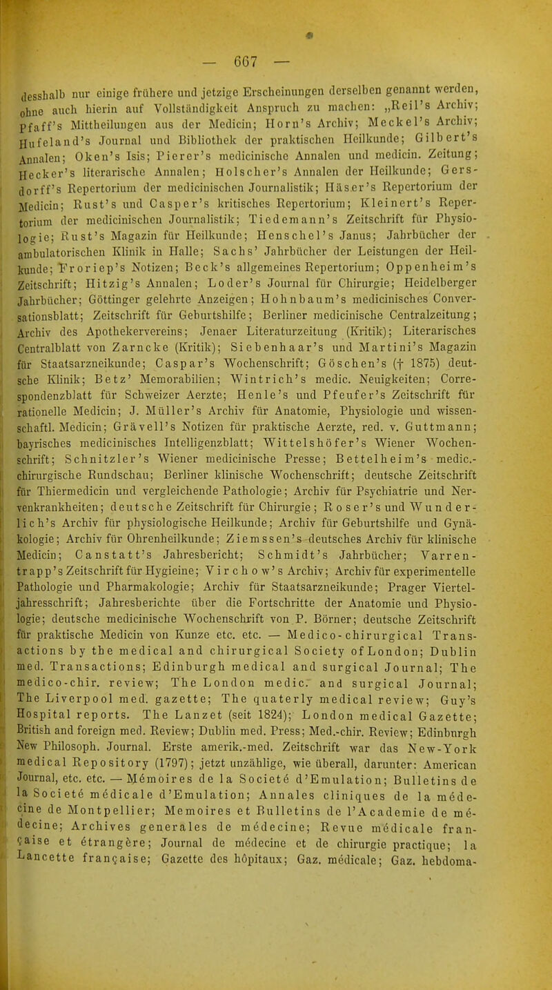 desshalb nur einige frühere und jetzige Erscheinungen derselben genannt werden, ohne auch hierin auf Vollständigkeit Anspruch zu machen: „Reil's Archiv; pf äff's Mittheilungen aus der Medicin; Horn's Archiv; Meckel's Archiv; Hufeland's Journal und Bibliothek der praktischen Heilkunde; Gilbert's Annalen; Oken's Isis; Pier er's medicinische Annalen und medicin. Zeitung; Heck er's literarische Annalen; Holscher's Annalen der Heilkunde; Gers- dorff's Repertorium der medicinischen Journalistik; Häser's Repertorium der Medicin; Rust's und Casper's kritisches Repertorium; Kleinert's Reper- torium der medicinischen Journalistik; Tiedemann's Zeitschrift für Physio- logie; Rust's Magazin für Heilkunde; Henschel's Janus; Jahrbücher der ambulatorischen Klinik in Halle; Sachs' Jahrbücher der Leistungen der Heil- kunde; Froriep's Notizen; Beck's allgemeines Repertorium; Oppenheim's Zeitschrift; Hit zig's Annalen; Loder's Journal für Chirurgie; Heidelberger Jahrbücher; Göttinger gelehrte Anzeigen; Hohnbaum's medicinisches Conver- sationsblatt; Zeitschrift für Geburtshilfe; Berliner medicinische Centraizeitung; Archiv des Apothekervereins; Jenaer Literaturzeitung (Kritik); Literarisches Centralblatt von Zarncke (Kritik); Siebenhaar's und Martini's Magazin für Staatsarzneikunde; Caspar's Wochenschrift; Göschen's (f 1875) deut- sche Klinik; Betz' Memorabilien; Wintrich's medic. Neuigkeiten; Corre- spondenzblatt für Schweizer Aerzte; Henle's und Pfeufer's Zeitschrift für rationelle Medicin; J. Müller's Archiv für Anatomie, Physiologie und wissen- schaftl. Medicin; Grävell's Notizen für praktische Aerzte, red. v. Guttmann; bayrisches medicinisches Intelligenzblatt; Wittelshöfer's Wiener Wochen- schrift; Schnitzler's Wiener medicinische Presse; Bettelheim's medic- chirurgische Rundschau; Berliner klinische Wochenschrift; deutsche Zeitschrift für Thiermedicin und vergleichende Pathologie; Archiv für Psychiatrie und Ner- venkrankheiten ; deutsche Zeitschrift für Chirurgie ; R o s e r' s und Wunder- lich's Archiv für physiologische Heilkunde; Archiv für Geburtshilfe und Gynä- kologie; Archiv für Ohrenheilkunde; Ziemssen's deutsches Archiv für klinische Medicin; Canstatt's Jahresbericht; Schmidt's Jahrbücher; Varren- trapp 's Zeitschrift für Hygieine; Virchow's Archiv; Archiv für experimentelle Pathologie und Pharmakologie; Archiv für Staatsarzneikunde; Prager Viertel- jahresschrift; Jahresberichte über die Fortschritte der Anatomie und Physio- logie; deutsche medicinische Wochenschrift von P. Börner; deutsche Zeitschrift für praktische Medicin von Kunze etc. etc. — Medico-chirurgical Trans- actions by the medical and chirurgical Society ofLondon; Dublin med. Transactions; Edinburgh medical and surgical Journal; The medico-chir. review; The London medic: and surgical Journal; The Liverpool med. gazette; The quaterly medical review; Guy's Hospital reports. The Lanzet (seit 1824); London medical Gazette; British and foreign med. Review; Dubliu med. Press; Med.-chir. Review; Edinburgh New Philosoph. Journal. Erste amerik.-med. Zeitschrift war das New-York medical Repository (1797); jetzt unzählige, wie überall, darunter: American Journal, etc. etc. — M^moires de la Societe d'Emulation; Bulletins de la Soci ete medicale d'Emulation; Annales cliniques de la raede- cine de Montpellier; Memoires et Bulletins de l'Academie de m6- decine; Archives generales de medecine; Revue medicale fran- caise et ötrangere; Journal de medecine et de Chirurgie practique; la Lancette fran?aise; Gazette des hopitaux; Gaz. medicale; Gaz. hebdoma-