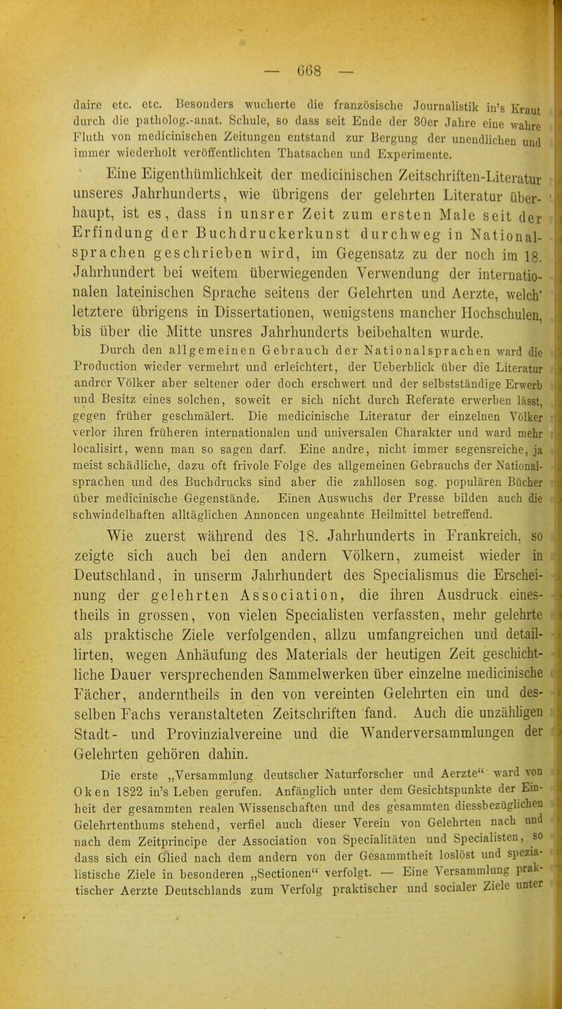 — 068 — dair.e etc. etc. Besonders wucherte die französische Journalistik in's Kraut durch die patholog.-anat. Schule, so dass seit Ende der 30er Jahre eine wahre Fluth von inedicinischen Zeitungen entstand zur Bergung der unendlichen und immer wiederholt veröffentlichten Thatsachen und Experimente. Eine Eigenthümlichkeit der medicinischen Zeitschriften-Literatur unseres Jahrhunderts, wie übrigens der gelehrten Literatur über- haupt, ist es, dass in unsrer Zeit zum ersten Male seit der Erfindung der Buchdruckerkunst durchweg in National- sprachen geschrieben wird, im Gegensatz zu der noch im 18. Jahrhundert bei weitem überwiegenden Verwendung der internatio- nalen lateinischen Sprache seitens der Gelehrten und Aerzte, welch' letztere übrigens in Dissertationen, wenigstens mancher Hochschulen, bis über die Mitte unsres Jahrhunderts beibehalten wurde. Durch den allgemeinen Gehrauch der Nationalsprachen ward die Production wieder vermehrt und erleichtert, der Ueherblick üher die Literatur andrer Völker aber seltener oder doch erschwert und der selbstständige Erwerb und Besitz eines solchen, soweit er sich nicht durch Referate erwerben lässt, gegen früher geschmälert. Die medicinische Literatur der einzelnen Volker verlor ihren früheren internationalen und universalen Charakter und ward mehr localisirt, wenn man so sagen darf. Eine andre, nicht immer segensreiche, ja meist schädliche, dazu oft frivole Folge des allgemeinen Gebrauchs der National- sprachen und des Buchdrucks sind aber die zahllosen sog. populären Bücher über medicinische Gegenstände. Einen Auswuchs der Presse bilden auch die schwindelhaften alltäglichen Annoncen ungeahnte Heilmittel betreffend. Wie zuerst während des 18. Jahrhunderts in Frankreich, so zeigte sich auch bei den andern Völkern, zumeist wieder in Deutschland, in unserm Jahrhundert des Specialismus die Erschei- nung der gelehrten Association, die ihren Ausdruck eiues- theils in grossen, von vielen Specialisten verfassten, mehr gelehrte als praktische Ziele verfolgenden, allzu umfangreichen und detail- lirten, wegen Anhäufung des Materials der heutigen Zeit geschicht- liche Dauer versprechenden Sammelwerken über einzelne medicinische Fächer, anderntheils in den von vereinten Gelehrten ein und des- selben Fachs veranstalteten Zeitschriften fand. Auch che unzähligen Stadt- und Provinzialvereine und die Wanderversammluugen der Gelehrten gehören dahin. Die erste „Versammlung deutscher Naturforscher und Aerzte ward von Oken 1822 in's Leben gerufen. Anfänglich unter dem Gesichtspunkte der Ein- heit der gesammten realen Wissenschaften und des gesammten diessbezüglichen Gelehrtenthums stehend, verfiel auch dieser Verein von Gelehrten nach und nach dem Zeitprincipe der Association von Specialitäten und Specialisten, so dass sich ein Glied nach dem andern von der Gesammtheit loslöst und spezia- listische Ziele in besonderen „Sectionen verfolgt. — Eine Versammlung prak- tischer Aerzte Deutschlands zum Verfolg praktischer und socialer Ziele unter