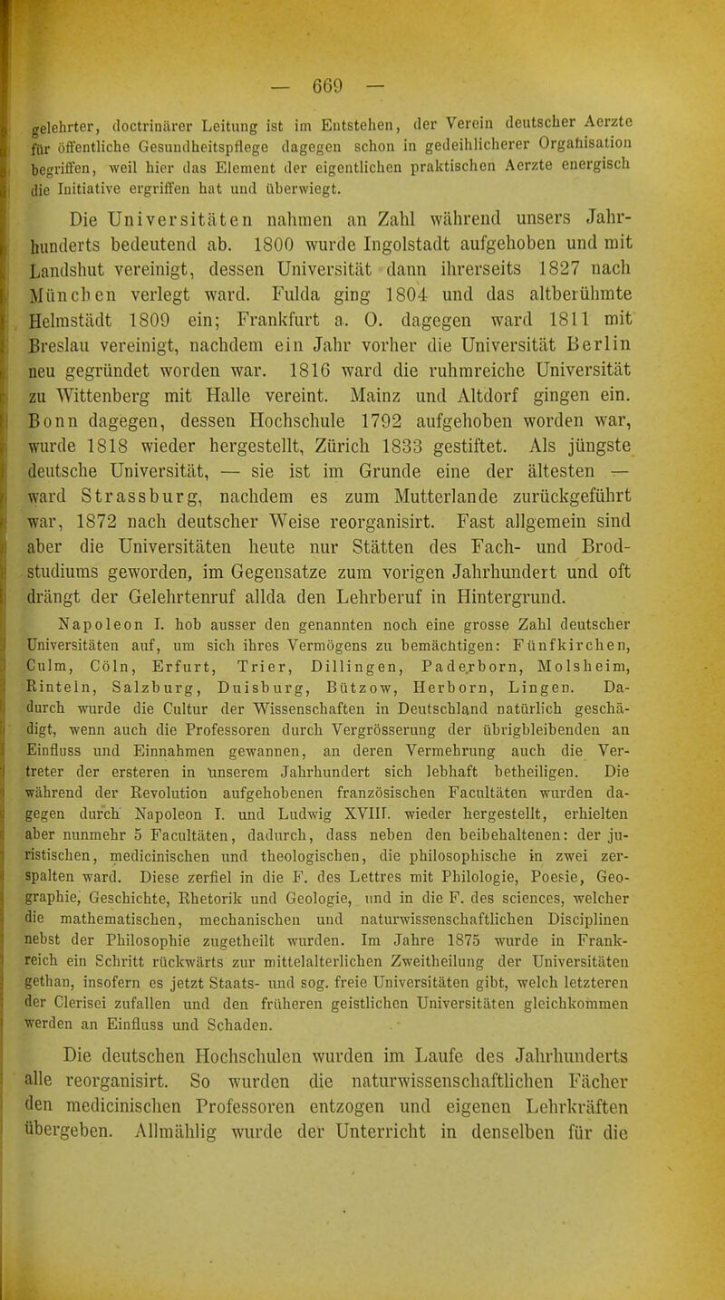 gelehrter, doctrinärer Leitung ist im Entstehen, der Verein deutscher Aerzte für öffentliche Gesundheitspflege dagegen schon in gedeihlicherer Organisation begriffen, weil hier das Element der eigentlichen praktischen Aerzte energisch die Initiative ergriffen hat und überwiegt. Die Universitäten nahmen an Zahl während unsers Jahr- hunderts bedeutend ab. 1800 wurde Ingolstadt aufgehoben und mit Lantlshut vereinigt, dessen Universität dann ihrerseits 1827 nach München verlegt ward. Fulda ging 1804 und das altberühmte Helmstädt 1809 ein; Frankfurt a. 0. dagegen ward 1811 mit Breslau vereinigt, nachdem ein Jahr vorher die Universität Berlin neu gegründet worden war. 1816 ward die ruhmreiche Universität zu Wittenberg mit Halle vereint. Mainz und Altdorf gingen ein. Bonn dagegen, dessen Hochschule 1792 aufgehoben worden war, wurde 1818 wieder hergestellt, Zürich 1833 gestiftet. Als jüngste deutsche Universität, — sie ist im Grunde eine der ältesten — ward Strassburg, nachdem es zum Mutterlande zurückgeführt war, 1872 nach deutscher Weise reorganisirt. Fast allgemein sind aber die Universitäten heute nur Stätten des Fach- und Brod- studiums geworden, im Gegensatze zum vorigen Jahrhundert und oft drängt der Gelehrtenruf allda den Lehrberuf in Hintergrund. Napoleon I. hob ausser den genannten noch eine grosse Zahl deutscher Universitäten auf, um sich ihres Vermögens zu bemächtigen: Fünfkirchen, Culm, Cöln, Erfurt, Trier, Dillingen, Paderborn, Molsheim, Rinteln, Salzburg, Duisburg, Bützow, Herborn, Lingen. Da- durch wurde die Cultur der Wissenschaften in Deutschland natürlich geschä- digt, wenn auch die Professoren durch Vergrösserung der übrigbleibenden an Einfluss und Einnahmen gewannen, an deren Vermehrung auch die Ver- treter der ersteren in unserem Jahrhundert sich lebhaft betheiligen. Die während der Revolution aufgehobenen französischen Facultäten wurden da- gegen durch Napoleon I. und Ludwig XVIIT. wieder hergestellt, erhielten aber nunmehr 5 Facultäten, dadurch, dass neben den beibehaltenen: der ju- ristischen, medicinischen und theologischen, die philosophische in zwei zer- spalten ward. Diese zerfiel in die F. des Lettres mit Philologie, Poesie, Geo- graphie, Geschichte, Rhetorik und Geologie, und in die F. des sciences, welcher die mathematischen, mechanischen und naturwissenschaftlichen Disciplinen nebst der Philosophie zugetheilt wurden. Im Jahre 1875 wurde in Frank- reich ein Schritt rückwärts zur mittelalterlichen Zweitheilung der Universitäten gethan, insofern es jetzt Staats- und sog. freie Universitäten gibt, welch letzteren der Clerisei zufallen und den früheren geistlichen Universitäten gleichkommen werden an Einfluss und Schaden. Die deutschen Hochschulen wurden im Laufe des Jahrhunderts alle reorganisirt. So wurden die naturwissenschaftlichen Fächer den medicinischen Professoren entzogen und eigenen Lehrkräften übergeben. Allmählig wurde der Unterricht in denselben für die