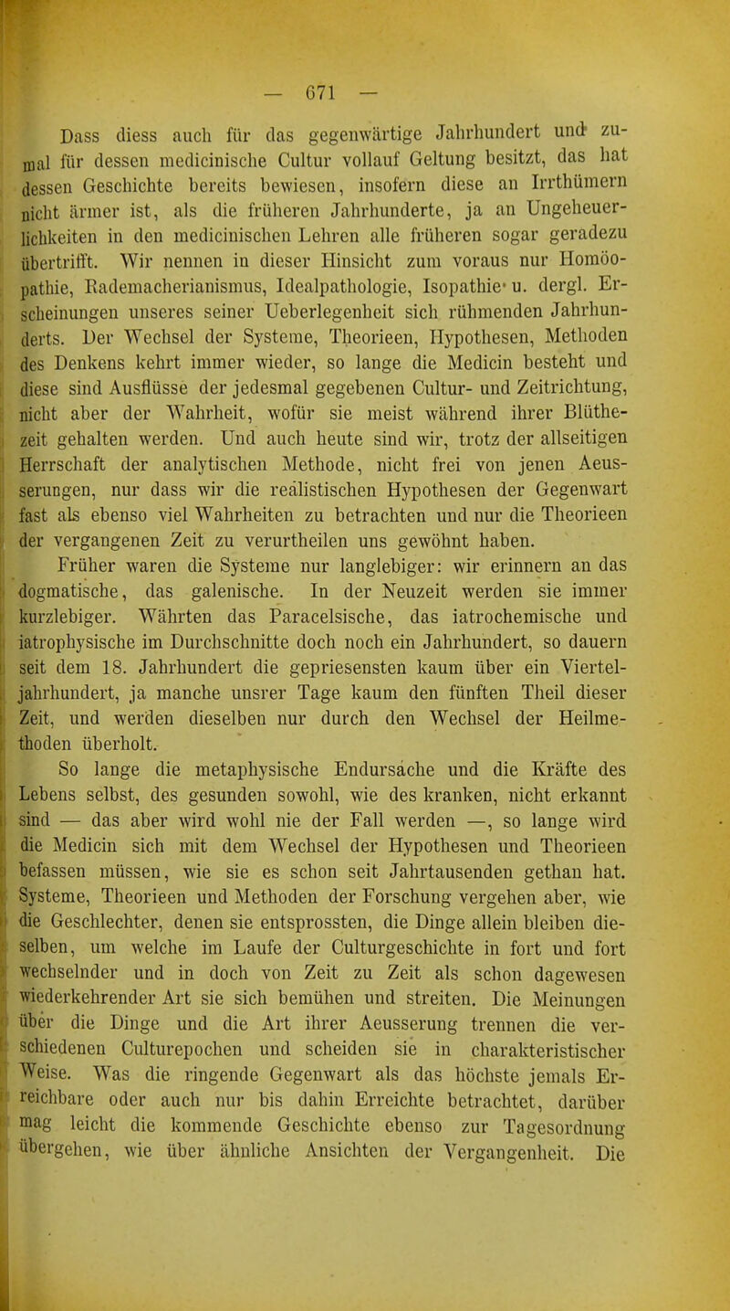 Dass diess auch für das gegenwärtige Jahrhundert und- zu- mal für dessen medicinische Cultur vollauf Geltung besitzt, das hat dessen Geschichte bereits bewiesen, insofern diese an Irrthümern nicht ärmer ist, als die früheren Jahrhunderte, ja an Ungeheuer- lichkeiten in den medicinischen Lehren alle früheren sogar geradezu übertrifft. Wir nennen in dieser Hinsicht zum voraus nur Homöo- pathie, Rademacherianismus, Idealpathologie, Isopathie* u. dergl. Er- scheinungen unseres seiner Ueberlegenheit sich rühmenden Jahrhun- derts. Der Wechsel der Systeme, Theorieen, Hypothesen, Methoden des Denkens kehrt immer wieder, so lange die Medicin besteht und diese sind Ausflüsse der jedesmal gegebenen Cultur- und Zeitrichtung, nicht aber der Wahrheit, wofür sie meist während ihrer Blüthe- zeit gehalten werden. Und auch heute sind wir, trotz der allseitigen Herrschaft der analytischen Methode, nicht frei von jenen Aeus- serungen, nur dass wir die realistischen Hypothesen der Gegenwart fast als ebenso viel Wahrheiten zu betrachten und nur die Theorieen der vergangenen Zeit zu verurtheilen uns gewöhnt haben. Früher waren die Systeme nur langlebiger: wir erinnern an das dogmatische, das galenische. In der Neuzeit werden sie immer kurzlebiger. Währten das Paracelsische, das iatrochemische und iatrophysische im Durchschnitte doch noch ein Jahrhundert, so dauern seit dem 18. Jahrhundert die gepriesensten kaum über ein Viertel- jahrhundert, ja manche unsrer Tage kaum den fünften Theil dieser Zeit, und werden dieselben nur durch den Wechsel der Heilme- thoden überholt. So lange die metaphysische Endursache und die Kräfte des Lebens selbst, des gesunden sowohl, wie des kranken, nicht erkannt sind — das aber wird wohl nie der Fall werden —, so lange wird die Medicin sich mit dem Wechsel der Hypothesen und Theorieen befassen müssen, wie sie es schon seit Jahrtausenden gethan hat. Systeme, Theorieen und Methoden der Forschung vergehen aber, wie die Geschlechter, denen sie entsprossten, die Dinge allein bleiben die- selben, um welche im Laufe der Culturgeschichte in fort und fort wechselnder und in doch von Zeit zu Zeit als schon dagewesen wiederkehrender Art sie sich bemühen und streiten. Die Meinungen über die Dinge und die Art ihrer Aeusserung trennen die ver- schiedenen Culturepochen und scheiden sie in charakteristischer Weise. Was die ringende Gegenwart als das höchste jemals Er- reichbare oder auch nur bis dahin Erreichte betrachtet, darüber mag leicht die kommende Geschichte ebenso zur Tagesordnung übergehen, wie über ähnliche Ansichten der Vergangenheit. Die