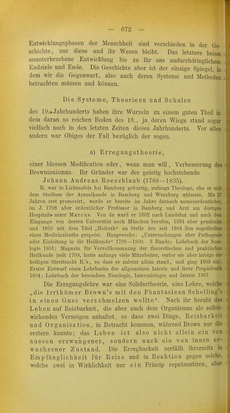 Entwicklungsphasen der Menschheit sind verschieden in der Ge- schichte, nur diese und ihr Wesen bleibt. Das letztere heisst L ununterbrochene Entwicklung bis zu für uns undurchdringlichem Endziele und Ende. Die Geschichte aber ist der einzige Spiegel, in dem wir die Gegenwart, also auch deren Systeme und Methoden ,Q betrachten müssen und können. Die Systeme, Theorieen und Schulen des 19.* Jahrhunderts haben ihre Wurzeln zu einem guten Theil in dem daran so reichen Boden des 18., ja deren Wiege stand sogar vielfach noch in den letzten Zeiten dieses Jahrhunderts. Vor allen andern war Obiges der Fall bezüglich der sogen. a) Erregungstheorie, einer blossen Modifikation oder, wenn man will, Verbesserung des M Brownianismus. Ihr Gründer war der geistig hochstehende Johann Andreas Roeschlaub (1768—1835). R. war in Lichtenfels bei Bamberg gebürtig, anfangs Theologe, ehe er sich dem Studium der Arzneikunde in Bamberg und Würzburg widmete. Mit 27 Jahren erst promovirt, wurde er bereits im Jahre darnach ausserordentlicher, im J. 1798 aber ordentlicher Professor in Bamberg und Arzt am dortigen Hospitale-unter Marcus. Von da ward er 1802 nach Landshut und nach dem Eingange von dessen Universität nach München berufen, 1824 aber pensionirt I und 1830 mit dem Titel „Hofrath an Stelle des seit 1804 ihm zugetheilten I eines Medicinalraths gespeist. Hauptwerke: „Untersuchungen über Pathogenie I oder Einleitung in die Heilkunde 1798 — 1800. 3 Bände; Lehrbuch der Noso- logie 1801; Magazin für Vervollkommnung der theoretischen und praktischen Heilkunde (seit 1799, hatte anfangs viele Mitarbeiter, verlor sie aber infolge der heftigen Streitsucht R.'s, so dass er zuletzt allein stand, und ging 1803 ein): Erster Entwurf eines Lehrbuchs der allgemeinen Iaterie und ihrer Propädeutik . 1804; Lehrbuch der besondern Nosologie, Iatreusiologie und Iaterie 1807. Die Erregungslehre war eine Solidartheorie, eine Lehre, welche „die Irrthümer Brown's mit den Phantasieen Schelling's in einen Guss verschmelzen wollte. Nach ihr beruht das i Leben auf Reizbarkeit, die aber auch dem Organismus als selbst- ■ wirkendes Vermögen anhaftet, so dass zwei Dinge, Reizbarkeit und Organisation, in Betracht kommen, während Brown nur die erstere kannte; das Leben ist also nicht allein ein von aussen erzwungener, sondern auch ein von innen er- wachsener Zustand. Die Erregbarkeit zerfällt ihrerseits in Empfänglichkeit für Reize und in Reaktion gegen solche welche zwei in Wirklichkeit nur ein Princip repräsentiren, aber i