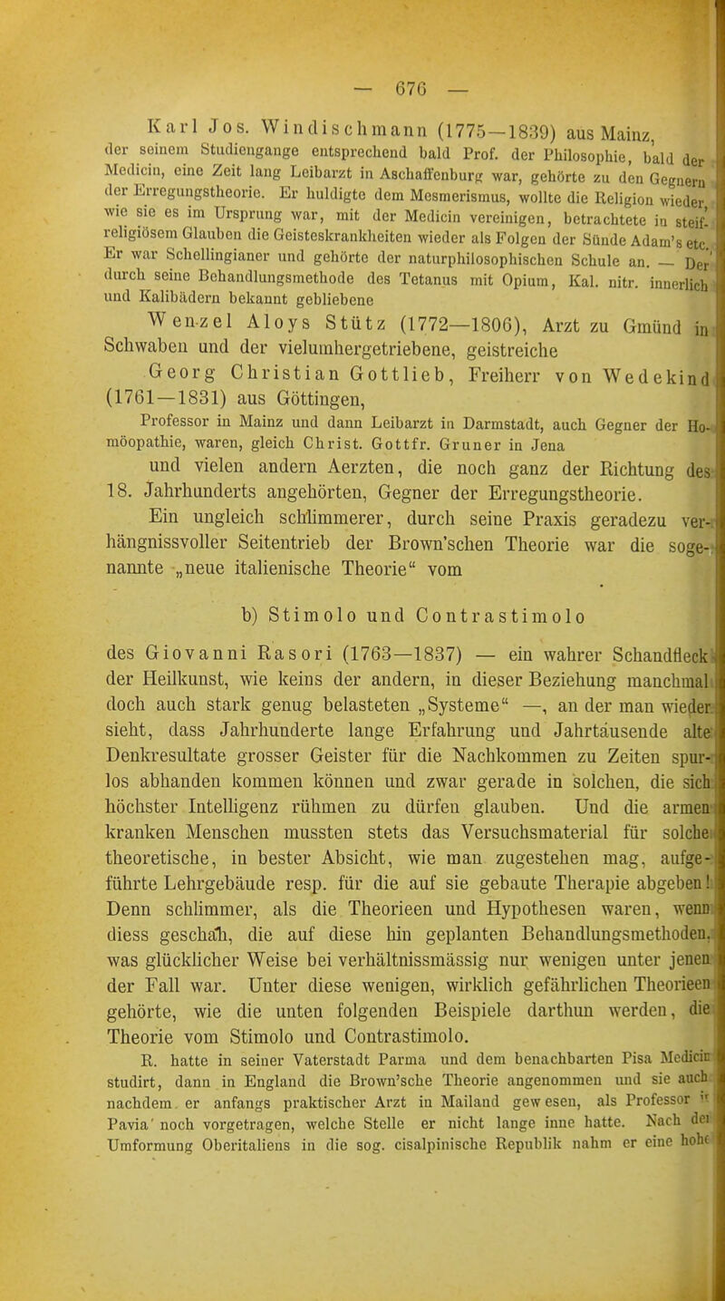 Karl Jos. Windisch mann (1775-1839) aus Mainz, der seinem Studiengange entsprechend bald Prof. der Philosophie, bald der Medicin, eine Zeit lang Leibarzt in Aschaffenburg war, gehörte zu den Gegnern der Erregungstheorie. Er huldigte dem Mesmerismus, wollte die Religion wieder wie sie es im Ursprung war, mit der Medicin vereinigen, betrachtete ia steif! religiösem Glauben die Geisteskrankheiten wieder als Folgen der Sünde Adam's etc Er war Schcllingianer und gehörte der naturphilosophischen Schule an. — Der durch seine Behandlungsmethode des Tetanus mit Opium, Kai. nitr. innerlich und Kalibädern bekannt gebliebene Wenzel Aloys Stütz (1772—1806), Arzt zu Gmünd in Schwaben und der vielumhergetriebene, geistreiche Georg Christian Gottlieb, Freiherr von Wedekind (1761 — 1831) aus Göttingen, Professor in Mainz und dann Leibarzt in Darmstadt, auch Gegner der Ho- möopathie, waren, gleich Christ. Gottfr. Gruner in Jena und vielen andern Aerzten, die noch ganz der Richtung des 18. Jahrhunderts angehörten, Gegner der Erregungstheorie. Ein ungleich schlimmerer, durch seine Praxis geradezu ver- hängnissvoller Seitentrieb der Brown'schen Theorie war die soge- nannte „neue italienische Theorie vom b) Stimolo und Contrastimolo des Giovanni Rasori (1763—1837) — ein wahrer Schandfleck der Heilkunst, wie keins der andern, in dieser Beziehung manchmal doch auch stark genug belasteten „Systeme —, an der man wieder sieht, dass Jahrhunderte lange Erfahrung und Jahrtausende alte Denkresultate grosser Geister für die Nachkommen zu Zeiten spur- los abhanden kommen können und zwar gerade in solchen, die sich höchster Intelligenz rühmen zu dürfen glauben. Und die armen kranken Menschen mussten stets das Versuchsmaterial für solche: theoretische, in bester Absicht, wie man zugestehen mag, aufge- führte Lehrgebäude resp. für die auf sie gebaute Therapie abgeben! Denn schlimmer, als die Theorieen und Hypothesen waren, wenn diess geschalt, die auf diese hin geplanten Behandlungsmethoden, was glücklicher Weise bei verhältnissmässig nur wenigen unter jenen der Fall war. Unter diese wenigen, wirklich gefährlichen Theorieen gehörte, wie die unten folgenden Beispiele darthun werden, die Theorie vom Stimolo und Contrastimolo. R. hatte in seiner Vaterstadt Parma und dem benachbarten Pisa Medicin studirt, dann in England die Brown'sche Theorie angenommen und sie auch nachdem, er anfangs praktischer Arzt in Mailand gewesen, als Professor it Pavia' noch vorgetragen, welche Stelle er nicht lange inne hatte. Nach flei Umformung Oberitaliens in die sog. cisalpinische Republik nahm er eine hohe