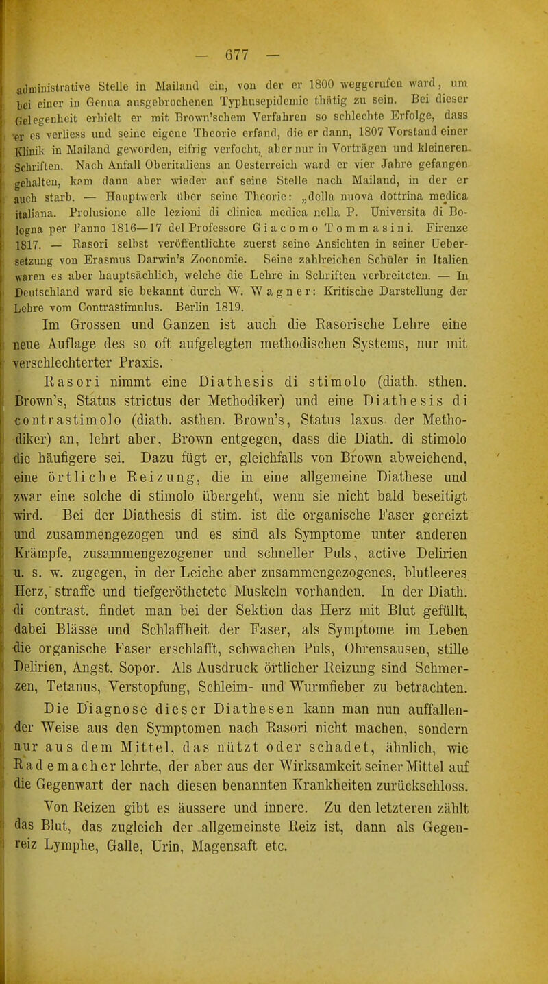 administrative Stelle in Mailand ein, von der er 1800 weggerufen ward, um bei einer in Genua ausgebrochenen Typhusepidemie thätig zu sein. Bei dieser • Gelegenheit erhielt er mit Brown'schem Verfahren so sehlechte Erfolge, dass fr es verliess und seine eigene Theorie erfand, die er dann, 1807 Vorstand einer Klinik in Mailand geworden, eifrig verfocht, aber nur in Vorträgen und kleineren. Schriften. Nach Aufall Oheritaliens an Oesterreich ward er vier Jahre gefangen gekalten, kf>m dann aber wieder auf seine Stelle nach Mailand, in der er auch starb. — Hauptwerk über seine Theorie: „della nuova dottrina medica italiana. Prolusione alle lezioni di clinica medica nella P. Universita di Bo- logna per l'anno 1816—17 del Professore Giacomo Tommasini. Firenze 1817. — Kasori selbst veröffentlichte zuerst seine Ansichten in seiner Ueber- setzung von Erasmus Darwin's Zoonomie. Seine zahlreichen Schüler in Italien waren es aber hauptsächlich, welche die Lehre in Schriften verbreiteten. — In Deutschland ward sie bekannt durch W. Wagner: Kritische Darstellung der Lehre vom Contrastimulus. Berlin 1819. Im Grossen und Ganzen ist auch die Rasorische Lehre eine i neue Auflage des so oft aufgelegten methodischen Systems, nur mit | verschlechterter Praxis. ' Rasori nimmt eine Diathesis di stimolo (diath. sthen. Brown's, Status strictus der Methodiker) und eine Diathesis di contrastimolo (diath. asthen. Brown's, Status laxus der Metho- diker) an, lehrt aber, Brown entgegen, dass die Diath. di stimolo die häufigere sei. Dazu fügt er, gleichfalls von Brown abweichend, eine örtliche Reizung, die in eine allgemeine Diathese und zwar eine solche di stimolo übergeht, wenn sie nicht bald beseitigt wird. Bei der Diathesis di stim. ist die organische Faser gereizt und zusammengezogen und es sind als Symptome unter anderen Krämpfe, zusammengezogener und schneller Puls, active Delirien u. s. w. zugegen, in der Leiche aber zusammengezogenes, blutleeres Herz, straffe und tiefgeröthetete Muskeln vorhanden. In der Diath. di contrast. findet man bei der Sektion das Herz mit Blut gefüllt, dabei Blässe und Schlaffheit der Faser, als Symptome im Leben die organische Faser erschlafft, schwachen Puls, Ohrensausen, stille Delirien, Angst, Sopor. Als Ausdruck örtlicher Reizung sind Schmer- zen, Tetanus, Verstopfung, Schleim- und Wurmfieber zu betrachten. Die Diagnose dieser Diathesen kann man nun auffallen- der Weise aus den Symptomen nach Rasori nicht machen, sondern nur aus dem Mittel, das nützt oder schadet, ähnlich, wie Rademacher lehrte, der aber aus der Wirksamkeit seiner Mittel auf die Gegenwart der nach diesen benannten Krankheiten zurückschloss. Von Reizen gibt es äussere und innere. Zu den letzteren zählt das Blut, das zugleich der allgemeinste Reiz ist, dann als Gegen- reiz Lymphe, Galle, Urin, Magensaft etc.