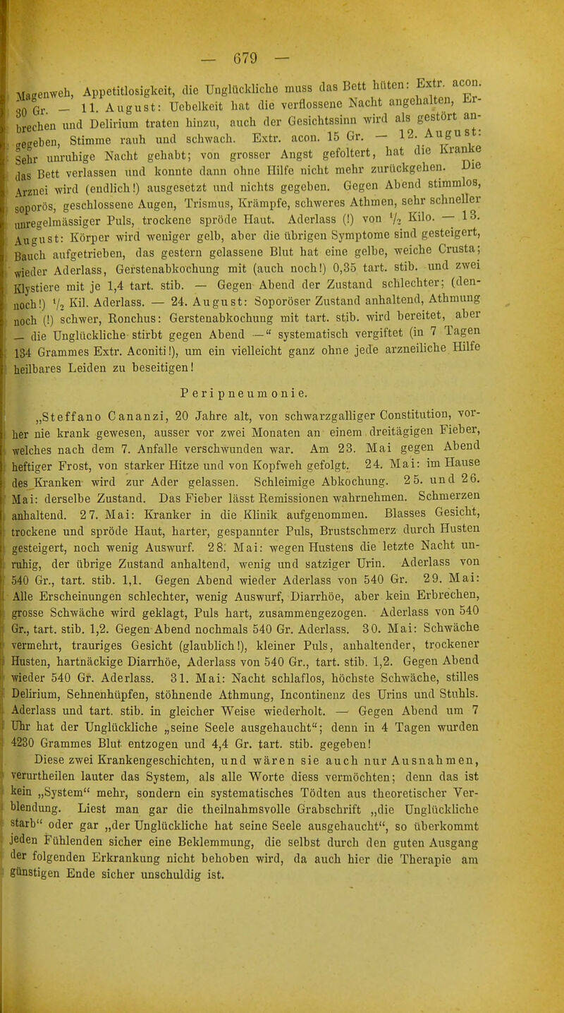 , Maßenweh, Appetitlosigkeit, die Unglückliche muss das Bett hüten: Extr. acon. ;0 Gr - 11 August: Ucbelkeit hat die verflossene Nacht angehalten, Er- brechen und Delirium traten hinzu, auch der Gesichtssinn wird als gestört an- heben, Stimme rauh und schwach. Extr. acon. 15 Gr. — 12. Augus : : sehr unruhige Nacht gehabt; von grosser Angst gefoltert, hat die Kranke das Bett verlassen und konnte dann ohne Hilfe nicht mehr zurückgehen. Die \rznei wird (endlich!) ausgesetzt und nichts gegeben. Gegen Abend stimmlos, soporös, geschlossene Augen, Trismus, Krämpfe, schweres Athmen, sehr schneller unregelmässiger Puls, trockene spröde Haut. Aderlass (!) von l/2 Kilo. — 13. August: Körper wird weniger gelb, aber die übrigen Symptome sind gesteigert, Bauch aufgetrieben, das gestern gelassene Blut hat eine gelbe, weiche Crusta; wieder Aderlass, Gerstenabkochung mit (auch noch!) 0,35 tart. stib. und zwei Klystiere mit je 1,4 tart. stib. — Gegen Abend der Zustand schlechter; (den- noch!) 72 Kil. Aderlass. — 24. August: Soporöser Zustand anhaltend, Athmung noch (!) schwer, Eonchus: Gerstenabkochung mit tart. stib. wird bereitet, aber — die Unglückliche stirbt gegen Abend —  systematisch vergiftet (in 7 Tagen 134 Grammes Extr. Aconiti!), um ein vielleicht ganz ohne jede arzneiliche Hilfe heilbares Leiden zu beseitigen! Peripneumonie. „Steffano Cananzi, 20 Jahre alt, von schwarzgalliger Constitution, vor- her nie krank gewesen, ausser vor zwei Monaten an einem dreitägigen Fieber, welches nach dem 7. Anfalle verschwunden war. Am 23. Mai gegen Abend heftiger Frost, von starker Hitze und von Kopfweh gefolgt. 24. Mai: im Hause des Kranken wird zur Ader gelassen. Schleimige Abkochung. 2 5. und 26. Mai: derselbe Zustand. Das Fieber lässt Remissionen wahrnehmen. Schmerzen anhaltend. 2 7. Mai: Kranker in die Klinik aufgenommen. Blasses Gesicht, trockene und spröde Haut, harter, gespannter Puls, Brustschmerz durch Husten gesteigert, noch wenig Auswurf. 28: Mai: wegen Hustens die letzte Nacht un- ruhig, der übrige Zustand anhaltend, wenig und satziger Urin. Aderlass von 540 Gr., tart. stib. 1,1. Gegen Abend wieder Aderlass von 540 Gr. 29. Mai: Alle Erscheinungen schlechter, wenig Auswurf, Diarrhöe, aber kein Erbrechen, grosse Schwäche wird geklagt, Puls hart, zusammengezogen. Aderlass von 540 Gr., tart. stib. 1,2. Gegen Abend nochmals 540 Gr. Aderlass. 30. Mai: Schwäche vermehrt, trauriges Gesicht (glaublich!), kleiner Puls, anhaltender, trockener Husten, hartnäckige Diarrhöe, Aderlass von 540 Gr., tart. stib. 1,2. Gegen Abend wieder 540 Gr. Aderlass. 31. Mai: Nacht schlaflos, höchste Schwäche, stilles Delirium, Sehnenhüpfen, stöhnende Athmung, Incontinenz des Urins und Stuhls. Aderlass und tart. stib. in gleicher Weise wiederholt. — Gegen Abend um 7 Uhr hat der Unglückliche „seine Seele ausgehaucht; denn in 4 Tagen wurden 4230 Grammes Blut entzogen und 4,4 Gr. tart. stib. gegeben! Diese zwei Krankengeschichten, und wären sie auch nur Ausnahmen, verurtheilen lauter das System, als alle Worte diess vermöchten; denn das ist kein „System mehr, sondern ein systematisches Tödten aus theoretischer Ver- blendung. Liest man gar die theilnahmsvolle Grabschrift „die Unglückliche starb oder gar „der Unglückliche hat seine Seele ausgehaucht, so überkommt jeden Fühlenden sicher eine Beklemmung, die selbst durch den guten Ausgang der folgenden Erkrankung nicht behoben wird, da auch hier die Therapie am günstigen Ende sicher unschuldig ist.