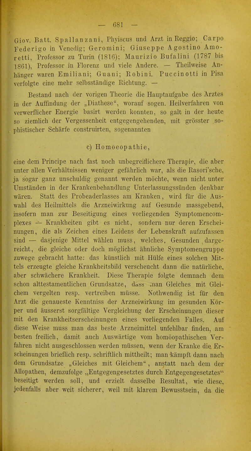 Giov. Batt. Spallanzani, Phyiscus und Arzt in Reggio; Carpo Federigo in Venedig; Geromini; Giuseppe Agostino Arno- retti, Professor zu Turin (1816); Maurizio Bufalini (1787 bis 1861), Professor in Florenz und viele Andere. — Theilweise An- hänger waren Emiliani; Guani; Robini. Puccinotti in Pisa verfolgte eine mehr selbsständige Richtung. — Bestand nach der vorigen Theorie die Hauptaufgabe des Arztes in der Auffindung der „Diathese, worauf sogen. Heilverfahren von verwerflicher Energie basirt werden konnten, so galt in der heute so ziemlich der Vergessenheit entgegengehenden, mit grösster so- phistischer Schärfe construirten, sogenannten c) Homoeopathie, eine dem Principe nach fast noch unbegreiflichere Therapie, die aber unter allen Verhältnissen weniger gefährlich war, als die Rasori'sche, ja sogar ganz unschuldig genannt werden möchte, wenn nicht unter Umständen in der Krankenbehandlung Unterlassungssünden denkbar wären. Statt des Probeaderlasses am Kranken, wird für die Aus- wahl des Heilmittels die Arzneiwirkung auf Gesunde massgebend, insofern man zur Beseitigung eines vorliegenden Symptomencom- plexes — Krankheiten gibt es nicht, sondern nur deren Erschei- nungen, die als Zeichen eines Leidens der Lebenskraft aufzufassen sind — dasjenige Mittel wählen muss, welches, Gesunden (darge- reicht, die gleiche oder doch möglichst ähnliche Symptomengruppe zuwege gebracht hatte: das künstlich mit Hülfe eines solchen Mit- tels erzeugte gleiche Krankheitsbild verscheucht dann die natürliche, aber schwächere Krankheit. Diese Therapie folgte demnach dem schon alttestamentlichen Grundsatze, dass man Gleiches mit Glei- chem vergelten resp. vertreiben müsse. Nothwendig ist für den Arzt die genaueste Kenntniss der Arzneiwirkung im gesunden Kör- per und äusserst sorgfältige Vergleichung der Erscheinungen dieser mit den Krankheitserscheinungen eines vorliegenden Falles. Auf diese Weise muss man das beste Arzneimittel unfehlbar finden, am besten freilich, damit auch Auswärtige vom homöopathischen Ver- fahren nicht ausgeschlossen werden müssen, wenn der Kranke die. Er- scheinungen brieflich resp. schriftlich mittheilt; man kämpft dann nach dem Grundsatze „Gleiches mit Gleichem, anstatt nach dem der Allopathen, demzufolge „Entgegengesetztes durch Entgegengesetztes beseitigt werden soll, und erzielt dasselbe Resultat, wie diese, jedenfalls aber weit sicherer, weil mit klarem Bewusstsein, da die