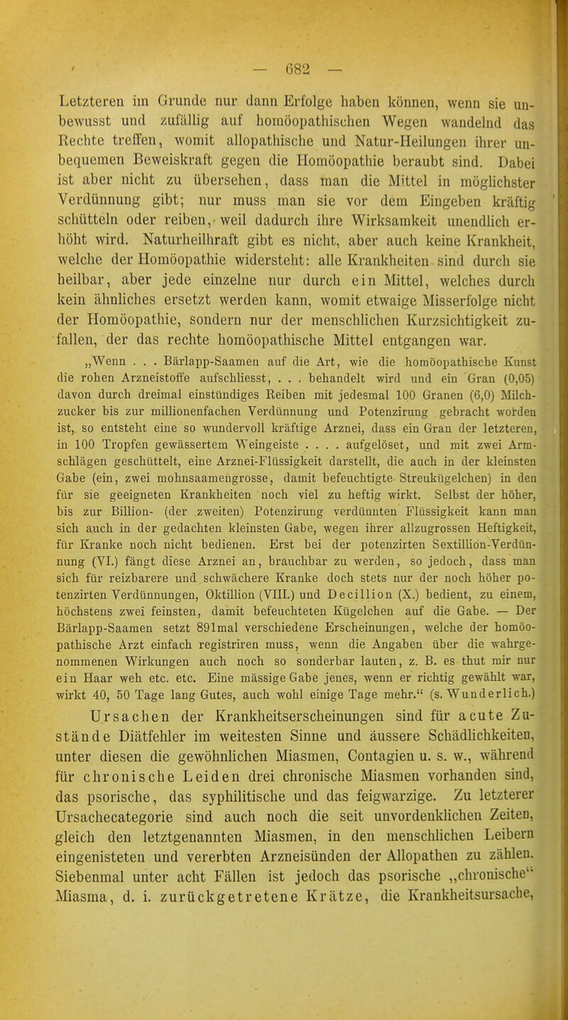 Letzteren im Grunde nur dann Erfolge haben können, wenn sie un- bewusst und zufällig auf homöopathischen Wegen wandelnd das Rechte treffen, womit allopathische und Natur-Heilungen ihrer un- bequemen Beweiskraft gegen die Homöopathie beraubt sind. Dabei ist aber nicht zu übersehen, dass man die Mittel in möglichster Verdünnung gibt; nur muss man sie vor dem Eingeben kräftig schütteln oder reiben, weil dadurch ihre Wirksamkeit unendlich er- höht wird. Naturheilhraft gibt es nicht, aber auch keine Krankheit, welche der Homöopathie widersteht: alle Krankheiten sind durch sie heilbar, aber jede einzelne nur durch ein Mittel, welches durch kein ähnliches ersetzt werden kann, womit etwaige Misserfolge nicht der Homöopathie, sondern nur der menschlichen Kurzsichtigkeit zu- fallen, der das rechte homöopathische Mittel entgangen war. „Wenn . . . Bärlapp-Saamen auf die Art, wie die homöopathische Kunst die rohen Arzneistoffe aufschliesst, . . . behandelt wird und ein Gran (0,05) davon durch dreimal einstündiges Reiben mit jedesmal 100 Granen (6,0) Milch- zucker bis zur millionenfachen Verdiinnung und Potenzirung gebracht worden ist, so entsteht eine so wundervoll kräftige Arznei, dass ein Gran der letzteren, in 100 Tropfen gewässertem Weingeiste .... aufgelöset, und mit zwei Arm- schlägen geschüttelt, eine Arznei-Flüssigkeit darstellt, die auch in der kleinsten Gabe (ein, zwei mohnsaamengrosse, damit befeuchtigte Streukügelchen) in den für sie geeigneten Krankheiten noch viel zu heftig wirkt. Selbst der höher, bis zur Billion- (der zweiten) Potenzirung verdünnten Flüssigkeit kann man sich auch in der gedachten kleinsten Gabe, wegen ihrer allzugrossen Heftigkeit, für Kranke noch nicht bedienen. Erst bei der potenzirten Sextillion-Verdün- nung (VI.) fängt diese Arznei an, brauchbar zu werden, so jedoch, dass man sich für reizbarere und schwächere Kranke doch stets nur der noch höher po- tenzirten Verdünnungen, Oktillion (VIII.) und Decillion (X.) bedient, zu einem, höchstens zwei feinsten, damit befeuchteten Kügelchen auf die Gabe. — Der Bärlapp-Saamen setzt 891mal verschiedene Erscheinungen, welche der homöo- pathische Arzt einfach registriren muss, wenn die Angaben über die wahrge- nommenen Wirkungen auch noch so sonderbar lauten, z. B. es thut mir nur ein Haar weh etc. etc. Eine massige Gabe jenes, wenn er richtig gewählt war, wirkt 40, 50 Tage lang Gutes, auch wohl einige Tage mehr. (s. Wunderlich.) Ursachen der Krankheitserscheinungen sind für acute Zu- stände Diätfehler im weitesten Sinne und äussere Schädlichkeiten, unter diesen die gewöhnlichen Miasmen, Contagien u. s. w., während für chronische Leiden drei chronische Miasmen vorhanden sind, das psorische, das syphilitische und das feigwarzige. Zu letzterer Ursachecategorie sind auch noch die seit unvordenklichen Zeiten, gleich den letztgenannten Miasmen, in den menschlichen Leibern eingenisteten und vererbten Arzneisünden der Allopathen zu zählen. Siebenmal unter acht Fällen ist jedoch das psorische „chronische Miasma, d. i. zurückgetretene Krätze, die Krankheitsursache,