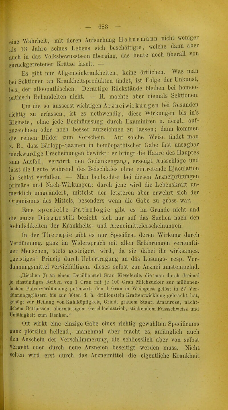 eine Wahrheit, mit deren Aufsuchung Hahnemann nicht weniger als 13 Jahre seines Lebens sich beschäftigte, welche dann aber auch in das Volksbewusstsein überging, das heute noch überall von zurückgetretener Krätze faselt. — Es gibt nur Allgemeinkrankheiten, keine örtlichen. Was man bei Sektionen an Krankheitsprodukten findet, ist Folge der Unkunst, bes. der allöopathischen. Derartige Rückstände bleiben bei homöo- pathisch Behandelten nicht. — H. machte aber niemals Sektionen. Um die so äusserst wichtigen Arzneiwirkungen bei Gesunden richtig zu erfassen, ist es nothwendig, diese Wirkungen bis in's Kleinste, ohne jede Beeinflussung durch Exarainiren u. clergl., auf- zuzeichnen oder noch besser aufzeichnen zu lassen; dann kommen die reinen Bilder zum Vorschein. Auf solche Weise findet man z. B., dass Bärlapp-Saamen in homöopathischer Gabe fast unsagbar merkwürdige Erscheinungen bewirkt: er bringt die Haare des Hauptes zum Ausfall, verwirrt den Gedankengang, erzeugt Ausschläge und lässt die Leute während des Beischlafes ohne eintretende Ejaculation in Schlaf verfallen. — Man beobachtet bei diesen Arzneiprüfungen primäre und Nach-Wirkungen: durch jene wird die Lebenskraft un- merklich umgeändert, mittelst der letzteren aber erwehrt sich der Organismus des Mittels, besonders wenn die Gabe zu gross war. Eine specielle Pathologie gibt es im Grunde nicht und die ganze Diagnostik bezieht sich nur auf das Suchen nach den Aehnlichkeiten der Krankheits- und Arzneimittelerscheinungen. In der Therapie gibt es nur Specifica, deren Wirkung durch Verdünnung, ganz im Widerspruch mit allen Erfahrungen vernünfti- ger Menschen, stets gesteigert wird, da sie dabei ihr wirksames, „geistiges Princip durch Uebertragung an das Lösungs- resp. Ver- dünnungsmittel vervielfältigen, dieses selbst zur Arznei umstempelnd. „Riechen (!) an einem Decillionstel Gran Kieselerde, die man durch dreimal je einstündiges Reiben von 1 Gran mit je 100 Gran Milchzucker zur millionen- fachen Pulververdünnung potenzirt, den 1 Gran in Weingeist gelöst in 27 Ver- dünnungsgläsern bis zur 30ten d. h. drillionsteln Kraftentwicklung gebracht hat, genügt zur Heilung von Kahlköpfigkeit, Grind, grauem Staar, Amaurose, nächt- lichem Bettpissen, übermässigem Geschlechtstrieb, stinkendem Fusssclrweiss und Unfähigkeit zum Denken. Oft wirkt eine einzige Gabe eines richtig gewählten Specificums ganz plötzlich heilend, manchmal aber macht es. anfänglich auch den Anschein der Verschlimmerung, die schliesslich aber von selbst vergeht oder durch neue Arzneien beseitigt werden muss. Nicht selten wird erst durch das Arzneimittel die eigentliche Krankheit