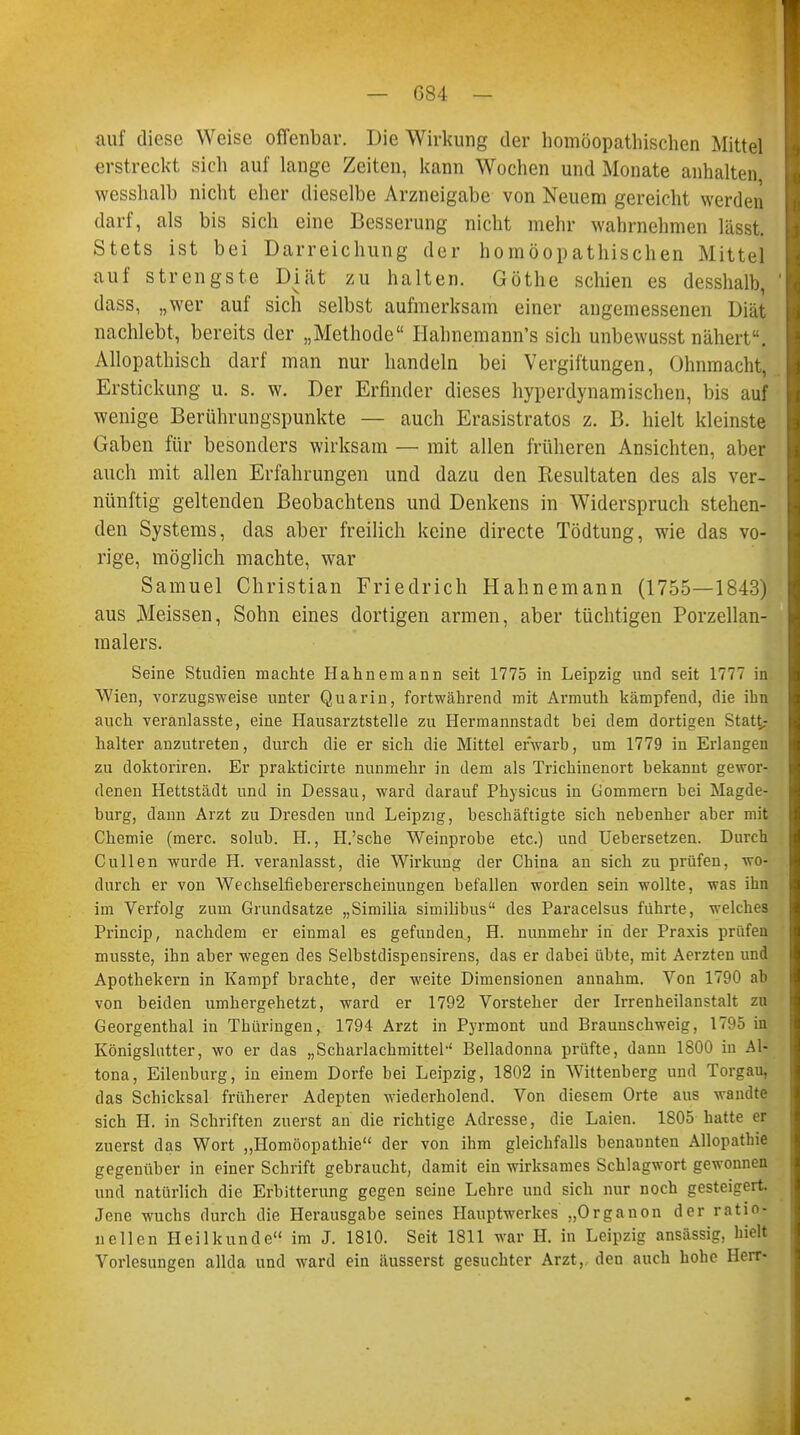 auf diese Weise offenbar. Die Wirkung der homöopathischen Mittel erstreckt sich auf lange Zeiten, kann Wochen und Monate anhalten wesshalb nicht eher dieselbe Arzneigabe von Neuem gereicht werden darf, als bis sich eine Besserung nicht mehr wahrnehmen lässt. Stets ist bei Darreichung der homöopathischen Mittel auf strengste Diät zu halten. Göthe schien es desshalb, dass, „wer auf sich selbst aufmerksam einer angemessenen Diät nachlebt, bereits der „Methode Hahnemann's sich unbewusst nähert. Allopathisch darf man nur handeln bei Vergiftungen, Ohnmacht, Erstickung u. s. w. Der Erfinder dieses hyperdynamischen, bis auf wenige Berührungspunkte — auch Erasistratos z. B. hielt kleinste Gaben für besonders wirksam — mit allen früheren Ansichten, aber auch mit allen Erfahrungen und dazu den Resultaten des als ver- nünftig geltenden Beobachtens und Denkens in Widerspruch stehen- den Systems, das aber freilich keine directe Tödtung, wie das vo- rige, möglich machte, war Samuel Christian Friedrich Hahnemann (1755—1843) aus Meissen, Sohn eines dortigen armen, aber tüchtigen Porzellan- malers. Seine Studien machte Hahnemann seit 1775 in Leipzig und seit 1777 in Wien, vorzugsweise unter Quarin, fortwährend mit Armuth kämpfend, die ihn auch veranlasste, eine Hausarztstelle zu Hermannstadt bei dem dortigen Statt- halter anzutreten, durch die er sich die Mittel erwarb, um 1779 in Erlangen zu doktoriren. Er prakticirte nunmehr in dem als Trichinenort bekannt gewor- denen Hettstädt und in Dessau, ward darauf Physicus in Gommern bei Magde- burg, dann Arzt zu Dresden und Leipzig, beschäftigte sich nebenher aber mit Chemie (merc. solub. H., H.'sche Weinprobe etc.) und Uebersetzen. Durch Cullen wurde H. veranlasst, die Wirkung der China an sich zu prüfen, wo- durch er von Wechselfiebererscheinungen befallen worden sein wollte, was ihn im Verfolg zum Grundsatze „Similia similibus des Paracelsus führte, welches Princip, nachdem er einmal es gefunden, H. nunmehr in der Praxis prüfen musste, ihn aber wegen des Selbstdispensirens, das er dabei übte, mit Aerzten und Apothekern in Kampf brachte, der weite Dimensionen annahm. Von 1700 ab von beiden umhergehetzt, ward er 1792 Vorsteher der Irrenheilanstalt zu Georgenthal in Thüringen, 1794 Arzt in Pyrmont und Braunschweig, 1795 in Königslutter, wo er das „Scharlachmittel'' Belladonna prüfte, dann 1800 in Al- tona, Eilenburg, iu einem Dorfe bei Leipzig, 1802 in Wittenberg und Torgau, das Schicksal früherer Adepten wiederholend. Von diesem Orte aus wandte sich H. in Schriften zuerst an die richtige Adresse, die Laien. 1805 hatte er zuerst das Wort „Homöopathie der von ihm gleichfalls benannten Allopathie gegenüber in einer Schrift gebraucht, damit ein wirksames Schlagwort gewonnen und natürlich die Erbitterung gegen seine Lehre und sich nur noch gesteigert Jene wuchs durch die Herausgabe seines Hauptwerkes „Organon der ratio- nellen Heilkunde im J. 1810. Seit 1811 war II. in Leipzig ansässig, hielt Vorlesungen allda und ward ein äusserst gesuchter Arzt, den auch hohe Herr-