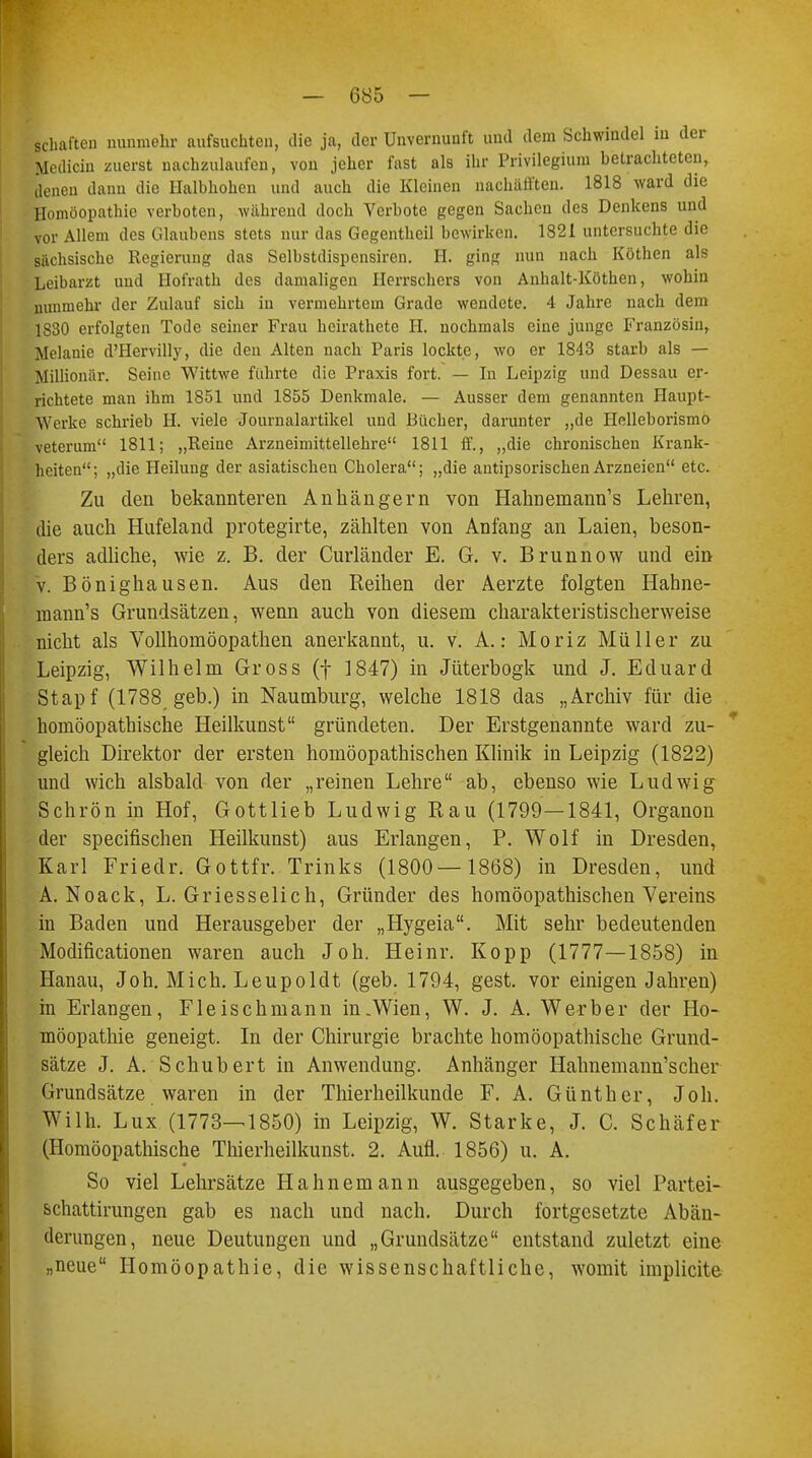 Schäften nunmehr aufsuchten, die ja, der Unvernunft und dem Schwindel in der Medicin zuerst nachzulaufen, von jeher fast als ihr Privilegium betrachteten, denen dann die Halbhohen und auch die Kleinen nachäfften. 1818 ward die Homöopathie verboten, während doch Verbote gegen Sachen des Denkens und vor Allem des Glaubens stets nur das Gegentheil bewirken. 1821 untersuchte die sächsische Regierung das Selbstdispensiren. H. ging nun nach Kothen als Leibarzt und Hofrath des damaligen Herrschers von Anhalt-Kothen, wohin nunmehr der Zulauf sich in vermehrtem Grade wendete. 4 Jahre nach dem 1S30 erfolgten Tode seiner Frau heirathete H. nochmals eine junge Französin, Melanie d'Hervilly, die den Alten nach Paris lockte, wo er 1843 starb als — Millionär. Seine Wittwe führte die Praxis fort. — In Leipzig und Dessau er- richtete man ihm 1851 und 1855 Denkmale. — Ausser dem genannten Haupt- Werke schrieb H. viele Journalartikel und Bücher, darunter „de Helleborismo veterum 1811; „Reine Arzneimittellehre 1811 ff., „die chronischen Krank- heiten; „die Heilung der asiatischen Cholera; „die antipsorischen Arzneien etc. Zu den bekannteren Anhängern von Halmeinann's Lehren, die auch Hufeland protegirte, zählten von Anfang an Laien, beson- ders adliche, wie z. B. der Curländer E. G. v. Brunnow und ein v. Bönighausen. Aus den Reihen der Aerzte folgten Hahne- inann's Grundsätzen, wenn auch von diesem charakteristischerweise nicht als Vollhomöopathen anerkannt, u. v. A.: Moriz Müller zu Leipzig, Wilhelm Gross (f 1847) in Jüterbogk und J. Eduard Stapf (1788 geb.) in Naumburg, welche 1818 das „Archiv für die homöopathische Heilkunst gründeten. Der Erstgenannte ward zu- gleich Direktor der ersten homöopathischen Klinik in Leipzig (1822) und wich alsbald von der „reinen Lehre ab, ebenso wie Ludwig Schrön in Hof, Gottlieb Ludwig Rau (1799—1841, Organon der speeifischen Heilkunst) aus Erlangen, P. Wolf in Dresden, Karl Friedr. Gottfr. Trinks (1800— 1868) in Dresden, und A. Noack, L. Griesseiich, Gründer des homöopathischen Vereins in Baden und Herausgeber der „Hygeia. Mit sehr bedeutenden Modificationen waren auch Joh. Heinr. Kopp (1777—1858) in Hanau, Joh. Mich. Leupoldt (geb. 1794, gest. vor einigen Jahren) in Erlangen, Fleischmann in .Wien, W. J. A. Werber der Ho- möopathie geneigt. In der Chirurgie brachte homöopathische Grund- sätze J. A. Schubert in Anwendung. Anhänger Hahnemann'scher Grundsätze waren in der Thierheilkunde F. A. Günther, Joh. Wilh. Lux (1773—1850) in Leipzig, W. Starke, J. C. Schäfer (Homöopathische Thierheilkunst. 2. Aufl. 1856) u. A. So viel Lehrsätze Hahnemann ausgegeben, so viel Partei- schattirungen gab es nach und nach. Durch fortgesetzte Abän- derungen, neue Deutungen und „Grundsätze entstand zuletzt eine „neue Homöopathie, die wissenschaftliche, womit implicite