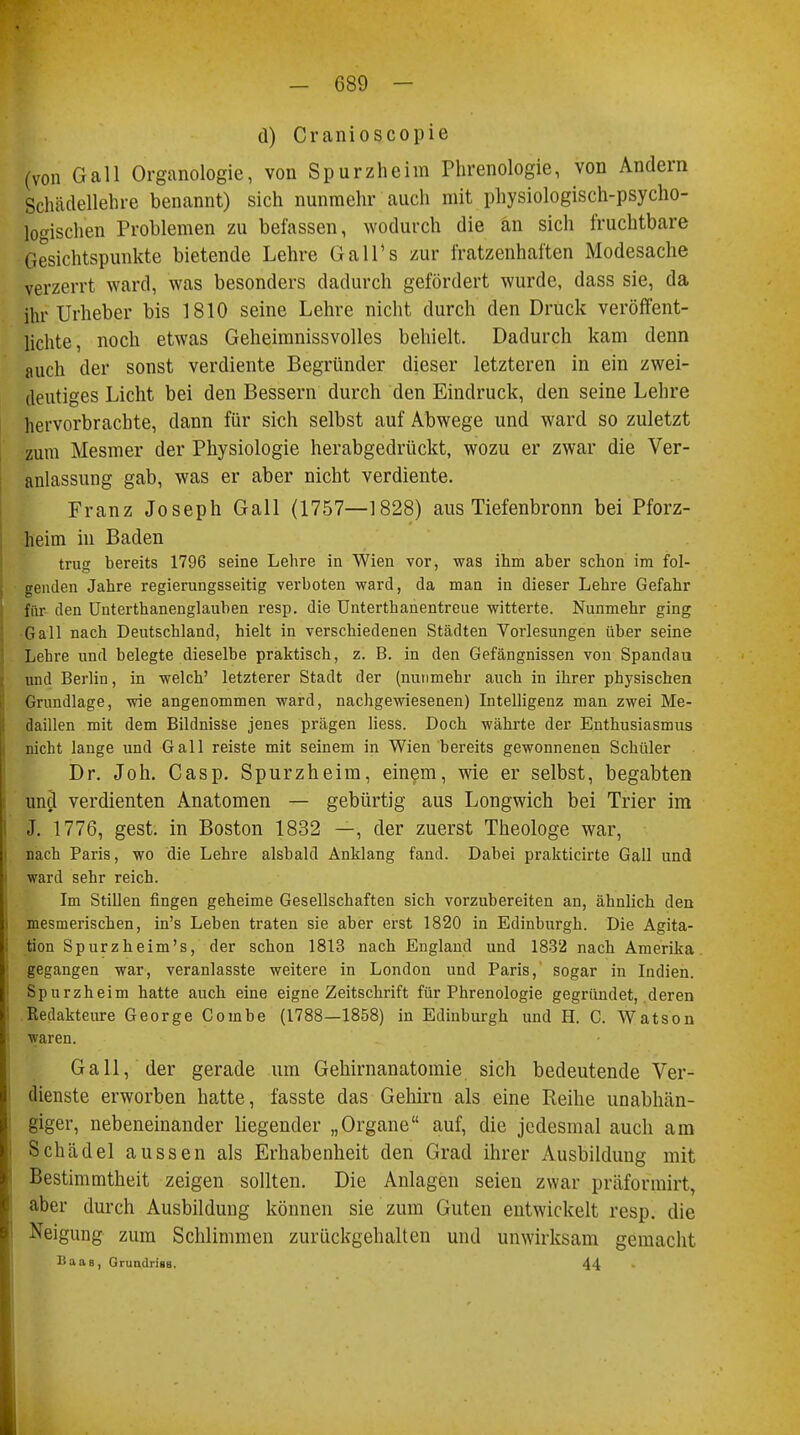 d) Cranioscopie (von Gall Organologie, von Spurzheim Phrenologie, von Andern Schädellehre benannt) sich nunmehr auch mit physiologisch-psycho- logischen Problemen zu befassen, wodurch die an sich fruchtbare Gesichtspunkte bietende Lehre Gall's zur fratzenhaften Modesache verzerrt ward, was besonders dadurch gefördert wurde, dass sie, da ihr Urheber bis 1810 seine Lehre nicht durch den Druck veröffent- lichte, noch etwas Geheimnissvolles behielt. Dadurch kam denn auch der sonst verdiente Begründer dieser letzteren in ein zwei- deutiges Licht bei den Bessern durch den Eindruck, den seine Lehre hervorbrachte, dann für sich selbst auf Abwege und ward so zuletzt zum Mesmer der Physiologie herabgedrückt, wozu er zwar die Ver- anlassung gab, was er aber nicht verdiente. Franz Joseph Gall (1757—1828) aus Tiefenbronn bei Pforz- heim in Baden trug bereits 1796 seine Lehre in Wien vor, was ihm aber schon im fol- genden Jahre regierungsseitig verboten ward, da man in dieser Lehre Gefahr für den Unterthanenglauben resp. die Unterthanentreue witterte. Nunmehr ging Gall nach Deutschland, hielt in verschiedenen Städten Vorlesungen über seine Lehre und belegte dieselbe praktisch, z. B. in den Gefängnissen von Spandau und Berlin, in welch' letzterer Stadt der (nunmehr auch in ihrer physischen Grundlage, wie angenommen ward, nachgewiesenen) Intelligenz man zwei Me- daillen mit dem Bildnisse jenes prägen liess. Doch währte der Enthusiasmus nicht lange und Gall reiste mit seinem in Wien bereits gewonnenen Schüler Dr. Joh. Casp. Spurzheim, einem, wie er selbst, begabten und verdienten Anatomen — gebürtig aus Longwich bei Trier im J. 1776, gest. in Boston 1832 —, der zuerst Theologe war, nach Paris, wo die Lehre alsbald Anklang fand. Dabei prakticirte Gall und ward sehr reich. Im Stillen fingen geheime Gesellschaften sich vorzubereiten an, ähnlich den mesmerischen, in's Leben traten sie aber erst 1820 in Edinburgh. Die Agita- tion Spurzheim's, der schon 1813 nach England und 1832 nach Amerika gegangen war, veranlasste weitere in London und Paris, sogar in Indien. Spurzheim hatte auch eine eigne Zeitschrift für Phrenologie gegründet, deren Redakteure George Combe (1788—1858) in Edinburgh und H. C. Watson waren. Gall, der gerade um Gehirnanatomie sich bedeutende Ver- dienste erworben hatte, fasste das Gehirn als eine Reihe unabhän- giger, nebeneinander liegender „Organe auf, die jedesmal auch am Schädel aussen als Erhabenheit den Grad ihrer Ausbildung mit Bestimmtheit zeigen sollten. Die Anlagen seien zwar präformirt, aber durch Ausbildung können sie zum Guten entwickelt resp. die Neigung zum Schlimmen zurückgehalten und unwirksam gemacht Baas, Grundriss. 44