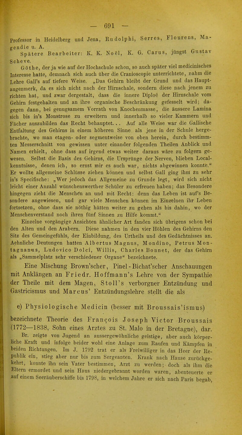 Professor in Heidelberg und Jena, Rudolphi, Serres, Flourens, Ma- gendie u. A. Spätere Bearbeiter: K. K. Noel, K. G. Carus, jüngst Gustav Scheve. Göthe, der ja wie auf der Hochschule schon, so auch später viel medicinisches Interesse hatte, demnach sich auch über die Cranioscopie unterrichtete, rahm die Lehre Gall's auf tiefere Weise. „Das Gehirn bleibt der Grund und das Haupt- augenmerk, da es sich nicht nach der Hirnschale, sondern diese nach jenem zu richten hat, und zwar dergestalt, dass die innere Diploe der Hirnschale vom Gehirn festgehalten und an ihre organische Beschränkung gefesselt wird; da- gegen dann, bei genügsamem Vorrath von Knochenmasse, die äussere Lamina sich bis in's Monströse zu erweitern und innerhalb so vieler Kammern und Fächer auszubilden das Recht behauptet. . . Auf alle Weise war die Gallische Entfaltung des Gehirns in einem höheren Sinne als jene in der Schule herge- brachte, wo man etagen- oder segmentweise von oben herein, durch bestimm- ten Messerschnitt von gewissen unter einander folgenden Theilen Anblick und Namen erhielt, ohne dass auf irgend etwas weiter daraus wäre zu folgern ge- wesen. Selbst die Basis des Gehirns, die Ursprünge der Nerven, blieben Local- kenntnisse, denen ich, so ernst mir es auch war, nichts abgewinnen konnte. Er wollte allgemeine Schlüsse ziehen können und selbst Gall ging ihm zu sehr in's Specifische: „Wer jedoch das Allgemeine zu Grunde legt, wird sich nicht leicht einer Anzahl wünschenswerther Schüler zu erfreuen haben; das Besondere hingegen zieht die Menschen an und mit Recht: denn das Leben ist auf's Be- sondere angewiesen, und gar viele Menschen können im Einzelnen ihr Leben •fortsetzen, ohne dass sie nöthig hätten weiter zu gehen als bis dahin, wo der Menschenverstand noch ihren fünf Sinnen zu Hilfe kommt. Einzelne vorgängige Ansichten ähnlicher Art fanden sich übrigens schon bei den Alten und den Arabern. Diese nahmen in den vier Höhlen des Gehirns den Sitz des Gemeingefühls, der Einbildung, des Urtheils und des Gedächtnisses an. Aehnliche Deutungen hatten Albertus Magnus, Mondino, Petrus Mon- tagnanus, Ludovico Dolci, Willis, Charles Bonnet, der das Gehirn als „Sammelplatz sehr verschiedener Organe bezeichnete. Eine Mischung Brown'scher, Pinel - Bichat'scher Anschauungen mit Anklängen an Friedr. Hoffmann's Lehre von der Sympathie der Theile mit dem Magen, Stoll 's verborgner Entzündung und Gastricismus und Marcus' Entzündungslehre stellt die als e) Physiologische Medicin (besser mit Broussais'ismus) bezeichnete Theorie des Francois Joseph Victor Broussais (1772—1838, Sohn eines Arztes zu St. Malo in der Bretagne), dar. Br. zeigte von Jugend an aussergewöhnliche geistige, aber auch körper- liche Kraft und infolge beider wohl eine Anlage zum Raufen und Kämpfen in beiden Richtungen. Im J. 1792 trat er als Freiwilliger in das Heer der Re- publik ein, stieg aber nur bis zum Sergeanten. Krank nach Hause zurückge- kehrt, konnte ihn sein Vater bestimmen, Arzt zu werden; doch als ihm die Eltern ermordet und sein Haus niedergebrannt worden waren, abenteuerte er auf einem Seeräuberschiffe bis 1798, in welchem Jahre er sich nach Paris begab,