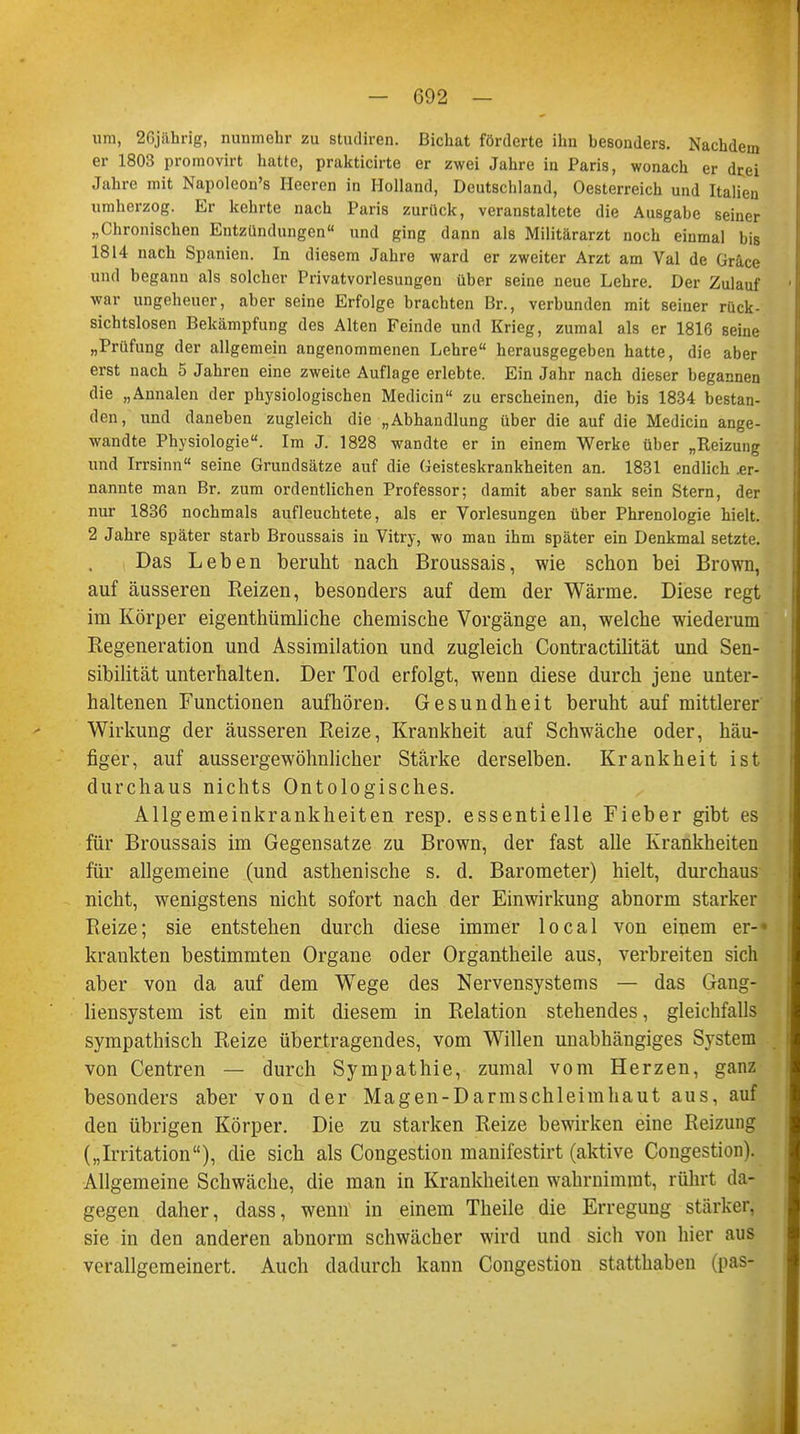 um, 2Cjiihrig, nunmehr zu stiuliren. Bichat förderte ihn besonders. Nachdem er 1803 promovirt hatte, prakticirte er zwei Jahre in Paris, wonach er drei Jahre mit Napoleon's Heeren in Holland, Deutschland, Oesterreich und Italien umherzog. Er kehrte nach Paris zurück, veranstaltete die Ausgabe seiner „Chronischen Entzündungen und ging dann als Militärarzt noch einmal bis 1814 nach Spanien. In diesem Jahre ward er zweiter Arzt am Val de Grace und begann als solcher Privatvorlesungen über seine neue Lehre. Der Zulauf war ungeheuer, aber seine Erfolge brachten Br., verbunden mit seiner rück- sichtslosen Bekämpfung des Alten Feinde und Krieg, zumal als er 1816 seine „Prüfung der allgemein angenommenen Lehre herausgegeben hatte, die aber erst nach 5 Jahren eine zweite Auflage erlebte. Ein Jahr nach dieser begannen die „Annalen der physiologischen Medicin zu erscheinen, die bis 1834 bestan- den, und daneben zugleich die „Abhandlung über die auf die Medicin ange- wandte Physiologie. Im J. 1828 wandte er in einem Werke über „Reizung und Irrsinn seine Grundsätze auf die Geisteskrankheiten an. 1831 endlich .er- nannte man Br. zum ordentlichen Professor; damit aber sank sein Stern, der nur 1836 nochmals aufleuchtete, als er Vorlesungen über Phrenologie hielt. 2 Jahre später starb Broussais in Vitry, wo man ihm später ein Denkmal setzte. Das Leben beruht nach Broussais, wie schon bei Brown, auf äusseren Reizen, besonders auf dem der Wärme. Diese regt im Körper eigenthümliche chemische Vorgänge an, welche wiederum Regeneration und Assimilation und zugleich Contractilität und Sen- sibilität unterhalten. Der Tod erfolgt, wenn diese durch jene unter- haltenen Functionen aufhören. Gesundheit beruht auf mittlerer Wirkung der äusseren Reize, Krankheit auf Schwäche oder, häu- figer, auf aussergewöhnlicher Stärke derselben. Krankheit ist durchaus nichts Ontologisches. Allgemeinkrankheiten resp. essentielle Fieber gibt es für Broussais im Gegensatze zu Brown, der fast alle Krankheiten für allgemeine (und asthenische s. d. Barometer) hielt, durchaus nicht, wenigstens nicht sofort nach der Einwirkung abnorm starker Reize; sie entstehen durch diese immer local von einem er-* krankten bestimmten Organe oder Organtheile aus, verbreiten sich aber von da auf dem Wege des Nervensystems — das Gang- liensystem ist ein mit diesem in Relation stehendes, gleichfalls sympathisch Reize übertragendes, vom Willen unabhängiges System von Centren — durch Sympathie, zumal vom Herzen, ganz besonders aber von der Magen-Darmschleimhaut aus, auf den übrigen Körper. Die zu starken Reize bewirken eine Reizung („Irritation), die sich als Congestion manifestirt (aktive Congestion). Allgemeine Schwäche, die man in Krankheiten wahrnimmt, rührt da- gegen daher, dass, wenü in einem Theile die Erregung stärker, sie in den anderen abnorm schwächer wird und sich von hier aus verallgemeinert. Auch dadurch kann Congestion statthaben (pas-