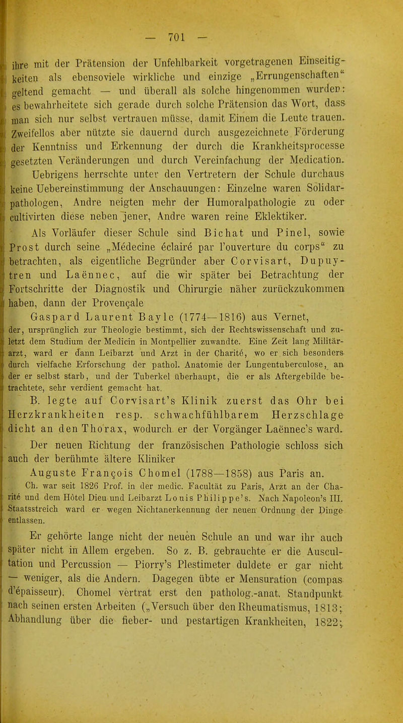 ihre mit der Prätension der Unfehlbarkeit vorgetragenen Einseitig- keiten als ebensoviele wirkliche und einzige „Errungenschaften geltend gemacht — und überall als solche hingenommen wurde»: es bewahrheitete sich gerade durch solche Prätension das Wort, dass man sich nur selbst vertrauen müsse, damit Einem die Leute trauen. Zweifellos aber nützte sie dauernd durch ausgezeichnete Förderung der Kenntniss und Erkennung der durch die Krankheitsprocesse gesetzten Veränderungen und durch Vereinfachung der Medication. Uebrigens herrschte unter den Vertretern der Schule durchaus keine Uebereinstimmung der Anschauungen: Einzelne waren Solidar- pathologen, Andre neigten mehr der Humoralpathologie zu oder cultivirten diese neben jener, Andre waren reine Eklektiker. Als Vorläufer dieser Schule sind Bichat und Pinel, sowie Prost durch seine „Medecine eclaire par l'ouverture du corps zu betrachten, als eigentliche Begründer aber Corvisart, Dupuy- tren und Laennec, auf die wir später bei Betrachtung der Fortschritte der Diagnostik und Chirurgie näher zurückzukommen haben, dann der Proveneale Gaspard Laurent Bayle (1774—1816) aus Vernet, der, ursprünglich zur Theologie bestimmt, sich der Rechtswissenschaft und zu- letzt dem Studium der Medicin in Montpellier zuwandte. Eine Zeit lang Militär- arzt, ward er dann Leibarzt und Arzt in der Charite, wo er sich besonders durch vielfache Erforschung der pathol. Anatomie der Lungentuberculose, an der er selbst starb, und der Tuberkel überhaupt, die er als Aftergebilde be- trachtete, sehr verdient gemacht hat. B. legte auf Corvisart's Klinik zuerst das Ohr bei Herzkrankheiten resp. schwachfühlbarem Herzschlage dicht an den Thorax, wodurch er der Vorgänger Laennec's ward. Der neuen Richtung der französischen Pathologie schloss sich auch der berühmte ältere Kliniker Auguste Francis Chomel (1788—1858) aus Paris an. Ch. war seit 1826 Prof. in der medic. Facultät zu Paris, Arzt an der Cha- rite und dem Hotel Dieu und Leibarzt Louis Philippe's. Nach Napoleon's III. Staatsstreich ward er wegen Nichtanerkennung der neuen Ordnung der Dinge entlassen. Er gehörte lange nicht der neuen Schule an und war ihr auch später nicht in Allem ergeben. So z. B. gebrauchte er die Auscul- tation und Percussion — Piorry's Plestimeter duldete er gar nicht — weniger, als die Andern. Dagegen übte er Mensuration (compas d'epaisseur). Chomel vertrat erst den patholog.-anat. Standpunkt nach seinen ersten Arbeiten („Versuch über den Rheumatismus, 1813; Abhandlung über die fieber- und pestartigen Krankheiten, 1822;