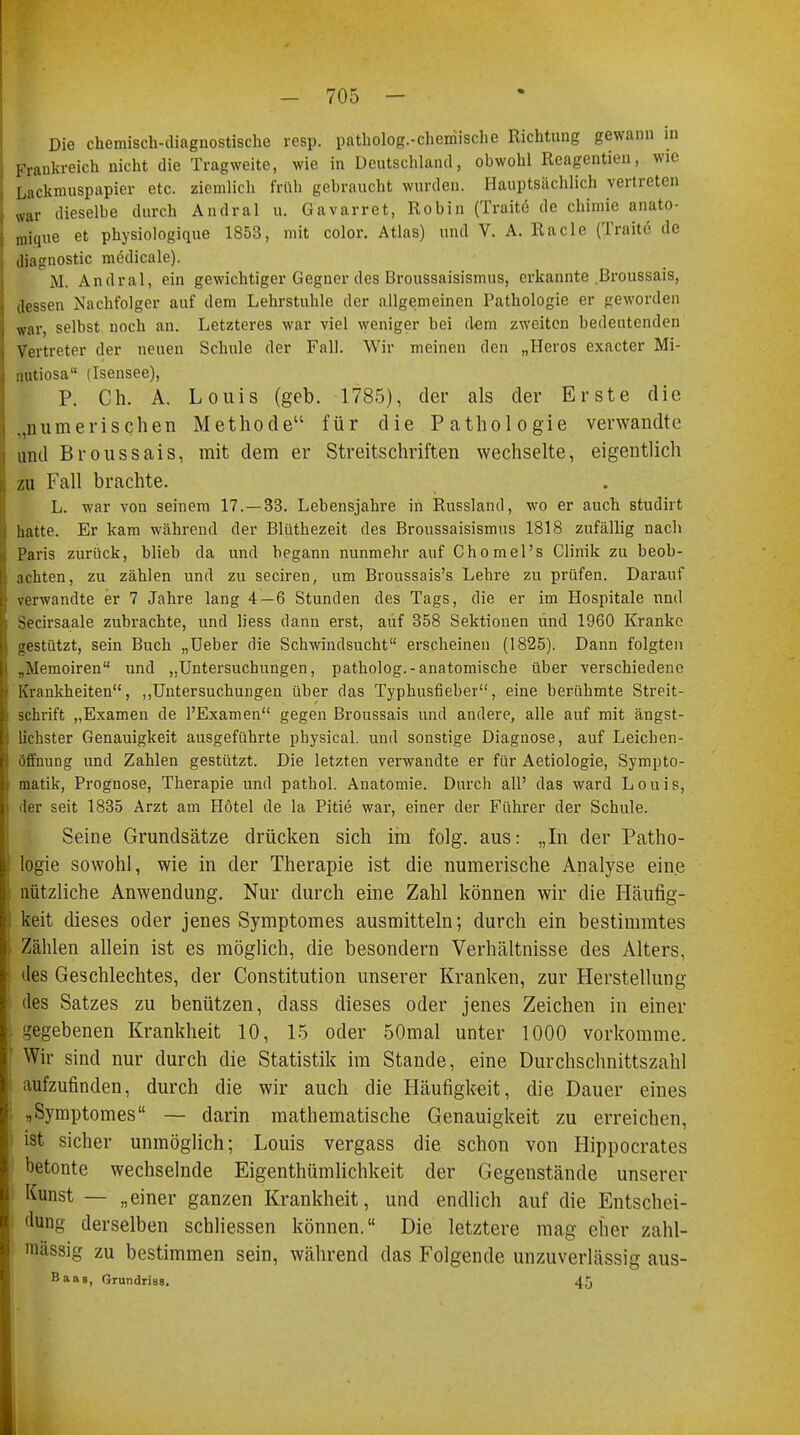 Die chemisch-diagnostische resp. patholog.-cheniische Richtung gewann in Frankreich nicht die Tragweite, wie in Deutschland, obwohl Reageutien, wie I Lackmuspapier etc. ziemlich früh gebraucht wurden. Hauptsächlich vertreten war dieselbe durch Andral u. Gavarret, Robin (Traite de chimie anato- mique et physiologique 1853, mit color. Atlas) und V. A. Racle (Traite de diagnostic medicale). M. Andral, ein gewichtiger Gegner des Broussaisismus, erkannte Broussais, dessen Nachfolger auf dem Lehrstuhle der allgemeinen Pathologie er geworden war, selbst noch an. Letzteres war viel weniger bei dem zweiten bedeutenden Vertreter der neuen Schule der Fall. Wir meinen den „Heros exaeter Mi- nutiosa (Isensee), P. Ch. A. Louis (geb. 1785), der als der Erste die „numerischen Methode für die Pathologie verwandte und Broussais, mit dem er Streitschriften wechselte, eigentlich zu Fall brachte. L. war von seinem 17.—33. Lebensjahre in Russland, wo er auch studirt hatte. Er kam während der Blüthezeit des Broussaisismus 1818 zufällig nach Paris zurück, blieb da und begann nunmehr auf Chomel's Clinik zu beob- achten, zu zählen und zu seciren, um Broussais's Lehre zu prüfen. Darauf verwandte er 7 Jahre lang 4—6 Stunden des Tags, die er im Hospitale und Secirsaale zubrachte, und Hess dann erst, auf 358 Sektionen und 1960 Kranke gestützt, sein Buch „Ueber die Schwindsucht erscheinen (1825). Dann folgten „Memoiren und „Untersuchungen, patholog.-anatomische über verschiedene Krankheiten, „Untersuchungen über das Typhusfieber, eine berühmte Streit- schrift „Examen de l'Examen gegen Broussais und andere, alle auf mit ängst- lichster Genauigkeit ausgeführte pbysical. und sonstige Diagnose, auf Leichen- öffnung und Zahlen gestützt. Die letzten verwandte er für Aetiologie, Sympto- matik, Prognose, Therapie und pathol. Anatomie. Durch all' das ward Louis, der seit 1835 Arzt am Hotel de la Pitie war, einer der Führer der Schule. Seine Grundsätze drücken sich im folg. aus: „In der Patho- logie sowohl, wie in der Therapie ist die numerische Analyse eine nützliche Anwendung. Nur durch eine Zahl können wir die Häufig- keit dieses oder jenes Symptomes ausmitteln; durch ein bestimmtes Zählen allein ist es möglich, die besondern Verhältnisse des Alters, des Geschlechtes, der Constitution unserer Kranken, zur Herstellung des Satzes zu benützen, dass dieses oder jenes Zeichen in einer gegebenen Krankheit 10, 15 oder 50mal unter 1000 vorkomme. Wir sind nur durch die Statistik im Stande, eine Durchschnittszahl aufzufinden, durch die wir auch die Häufigkeit, die Dauer eines „Symptomes — darin mathematische Genauigkeit zu erreichen, ist sicher unmöglich; Louis vergass die schon von Hippocrates betonte wechselnde Eigentümlichkeit der Gegenstände unserer Kunst — „einer ganzen Krankheit, und endlich auf die Entschei- dung derselben schliessen können. Die letztere mag eher zahl- massig zu bestimmen sein, während das Folgende unzuverlässig aus- Baag, Grundriaa. 45