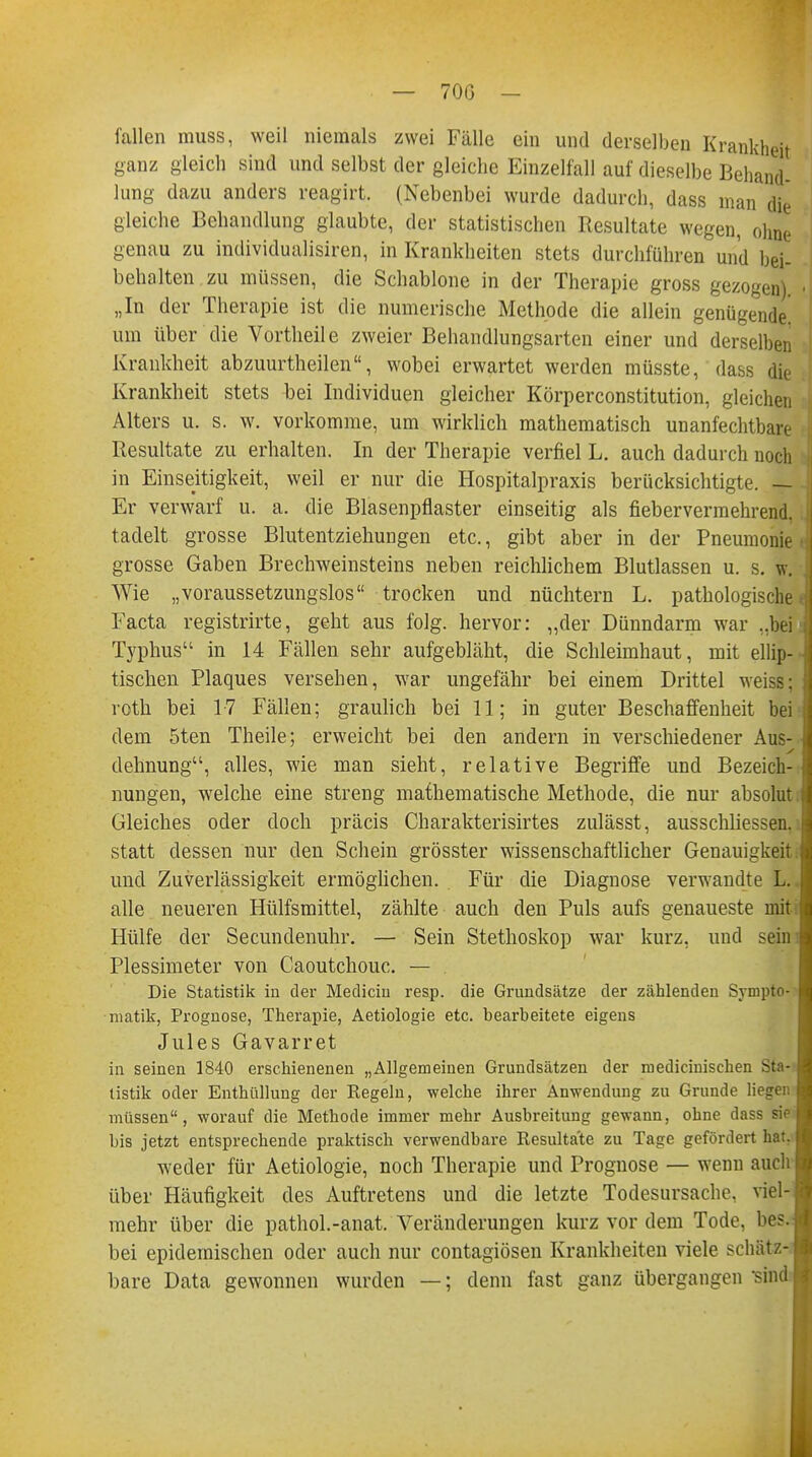 fallen muss, weil niemals zwei Fälle ein und derselben Krankheit ganz gleich sind und selbst der gleiche Einzelfall auf dieselbe Behand- lung dazu anders reagirt. (Nebenbei wurde dadurch, dass man die gleiche Behandlung glaubte, der statistischen Resultate wegen, ohne genau zu individualisiren, in Krankheiten stets durchführen und bei- behalten zu müssen, die Schablone in der Therapie gross gezogen) „In der Therapie ist die numerische Methode die allein genügende! um über die Vortheile zweier Behandlungsarten einer und derselben Krankheit abzuurtheilen, wobei erwartet werden müsste, dass die Krankheit stets bei Individuen gleicher Körperconstitution, gleichen Alters u. s. w. vorkomme, um wirklich mathematisch unanfechtbare Resultate zu erhalten. In der Therapie verfiel L. auch dadurch noch in Einseitigkeit, weil er nur die Hospitalpraxis berücksichtigte. — Er verwarf u. a. die Blasenpflaster einseitig als fiebervermehrend, tadelt grosse Blutentziehungen etc., gibt aber in der Pneumonie grosse Gaben Brechweinsteins neben reichlichem Blutlassen u. s. w. Wie „voraussetzungslos trocken und nüchtern L. pathologische Facta registrirte, geht aus folg. hervor: „der Dünndarm war ..bei Typhus in 14 Fällen sehr aufgebläht, die Schleimhaut, mit ellip- tischen Plaques versehen, war ungefähr bei einem Drittel weiss; roth bei 17 Fällen; graulich bei 11; in guter Beschaffenheit bei dem 5ten Theile; erweicht bei den andern in verschiedener Aus- dehnung, alles, wie man sieht, relative Begriffe und Bezeich- nungen, welche eine streng mathematische Methode, die nur absolut Gleiches oder doch präcis Charakterisirtes zulässt, ausschliessen, statt dessen nur den Schein grösster wissenschaftlicher Genauigkeit und Zuverlässigkeit ermöglichen. Für die Diagnose verwandte L. alle neueren Hülfsmittel, zählte auch den Puls aufs genaueste mit Hülfe der Secundenuhr. — Sein Stethoskop war kurz, und sein Plessimeter von Caoutchouc. — Die Statistik in der Mediciu resp. die Grundsätze der zählenden Sympto- matik, Prognose, Therapie, Aetiologie etc. bearbeitete eigens Jules Gavarret in seinen 1840 erschienenen „Allgemeinen Grundsätzen der medicinischen Sta- tistik oder Enthüllung der Regeln, welche ihrer Anwendung zu Grunde liesrer: müssen, worauf die Methode immer mehr Ausbreitung gewann, ohne dass si bis jetzt entsprechende praktisch verwendbare Resultate zu Tage gefördert hat. weder für Aetiologie, noch Therapie und Prognose — wenn auch über Häufigkeit des Auftretens und die letzte Todesursache, viel- mehr über die pathol.-anat. Veränderungen kurz vor dem Tode, bes. bei epidemischen oder auch nur contagiösen Krankheiten viele schätz- bare Data gewonnen wurden —; denn fast ganz übergangen sin