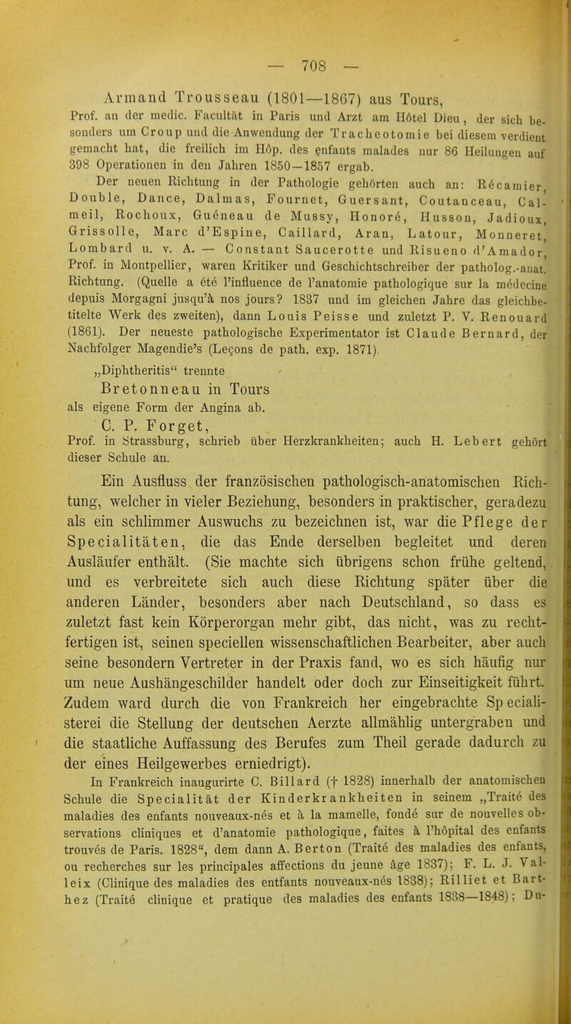 Armand Trousseau (1801—1867) aus Tours, Prof. an der medic. Facultät in Paris und Arzt am Hötel Dieu, der sich be- sonders um Croup und die Anwendung der Tracheotomie bei diesem verdient gemacht hat, die freilich im IIöp. des enfants malades nur 86 Heilungen auf 398 Operationen in den Jahren 1850—1857 ergab. Der neuen Richtung in der Pathologie gehörten auch an: R6c amier Double, Dance, Dalmas, Fournet, Guersant, Coutanceau, Cal- meil, Rochoux, Guöneau de Mussy, IIonor6, Husson, Jadioux, Grissolle, Marc d'Espine, Caillard, Aran, Latour, Monneret, Lombard u. v. A. — Constant Saucerotte und Risueno d'Amador, Prof. in Montpellier, waren Kritiker und Geschichtschreiber der patholog.-anat. Richtung. (Quelle a 6te l'influence de l'anatomie pathologique sur la m<;ilecine depuis Morgagni jusqu'ä nos jours? 1837 und im gleichen Jahre das gleichbe] titelte Werk des zweiten), dann Louis Peisse und zuletzt P. V. Renouard (1861). Der neueste pathologische Experimentator ist Claude Bernard, der Nachfolger Magendie's (Lecons de path. exp. 1871). „Diphtheritis trennte Bretonneau in Tours als eigene Form der Angina ab. C. P. Forget, Prof. in Ötrassburg, schrieb über Herzkrankheiten; auch H. Lebert gehört dieser Schule an. Ein Ausfluss der französischen pathologisch-anatomischen Rich- tung, welcher in vieler Beziehung, besonders in praktischer, geradezu als ein schlimmer Auswuchs zu bezeichnen ist, war die Pf 1 ege der Specialitäten, die das Ende derselben begleitet und deren Ausläufer enthält. (Sie machte sich übrigens schon frühe geltend, und es verbreitete sich auch diese Richtung später über die anderen Länder, besonders aber nach Deutschland, so dass es zuletzt fast kein Körperorgan mehr gibt, das nicht, was zu recht- fertigen ist, seinen speciellen wissenschaftlichen Bearbeiter, aber auch seine besondern Vertreter in der Praxis fand, wo es sich häufig nur um neue Aushängeschilder handelt oder doch zur Einseitigkeit führt. Zudem ward durch die von Frankreich her eingebrachte Sp eciali- sterei die Stellung der deutschen Aerzte allmählig untergraben und die staatliche Auffassung des Berufes zum Theil gerade dadurch zu der eines Heilgewerbes erniedrigt). In Frankreich inaugurirte C. Billard (f 1828) innerhalb der anatomischen Schule die Specialität der Kinderkrankheiten in seinem „Traite des maladies des enfants nouveaux-nes et h, la mamelle, fondö sur de nouvelles ob- servations cliniques et d'anatomie pathologique, faites k l'höpital des enfants trouves de Paris. 1828, dem dann A. Bertön (TraUe des maladies des enfants, ou recherches sur les principales affections du jeune äge 1837); F. L. J. Val- leix (Clinique des maladies des entfants nouveaux-nös 1838); Rilliet et Bart- hez (Traite clinique et pratique des maladies des enfants 1838—1848); Du-