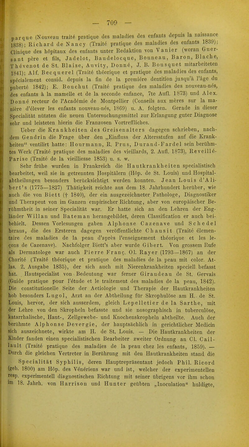 parque (Nouveau trait* pratique des maladies des enfants depuis la naissance 1838); Richard de Nancy (Traitc pratique des maladies des enfants 1839); Clinique des höpitaux des enfants unter Redaktion von Vanier (woran Guer- sant pere et fils, Jadelot, Baudelocque, Bouneau, Baron, Blache, Thövenot de St. Blaise, Auvity, Donne, J. B. Bousquet mitarbeiteten 1841); Alf. Becquerel (Traite thöorique et pratique des maladies des enfants, sp<5cialement consid. depuis la fin de la premiere dentition jusqu'ä l'äge du puberte 1842); E. Bouchut (Traitc pratique des maladies des nouveau-nös, des enfants ä la mamelle et de la seconde enfance, 7te Aufl. 1873) und Alex. Donne recteur de l'Academie de Montpellier (Conseils aux meres sur la ma- niere d'elever les enfants nouveau-nös, 1869) u. A. folgten. Gerade in dieser Specialität nützten die neuen Untersuchungsmittel zur Erlangung guter Diagnose sehr und leisteten hierin die Franzosen Vortreffliches. Ueber die Krankheiten des Greisenalters dagegen schrieben, nach- dem Gendrin die Frage über den „Einfluss der Altersstufen auf die Krank- heiten ventilirt hatte: Hourmann, R. Prus, Durand-Fardel sein berühm- tes Werk (Traite pratique des maladies des vieillards, 2. Aufl. 1873), Reveillö- Parise (Traite de la vieilliesse 1853) u. s. w. Sehr frühe wurden in Frankreich die Hautkrankheiten specialistisch bearbeitet, weil sie in getrennten Hospitälern (Höp. de St. Louis) und Hospital- abtheilungen besonders berücksichtigt werden konnten. Jean Louis d'Ali- bert's (1775—1837) Thätigkeit reichte aus dem 18. Jahrhundert herüber, wie auch die von Biett (f 1840), der ein ausgezeichneter Pathologe, Diagnostiker und Therapeut von im Ganzen empirischer Richtung, aber von europäischer Be- rühmtheit in seiner Specialität war. Er hatte sich an den Lehren der Eng- länder Will an und Bateman herangebildet, deren Classification er auch bei- behielt. Dessen Vorlesungen gaben Alphonse Cazenave und Schedel heraus, die des Ersteren dagegen veröffentlichte Chausit (Traite elemen- taire des maladies de la peau d'apres l'enseignement thöorique et les le- qons de Cazenave). Nachfolger Biett's aber wurde Gibert. Von grossem Rufe als Dermatologe war auch Pierre Frang. Ol. Rayer (1793—1867) an der Charite (Traite theorique et pratique des maladies de la peau mit color. At- las. 2. Ausgabe 1835), der sich auch mit Nierenkrankheiten speciell befasst hat. Hautspecialist von Bedeutung war ferner Giraudeau de St. Gervais (Guide pratique pour l'etude et le traitement des maladies de la peau, 1842). Die constitutionelle Seite der Aetiologie und Therapie der Hautkrankheiten hob besonders Lugol, Arzt an der Abtheilung für Skrophulöse am H. de St. Louis, hervor, der sich ausserdem, gleich Lepelletier de la Sarthe, mit der Lehre von den Skropheln befasste und sie nosographisch in tuberculöse, katarrhalische, Haut-, Zellgewebe- und Knochenskropheln abtheilte. Auch der berühmte Alphonse Devergie, der hauptsächlich in gerichtlicher Medicin sich auszeichnete, wirkte am H. de St. Louis. — Die Hautkrankheiten der Kinder fanden einen specialistischen Bearbeiter zweiter Ordnung an Cl. Cail- lault (Traite pratique des maladies de la peau chez les enfants, 1859). — Durch die gleichen Vertreter in Berührung mit den Hautkrankheiten stand die Specialität Syphilis, deren Hauptrepräsentant jedoch Phil. Ricord (geb. 1800) am Hop. des Veneriens war und ist, welcher der experimentellen resp. experimentell diagnostischen Richtung mit seiner übrigens vor ihm schon im 18. Jahrh. von Harrisou und Hunter geübten „Inoculation huldigte,