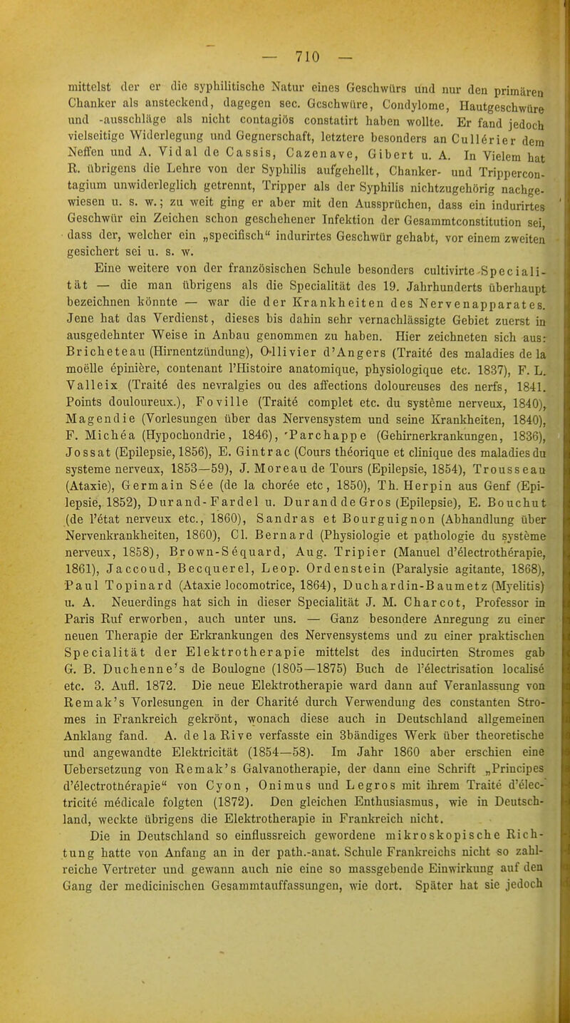 mittelst der er die syphilitische Natur eines Geschwürs und nur den primären Chanker als ansteckend, dagegen sec. Geschwüre, Condylome, Hautgeschwüre und -ausschlüge als nicht contagiös constatirt haben wollte. Er fand jedoch vielseitige Widerlegung und Gegnerschaft, letztere besonders an Cullörier dem Neffen und A. Vidal de Cassis, Cazenave, Gibert u. A. In Vielem hat R. übrigens die Lehre von der Syphilis aufgehellt, Chanker- und Trippercon- tagium unwiderleglich getrennt, Tripper als der Syphilis nichtzugehörig nachge- wiesen u. s. w.; zu weit ging er aber mit den Aussprüchen, dass ein indurirtes Geschwür ein Zeichen schon geschehener Infektion der Gesammtconstitution sei dass der, welcher ein „speeifisch indurirtes Geschwür gehabt, vor einem zweiten gesichert sei u. s. w. Eine weitere von der französischen Schule besonders cultivirte-Spec iali- tät — die man übrigens als die Specialität des 19. Jahrhunderts überhaupt bezeichnen könnte — war die der Krankheiten des Nervenapparates. Jene hat das Verdienst, dieses bis dahin sehr vernachlässigte Gebiet zuerst in ausgedehnter Weise in Anbau genommen zu haben. Hier zeichneten sich aus: Bricheteau (Hirnentzündung), Ollivier d'Angers (Traite des maladies de la moelle epiniere, contenant l'Histoire anatomique, physiologique etc. 1837), F. L. Valleix (Tratte des nevralgies ou des affections doloureuses des nerfs, 1841. Points douloureux.), Foville (Traite complet etc. du Systeme nerveux, 1840), Magendie (Vorlesungen über das Nervensystem und seine Krankheiten, 1840), F. Michea (Hypochondrie, 1846), 'Parchappe (Gehirnerkrankungen, 1836), Jossat (Epilepsie, 1856), E. Gintrac (Cours theorique et clinique des maladies du Systeme nerveux, 1853—59), J. Moreau de Tours (Epilepsie, 1854), Trousseau (Ataxie), Germain See (de la choree etc, 1850), Th. Herpin aus Genf (Epi- lepsie, 1852), Dur and-Fardel u. Dur and de Gros (Epilepsie), E. Bouchut (de l'etat nerveux etc., 1860), Sandras et Bourguignon (Abhandlung über Nervenkrankheiten, 1860), Cl. Bernard (Physiologie et pathologie du Systeme nerveux, 1858), Brown-Sequard, Aug. Tripier (Manuel d'electrotherapie, 1861), Jaccoud, Becquerel, Leop. Ordenstein (Paralysie agitante, 1868), Paul Topinard (Ataxie locomotrice, 1864), Duchardin-Baumetz (Myelitis) u. A. Neuerdings hat sich in dieser Specialität J. M. Charcot, Professor in Paris Ruf erworben, auch unter uns. — Ganz besondere Anregung zu einer neuen Therapie der Erkrankungen des Nervensystems und zu einer praktischen Specialität der Elektrotherapie mittelst des inducirten Stromes gab G. B. Duchenne's de Boulogne (1805—1875) Buch de Felectrisation localise etc. 3. Aufl. 1872. Die neue Elektrotherapie ward dann auf Veranlassung von Remak's Vorlesungen in der Charite durch Verwendung des constanten Stro- mes in Frankreich gekrönt, wonach diese auch in Deutschland allgemeinen Anklang fand. A. delaRive verfasste ein 3bändiges Werk über theoretische und angewandte Elektricität (1854—58). Im Jahr 1860 aber erschien eine Uebersetzung von Remak's Galvanotherapie, der dann eine Schrift „Principes d'electrotnerapie von Cyon , Onimus und Legros mit ihrem Traite d'elec- tricite medicale folgten (1872). Den gleichen Enthusiasmus, wie in Deutsch- land, weckte übrigens die Elektrotherapie in Frankreich nicht. Die in Deutschland so einflussreich gewordene mikroskopische Rich- tung hatte von Anfang an in der path.-anat. Schule Frankreichs nicht so zahl- reiche Vertreter und gewann auch nie eine so massgebende Einwirkung auf den Gang der medicinischen Gesammtauffassungen, wie dort. Später hat sie jedoch