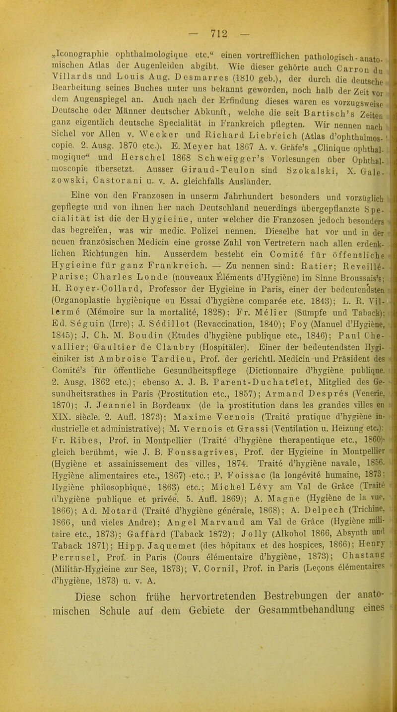 „Iconographie Ophthalmologie^ etc.« einen vortrefflichen pathologisch-anato- mischen Atlas der Augenleiden abgibt. Wie dieser gehörte auch Carron du Villards und Louis Aug. Dcsmarres (1810 geb.), der durch die deutsche Bearbeitung seines Buches unter uns bekannt geworden, noch halb der Zeit vor dem Augenspiegel an. Auch nach der Erfindung dieses waren es vorzugsweise Deutsche oder Manner deutscher Abkunft, welche die seit Bartisch's Zeiten ganz eigentlich deutsche Specialität in Frankreich pflegten. Wir nennen nach Sichel vor Allen v. Wecker und Richard Liebreich (Atlas d'ophthalnios- copie. 2. Ausg. 1870 etc.), E. Meyer hat 18G7 A. v. Gräfe's „Clinique ophthal- . mogique- und Berschel 1868 Schweigger's Vorlesungen über Ophthal- moscopie übersetzt. Ausser Giraud-Teulon sind Szokalski, X. Gale- zowski, Castorani u. v. A. gleichfalls Ausländer. Eine von den Franzosen in unserm Jahrhundert besonders und vorzüglich gepflegte und von ihnen her nach Deutschland neuerdings übergepflanzte Spe- cialität ist die der IIygieine, unter welcher die Franzosen jedoch besonders das begreifen, was wir medic. Polizei nennen. Dieselbe hat vor und in der neuen französischen Medicin eine grosse Zahl von Vertretern nach allen erdenk- lichen Richtungen hin. Ausserdem besteht ein Co mite für öffentliche Hygieine für ganz Frankreich. — Zu nennen sind: Ratier; Reveille- Parise; Charles Londe (nouveaux Elements d'Hygiene) im Sinne Broussais's: H. Royer-Collard, Professor der Hygieine in Paris, einer der bedeutendsten (Organoplastie hygienique ou Essai d'hygiene comparee etc. 1843); L. R. Vil- lerme (Memoire sur la mortalite, 1828); Fr. Melier (Sümpfe und Taliack): Ed. Seguin (Irre); J, Sedillot (Revaccination, 1840); Foy (Manuel d'Hygiene, 1845); J. Ch. M. Boudin (Etudes d'hygiene publique etc., 1846); Paul Che- vallier; Gaultier de Claubry (Hospitäler). Einer der bedeutendsten Hygi- einiker ist Ambroise Tardieu, Prof. der gerichtl. Medicin und Präsident des Comite's für öffentliche Gesundheitspflege (Dictionnaire d'hygiene publique. 2. Ausg, 1862 etc.); ebenso A. J. B. Parent-DuchateTet, Mitglied des Ge- sundheitsrathes in Paris (Prostitution etc., 1857); Armand Despres (Venerie. 1870); J. Jeannel in Bordeaux (de la Prostitution dans les grandes villes en XIX. siecle. 2. Aufl. 1873); Maxime Vernois (Traite pratique d'hygiene in- dustrielle et administrative); M. Vernois etGrassi (Ventilation u. Heizung etc.): Fr. Ribes, Prof. in Montpellier (Traite d'hygiene therapentique etc., 1860)» gleich berühmt, wie J. B. Fonssagrives, Prof. der Hygieine in Montpellier (Hygiene et assainissement des villes, 1874. Traite d'hygiene navale, 1856. Hygiene alimentaires etc., 1867) etc.; P. Foissac (la longevite humaine, 1873: Hygiene philosophique, 1863) etc.; Michel L<§vy am Val de Gräce (Traite d'hygiene publique et privee. 5. Aufl. 1869); A. Magne (Hygiene de la vue, 1866); Ad. Motard (Traite d'hygiene generale, 1868); A. Delpech (Trichine. 1866, und vieles Andre); Angel Marvaud am Val de Gräce (Hygiene mili- taire etc., 1873); Gaffard (Taback 1872); Jolly (Alkohol 1866, Absynth und Taback 1871); Hipp. Jaquemet (des höpitaux et des hospices, 1866); Henry Perrusel, Prof. in Paris (Cours elementaire d'hygiene, 1873); Chastauc (Militär-Hygieine zur See, 1873); V. Cornil, Prof. in Paris (Lecons elementaires d'hygiene, 1873) u. v. A. Diese schon frühe hervortretenden Bestrebungen der anato- mischen Schule auf dem Gebiete der Gesammtbehandluug eines