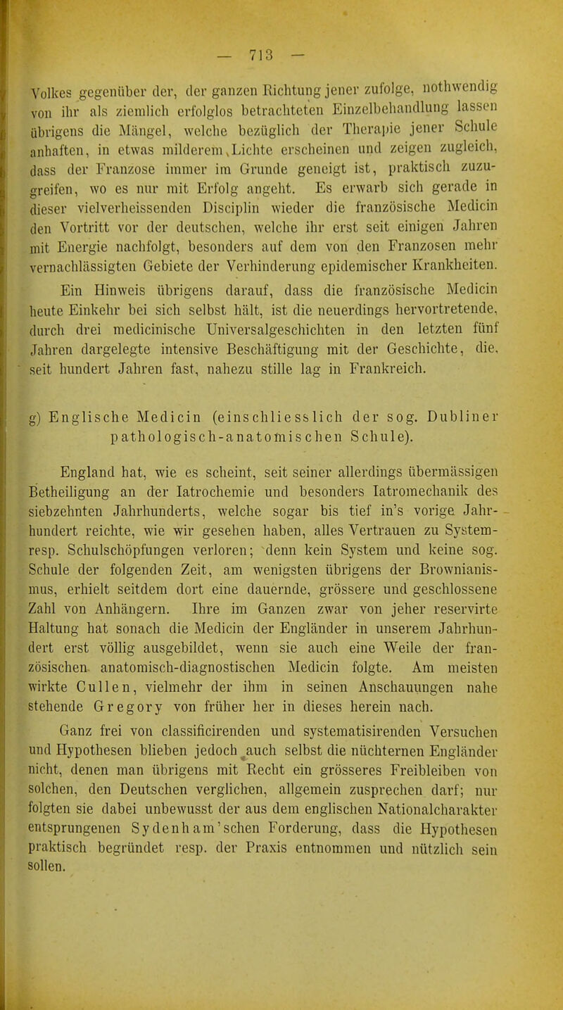 Volkes gegenüber der, der ganzen Richtung jener zufolge, nothwendig von ihr als ziemlich erfolglos betrachteten Einzelbehandlung lassen übrigens die Mängel, welche bezüglich der Therapie jener Schule anhaften, in etwas milderem .Lichte erscheinen und zeigen zugleich, dass der Franzose immer im Grunde geneigt ist, praktisch zuzu- greifen, wo es nur mit Erfolg angeht. Es erwarb sich gerade in dieser vielverheissenden Disciplin wieder die französische Medicin den Vortritt vor der deutschen, welche ihr erst seit einigen Jahren mit Energie nachfolgt, besonders auf dem von den Franzosen mehr vernachlässigten Gebiete der Verhinderung epidemischer Krankheiten. Ein Hinweis übrigens darauf, dass die französische Medicin heute Einkehr bei sich selbst hält, ist die neuerdings hervortretende, durch drei medicinische Universalgeschichten in den letzten fünf Jahren dargelegte intensive Beschäftigung mit der Geschichte, die. seit hundert Jahren fast, nahezu stille lag in Frankreich. g) Englische Medicin (einschliesslich der sog. Dubliner pathologisch-anatomischen Schule). England hat, wie es scheint, seit seiner allerdings übermässigen Betheiligung an der Iatrochemie und besonders Iatromechanik des siebzehnten Jahrhunderts, welche sogar bis tief in's vorige Jahr- hundert reichte, wie wir gesehen haben, alles Vertrauen zu System- resp. Schulschöpfungen verloren; denn kein System und keine sog. Schule der folgenden Zeit, am wenigsten übrigens der Brownianis- mus, erhielt seitdem dort eine dauernde, grössere und geschlossene Zahl von Anhängern. Ihre im Ganzen zwar von jeher reservirte Haltung hat sonach die Medicin der Engländer in unserem Jahrhun- dert erst völlig ausgebildet, wenn sie auch eine Weile der fran- zösischen anatomisch-diagnostischen Medicin folgte. Am meisten wirkte Cullen, vielmehr der ihm in seinen Anschauungen nahe stehende Gregory von früher her in dieses herein nach. Ganz frei von classificirenden und systematisirenden Versuchen und Hypothesen blieben jedoch ^auch selbst die nüchternen Engländer nicht, denen man übrigens mit Recht ein grösseres Freibleiben von solchen, den Deutschen verglichen, allgemein zusprechen darf; nur folgten sie dabei unbewusst der aus dem englischen Nationalcharakter entsprungenen Sydenham'schen Forderung, dass die Hypothesen praktisch begründet resp. der Praxis entnommen und nützlich sein sollen.