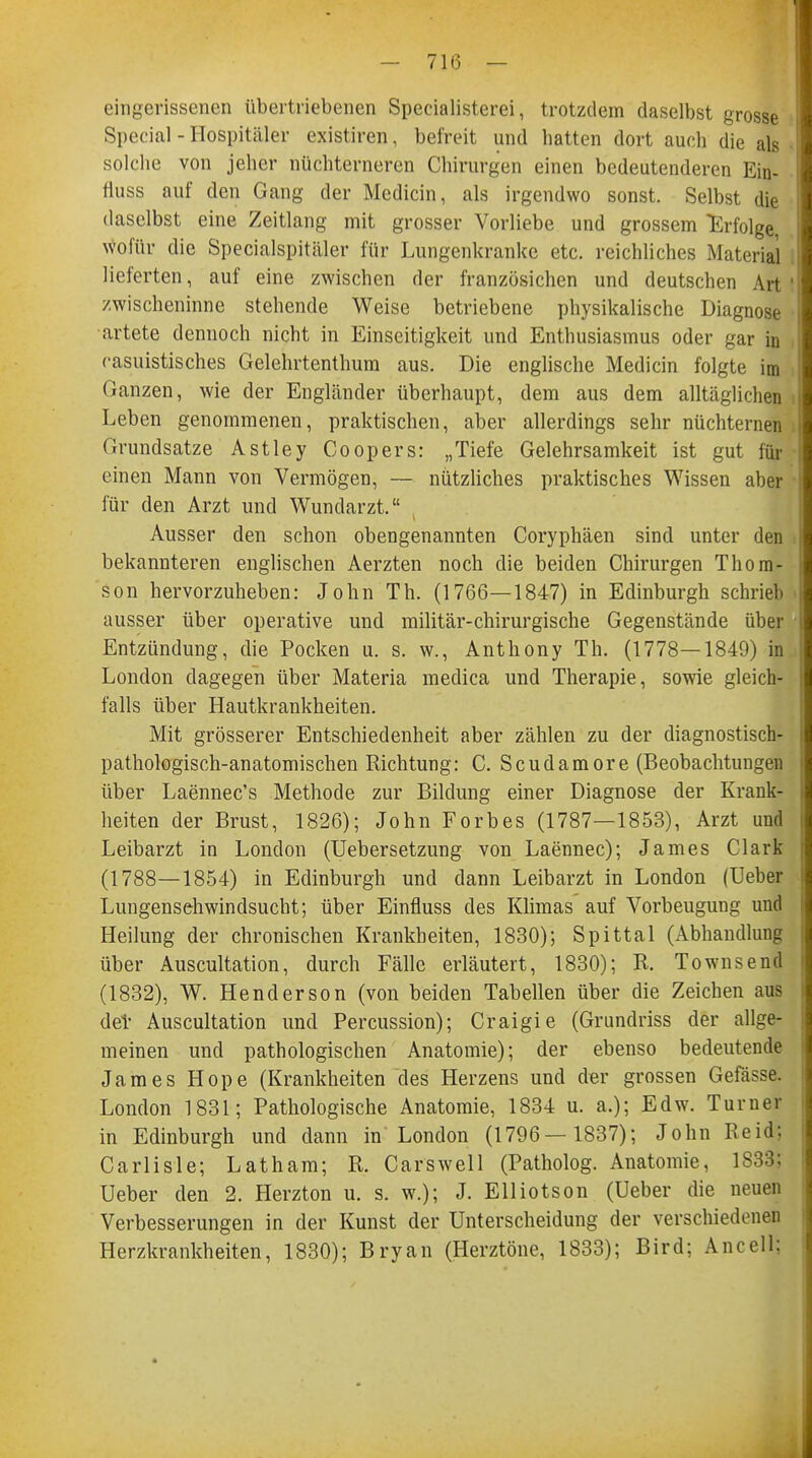 - 71(5 — eingerissenen übertriebenen Specialisterei, trotzdem daselbst grosse Special - Hospitäler existiren, befreit und hatten dort auch die als solche von jeher nüchterneren Chirurgen einen bedeutenderen Ein- fiuss auf den Gang der Medicin, als irgendwo sonst. Selbst die daselbst eine Zeitlang mit grosser Vorliebe und grossem Erfolge wofür die Specialspitäler für Lungenkranke etc. reichliches Material lieferten, auf eine zwischen der französichen und deutschen Art zwischeninne stehende Weise betriebene physikalische Diagnose artete dennoch nicht in Einseitigkeit und Enthusiasmus oder gar in rassistisches Gelehrtenthum aus. Die englische Medicin folgte im Ganzen, wie der Engländer überhaupt, dem aus dem alltäglichen Leben genommenen, praktischen, aber allerdings sehr nüchternen Grundsatze Astley Coopers: „Tiefe Gelehrsamkeit ist gut für einen Mann von Vermögen, — nützliches praktisches Wissen aber für den Arzt und Wundarzt. Ausser den schon obengenannten Coryphäen sind unter den bekannteren englischen Aerzten noch die beiden Chirurgen Thom- son hervorzuheben: John Th. (1766—1847) in Edinburgh schrieb ausser über operative und militär-chirurgische Gegenstände über Entzündung, die Pocken u. s. w., Anthony Th. (1778—1849) in London dagegen über Materia medica und Therapie, sowie gleich- falls über Hautkrankheiten. Mit grösserer Entschiedenheit aber zählen zu der diagnostisch- pathologisch-anatomischen Richtung: C. Scudamore (Beobachtungen über Laennec's Methode zur Bildung einer Diagnose der Krank- heiten der Brust, 1826); John Forbes (1787—1853), Arzt und Leibarzt in London (Uebersetzung von Laennec); James Clark (1788—1854) in Edinburgh und dann Leibarzt in London (Ueber Lungenschwindsucht; über Einfluss des Klimas auf Vorbeugung und Heilung der chronischen Krankheiten, 1830); Spittal (Abhandlung über Auscultation, durch Fälle erläutert, 1830); R. Townsend (1832), W. Henderson (von beiden Tabellen über die Zeichen aus del- Auscultation und Percussion); Craigie (Grundriss der allge- meinen und pathologischen Anatomie); der ebenso bedeutende James Hope (Krankheiten des Herzens und der grossen Gefässe. London 1831; Pathologische Anatomie, 1834 u. a.); Edw. Turner in Edinburgh und dann in London (1796— 1837); John Reid; Carlisle; Latham; R. Carswell (Patholog. Anatomie, 1S33; Ueber den 2. Herzton u. s. w.); J. Elliotson (Ueber die neuen Verbesserungen in der Kunst der Unterscheidung der verschiedenen Herzkrankheiten, 1830); Bryan (Herztöne, 1833); Bird; Ancell;