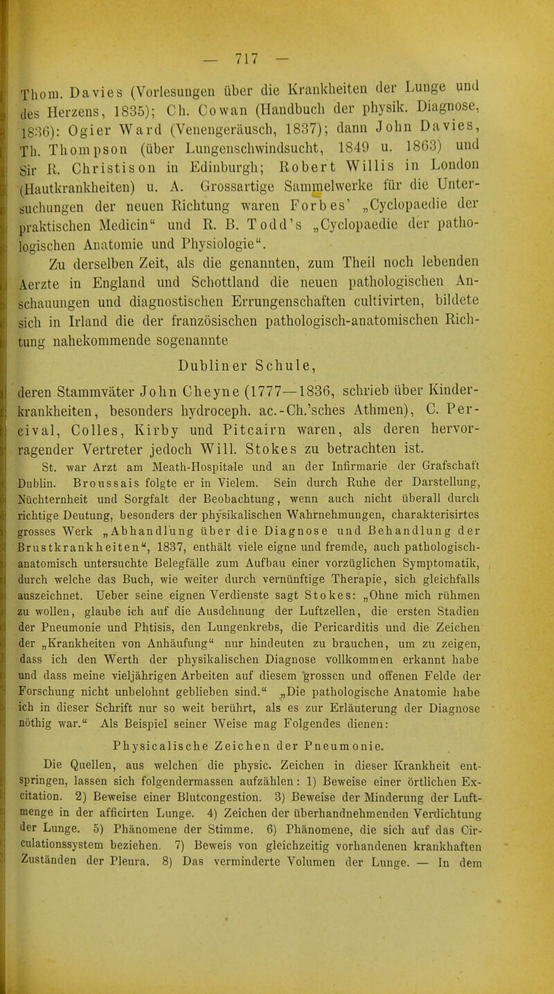 Thom. Davies (Vorlesungen über die Krankheiten der Lunge und des Herzens, 1835); Oh. Cowan (Handbuch der physik. Diagnose, 1836): Ogier Ward (Venengeräusch, 1837); dann John Davies, Th. Thompson (über Lungenschwindsucht, 1849 u. 1863) und Sir Ii Christison in Edinburgh; Robert Willis in London (Hautkrankheiten) u. A. Grossartige Sammelwerke für die Unter- suchungen der neuen Richtung waren Forbes' „Cyclopaedie der praktischen Mediän und R. B. Todd's „Cyclopaedie der patho- logischen Anatomie und Physiologie. Zu derselben Zeit, als die genannten, zum Theil noch lebenden Aerzte in England und Schottland die neuen pathologischen An- schauungen und diagnostischen Errungenschaften cultivirten, bildete sich in Irland die der französischen pathologisch-anatomischen Rich- tung nahekommende sogenannte Dubliner Schule, deren Stammvcäter John Cheyne (1777—1836, schrieb über Kinder- krankheiten, besonders hydroceph. ac.-Ch.'sches Athmen), C. Per- cival, Colles, Kirby und Pitcairn waren, als deren hervor- ragender Vertreter jedoch Will. Stokes zu betrachten ist. St. -war Arzt am Meath-Hospita-le und an der Infirmarie der Grafschaft Dublin. Broussais folgte er in Vielem. Sein durch Ruhe der Darstellung, Nüchternheit und Sorgfalt der Beobachtung, wenn auch nicht überall durch richtige Deutung, besonders der physikalischen Wahrnehmungen, charakterisirtes grosses Werk „Abhandlung über die Diagnose und Behandlung der Brustkrankheiten, 1837, enthält viele eigne und fremde, auch pathologisch- anatomisch untersuchte Belegfälle zum Aufbau einer vorzüglichen Symptomatik, durch welche das Buch, wie weiter durch vernünftige Therapie, sich gleichfalls auszeichnet. Ueber seine eignen Verdienste sagt Stokes: „Ohne mich rühmen zu wollen, glaube ich auf die Ausdehnung der Luftzellen, die ersten Stadien der Pneumonie und Phtisis, den Lungenkrebs, die Pericarditis und die Zeichen der „Krankheiten von Anhäufung nur hindeuten zu brauchen, um zu zeigen, dass ich den Werth der physikalischen Diagnose vollkommen erkannt habe und dass meine vieljährigen Arbeiten auf diesem grossen und offenen Felde der Forschung nicht unbelohnt geblieben sind. „Die pathologische Anatomie habe ich in dieser Schrift nur so weit berührt, als es zur Erläuterung der Diagnose nöthig war. Als Beispiel seiner Weise mag Folgendes dienen: Physicalische Zeichen der Pneumonie. Die Quellen, aus welchen die physic. Zeichen in dieser Krankheit ent- springen, lassen sich folgendermassen aufzählen: 1) Beweise einer örtlichen Ex- citation. 2) Beweise einer Blutcongestion. 3) Beweise der Minderung der Luft- menge in der afficirten Lunge. 4) Zeichen der überhandnehmenden Verdichtung der Lunge. 5) Phänomene der Stimme. 6) Phänomene, die sich auf das Cir- culationssystem beziehen. 7) Beweis von gleichzeitig vorhandenen krankhaften Zuständen der Pleura. 8) Das verminderte Volumen der Lunge. — In dem