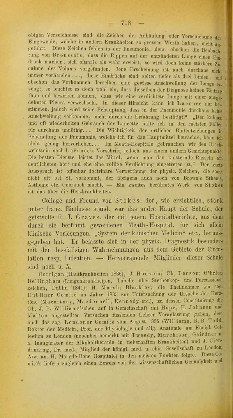 obigen Verzeichnisse sind die Zeichen der Anhäufung oder Verschiebung der Eingeweide, welche in andern Krankheiten so grossen Werth haben, nicht an- geführt. Diese Zeichen fehlen in der Pneumonie, denn obschon die Beobach- tung von Broussais, dass die Rippen auf der entzündeten Lunge einen Ein- druck machen, sich oftmals als wahr erweist, so wird doch keine stärkere Zu- nahme des Volums vorgefunden. Jene Erscheinung ist auch durchaus nicht immer vorhanden . . ., diese Eindrücke sind selten tiefer als drei Linien, uixl obschon das Vorkommen derselben eine gewisse Anschwellung der Lunge er- zeugt, so leuchtet es doch wohl ein, dass dieselben der Diagnose keinen Eintrag thun und bewirken können, dass wir eine verdichtete Lunge mit einer ausge- dehnten Pleura verwechseln. In dieser Hinsicht kann ich Laennec nur bei- stimmen, jedoch wird seine Behauptung, dass in der Pneumonie durchaus keine Anschwellung vorkomme, nicht durch die Erfahrung bestätigt. „Den kühnen und oft wiederholten Gebrauch der Lancette halte ich in den meisten Fällen für durchaus unnöthig. . . Die Wichtigkeit der örtlichen Blutentziehungen in Behandlung der Pneumonie, welche ich für das Hauptmittel betrachte, kann ich nicht genug hervorheben. . . Im Meath-Hospitale gebrauchen wir den Brech- weinstein nach Laennec's Vorschrift, jedoch aus einem andern Gesichtspunkte. Die besten Dienste leistet das Mittel, wenn man das knisternde Rasseln am deutlichsten hört und ehe eine völlige Verdichtung eingetreten ist. Der letzte Ausspruch ist offenbar doctrinäre Verwerthung der physic. Zeichen, die sonst nicht oft bei St. vorkommt, der übrigens auch noch von Brown's Sthenie, Asthenie etc. Gebrauch macht. — Ein zweites berühmtes Werk von Stokes ist das über die Herzkrankheiten. College und Freund von Stokes, der, wie ersichtlich, stark unter franz. Einflüsse stand, war das andre Haupt der Schule, der geistvolle R. J. Graves, der mit jenem Hospitalberichte, aus dem durch sie berühmt gewordenen Meath-Hospital, für sich allein klinische Vorlesungen, „System der klinischen Medicin etc., heraus- gegeben hat. Er befasste sich in der physik. Diagnostik besonders mit den dessfallsigen Wahrnehmungen aus dem Gebiete der Circu- lation resp. Pulsation. — Hervorragende Mitglieder dieser Schule sind noch u. A. Corrigan (Hautkrankheiten 1836), J. Houston; Ch. Benson; O'brien Bellingham (Lungenkrankheiten, Tabelle über Stethoskop- und Percussions- zeichen, Dublin 1841); H. Marsh; Blackley; die Theilnehmer am sog. Dubliner Comite im Jahre 1835 zur Untersuchung der Ursache der Herz- töne (Macartney, Macdonnell, Kennedy etc.), zu dessen Constituirung die Ch. J. B. Williams'schen auf in Gemeinschaft mit Hope, H. Johnson und Malton angestellten Versuchen fussenden Lehren Veranlassung gaben, dem auch das sog. Londoner Comite vom August 1835 (Williams, R.B. Todd, Doktor der Medicin, Prof. der Physiologie und allg. Anatomie am Königl. Col- legium zu London (nebenbei bemerkt mit Tweedy, Murchison, Gairdner u. a. Inaugurator der Alkoholtherapie in fieberhaften Krankheiten) und J. Clen- din ning, Dr. med., Mitglied der königl. med. u. chir. Gesellschaft zu London, Arzt am H. Mary-le-Bone Hospitale) in den meisten Punkten folgte. Diese Co- mite's liefern zugleich einen Beweis von der wissenschaftlichen Genauigkeit und