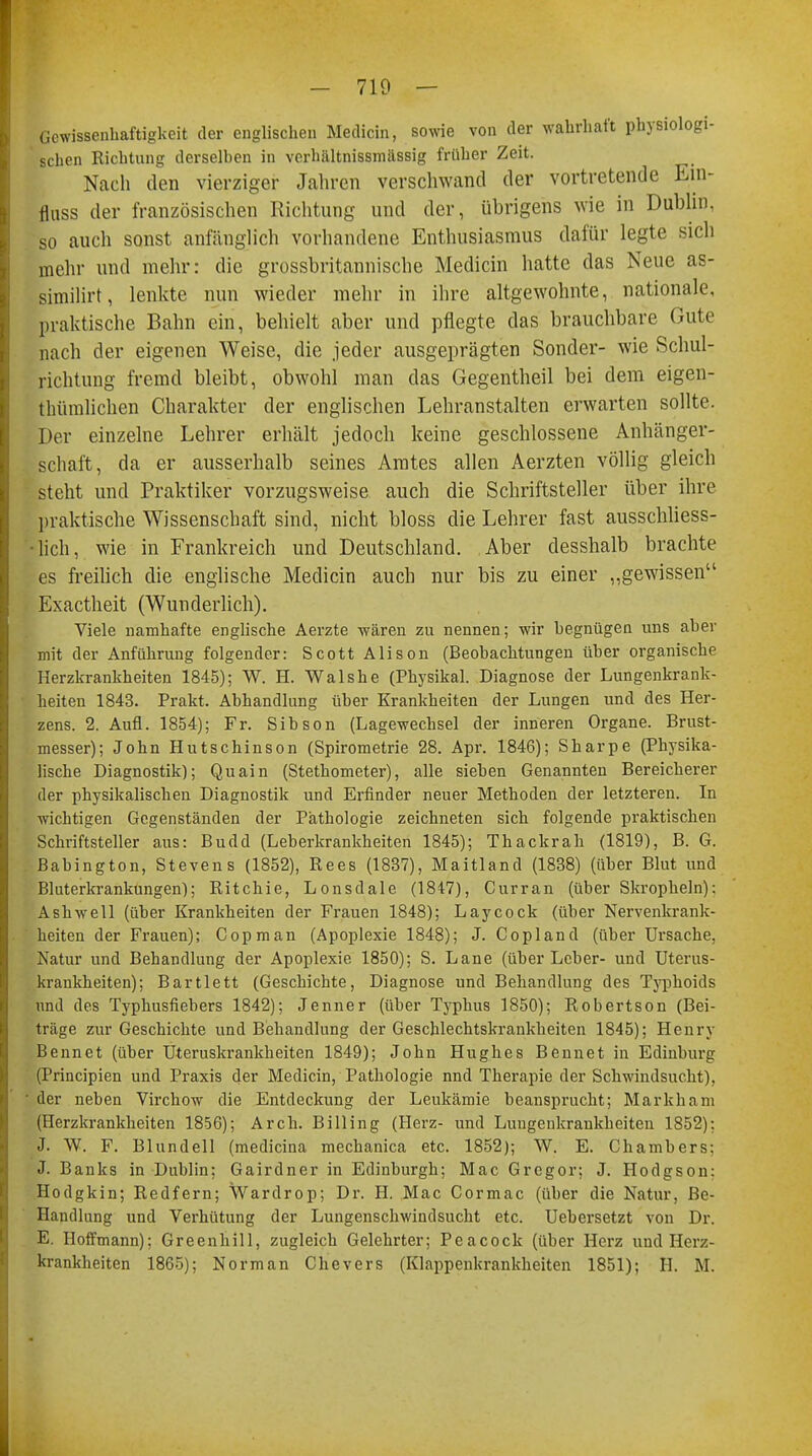 Gewissenhaftigkeit der englischen Medicin, sowie von der wahrhaft physiologi- sehen Richtung derselben in verhältnissmässig früher Zeit. Nach den vierziger Jahren verschwand der vortretende En> flnss der französischen Richtung und der, übrigens wie in Dublin, so auch sonst anfänglich vorhandene Enthusiasmus dafür legte siel) mehr und mehr: die grossbritannische Medicin hatte das Neue as- similirt, lenkte nun wieder mehr in ihre altgewohnte, nationale, [iraktische Bahn ein, behielt aber und pflegte das brauchbare Oute nach der eigenen Weise, die jeder ausgeprägten Sonder- wie Schul- richtung fremd bleibt, obwohl man das Gegentheil bei dem eigen- thümlichen Charakter der englischen Lehranstalten erwarten sollte. Der einzelne Lehrer erhält jedoch keine geschlossene Anhänger- schaft, da er ausserhalb seines Amtes allen Aerzten völlig gleich steht und Praktiker vorzugsweise auch die Schriftsteller über ihre praktische Wissenschaft sind, nicht bloss die Lehrer fast ausschliess- lich, wie in Frankreich und Deutschland. Aber desshalb brachte es freilich die englische Medicin auch nur bis zu einer „gewissen Exactheit (Wunderlich). Viele namhafte englische Aerzte wären zu nennen; wir begnügen uns aber mit der Anführung folgender: Scott Alison (Beobachtungen über organische Herzkrankheiten 1845); W. H. Walshe (Physikal. Diagnose der Lungenkrank- heiten 1843. Prakt. Abhandlung über Krankheiten der Lungen und des Her- zens. 2. Aufl. 1854); Fr. Sibson (Lagewechsel der inneren Organe. Brust- messer); John Hutschinson (Spirometrie 28. Apr. 1846); Sharpe (Physika- lische Diagnostik); Quain (Stethometer), alle sieben Genannten Bereicherer der physikalischen Diagnostik und Erfinder neuer Methoden der letzteren. In wichtigen Gegenständen der Pathologie zeichneten sich folgende praktischen Schriftsteller aus: Budd (Leberkrankheiten 1845); Thackrah (1819), B. G. Babington, Stevens (1852), Rees (1837), Maitland (1838) (über Blut und Bluterkrankungen); Ritchie, Lonsdale (1847), Curran (über Skropheln): Ashwell (über Krankheiten der Frauen 1848); Laycock (über Nervenkrank- heiten der Frauen); Copman (Apoplexie 1848); J. Copland (über Ursache, Natur und Behandlung der Apoplexie 1850); S. Lane (über Leber- und Uterus- krankheiten); Bartlett (Geschichte, Diagnose und Behandlung des Typhoids und des Typhusfiebers 1842); Jenner (über Typhus 1850); Robertson (Bei- träge zur Geschichte und Behandlung der Geschlechtskrankheiten 1845); Henry Bennet (über Uteruskrankheiten 1849); John Hughes Bennet in Edinburg (Principien und Praxis der Medicin, Pathologie nnd Therapie der Schwindsucht), ' der neben Virchow die Entdeckung der Leukämie beansprucht; Markham (Herzkrankheiten 1856); Arch. Bill in g (Herz- und Luugeukrankheiten 1852): J W. F. Blundell (medicina mechanica etc. 1852); W. E. Chambers; J. Banks in Dublin; Gairdner in Edinburgh; Mac Gregor; J. Hodgson: Hodgkin; Redfern; Wardrop; Dr. H. Mac Cormac (über die Natur, Be- Handlung und Verhütung der Lungenschwindsucht etc. Uebersetzt von Dr. E. Hoffmann); Greenhill, zugleich Gelehrter; Peacock (über Herz und Herz- krankheiten 1865); Norman Chevers (Klappenkrankheiten 1851); H. M.