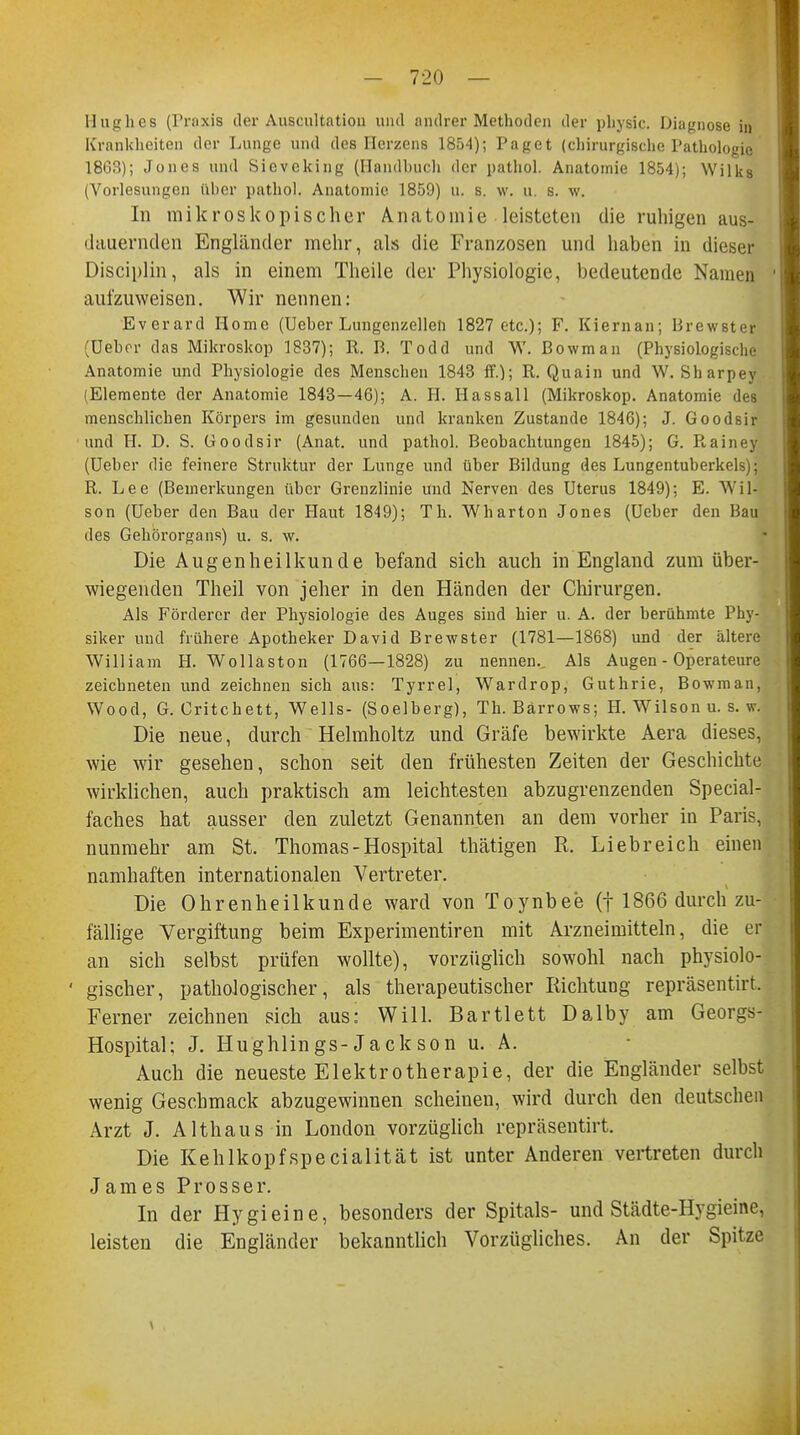 Hughes (Praxis der Auscultation und andrer Methoden der physic. Diagnose in Krankheiten der Lunge und des Herzens 1854); Paget (chirurgische Pathologie 18G3); Jones und Sievcking (Handbuch der pathol. Anatomie 1854); Wilks (Vorlesungen (Iber pathol. Anatomie 1859) u. s. w. u, s. w. In mikroskopischer Anatomie leisteten die ruhigen aus- dauernden Engländer mehr, als die Franzosen und haben in dieser Disciplin, als in einem Theile der Physiologie, bedeutende Namen aufzuweisen. Wir nennen: Everard Home (Ueber Lungenzelleli 1827 etc.); F. Kiernan; Brewster (üebor das Mikroskop 1837); R. B. Todd und Y\'. Bowman (Physiologische Anatomie und Physiologie des Menschen 1843 ff.); R. Quain und W. Sharpey (Elemente der Anatomie 1843—46); A. H. Hassall (Mikroskop. Anatomie des menschlichen Körpers im gesunden und kranken Zustande 1846); J. Goodsir und H. D. S. Goodsir (Anat. und pathol. Beobachtungen 1845); G. Rainey (Ueber die feinere Struktur der Lunge und über Bildung des Lungentuberkels); R. Lee (Bemerkungen über Grenzlinie und Nerven des Uterus 1849); E. Wil- son (Ueber den Bau der Haut 1849); Th. Wharton Jones (Ueber den Bau des Gehörorgans) u. s. w. Die Augenheilkunde befand sich auch in England zum über- wiegenden Theil von jeher in den Händen der Chirurgen. Als Förderer der Physiologie des Auges sind hier u. A. der berühmte Phy- siker und frühere Apotheker David Brewster (1781—1868) und der ältere William H. Wollaston (1766—1828) zu nennen.. Als Augen - Operateure zeichneten und zeichnen sich aus: Tyrrel, Wardrop, Guthrie, Bowman, Wood, G. Critchett, Wells- (Soelberg), Th. Bärrows; H. Wilson u. s.w. Die neue, durch Helmholtz und Gräfe bewirkte Aera dieses, wie wir gesehen, schon seit den frühesten Zeiten der Geschichte wirklichen, auch praktisch am leichtesten abzugrenzenden Special- faches hat ausser den zuletzt Genannten an dem vorher in Paris, nunmehr am St. Thomas-Hospital thätigen R. Liebreich einen namhaften internationalen Vertreter. Die Ohrenheilkunde ward von Toynbee (f 1866 durch zu- fällige Vergiftung beim Experimentiren mit Arzneimitteln, die er an sich selbst prüfen wollte), vorzüglich sowohl nach physiolo- gischer, pathologischer, als therapeutischer Richtung repräsentirt. Ferner zeichnen sich aus: Will. Bartlett Dalby am Georgs- Hospital; J. Hughlings-Jackson u. A. Auch die neueste Elektrotherapie, der die Engländer selbst wenig Geschmack abzugewinnen scheinen, wird durch den deutschen Arzt J. Althaus in London vorzüglich repräsentirt. Die Kehlkopfspecialität ist unter Anderen vertreten durch James Prosser. In der Hygieine, besonders der Spitals- und Städte-Hygieine, leisten die Engländer bekanntlich Vorzügliches. An der Spitze