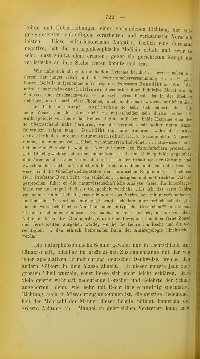 keitcn und Uebertreibungen einer vorhandenen Richtung der ent- gegengesetzten zukünftigen vorarbeiten und wirksamsten Vorschub leisten. Diese culturhistorische Aufgabe, freilich eine durchaus negative, hat die naturphilosophische Medicin erfüllt und zwar so sehr, dass zuletzt ohne ernsten, gegen sie gerichteten Kampf die realistische an ihre Stelle treten konnte und trat. Wie nahe sich übrigens die beiden Extreme berühren, beweist neben An- derem der jüngst (1875) auf der Naturforscherversammlung zu Gratz „mit lautem Beifall aufgenommene Vortrag des Professors Benedikt aus Wien,der mittelst naturwissenschaftlicher Speculation über induktive Moral etc. in Schluss- und Ausdrucksweise — le style c'est l'dcole ist in der Medicin richtiger, als le style c'est l'homme, auch in der naturwissenschaftlichen Zeit — der früheren naturphilosophischen so sehr sich nähert, dass die neue Weise von der alten nicht zu unterscheiden sein dürfte, wobei die Anthropologie von heute das Gebiet abgibt, auf dem beide Extreme einander so überraschend nahe berühren, wie der Vergleich mit weiter unten Anzu- führendem zeigen mag. Benedikt sagt unter Anderem, während er aus- drücklich den durchaus naturwissenschaftlichen Standpunkt in Anspruch nimmt, da er sogar von „ethisch verkümmerten Individuen in naturwissenschaft- lichem Sinne spricht, wogegen Niemand unter den Naturforschern protestirte: „die Gleichgewichtsgesetze der momentanen Lust- und Unlustgefühle gegenüber den Zwecken des Lebens und den Interessen der Erhaltung der Gattung und zwischen den Lust- und Unlustgefühlen der Individuen und jenen der Gemein- wesen sind die Gleichgewichtsgesetze der moralischen Empfindung. Nachdem Herr Professor Benedikt von ethischem, geistigem und motorischem Talente gesprochen, führt er die naturwissenschaftliche Analyse dreier Raubmörderge- hirne vor und sagt bei dieser Gelegenheit wörtlich: „Als ich das erste Gehirn von seinen Hüllen befreite, trat mir sofort das Verbrechen mit unverkennbarer, anatomischer (!) Klarheit entgegen, fragt sich dann aber freilich selbst: „Ist das ein wissenschaftliches Abenteuer oder ein typisches Geschehen? und kommt zu dem erhebenden Schlüsse: „Es macht mir den Eindruck, als ob von dem Anblicke dieser drei Raubmördergehirne eine Bewegung bis über ferne Zonen und ferne Zeiten ausgehen werde, welche die Lehre von Recht und die Ge- rechtigkeit in den ethisch befreienden Bann der Anthropologie hineinziehen werde. Die naturphilosophische Schule gewann nur in Deutschland An- hängerschaft, offenbar im ursächlichen Zusammenhange mit der von jeher speculativen Grundrichtung deutscher Denkweise, welche den andern Völkern-, in dem Masse abgeht. In dieser musste jene zum grossen Theil wurzeln, sonst Hesse sich nicht leicht erklären, di viele geistig wahrhaft bedeutende Forscher und Gelehrte der Schule angehörten; denn, wie sehr mit Recht ihre einseitig speculative Richtung auch in Missachtung gekommen ist, die geistige Bedeutend- heit der Mehrzahl der Männer dieser Schule nöthigt immerhin die grösste Achtung ab. Mangel an geistreichen Vertretern kann man