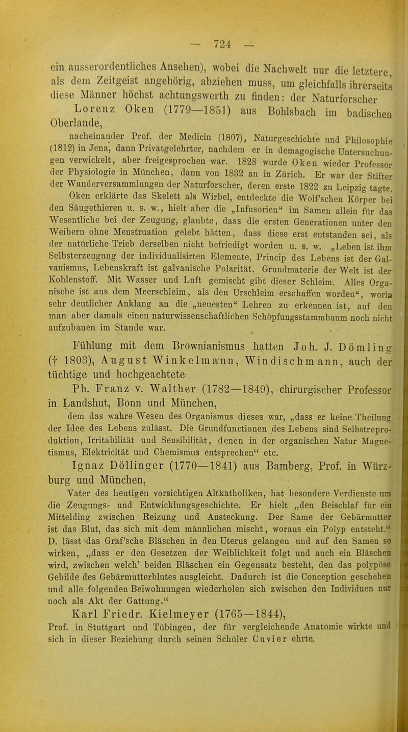 ein ausserordentliches Ansehen), wobei die Nachwelt nur die letztere als dem Zeitgeist angehörig, abziehen muss, um gleichfalls ihrerseits diese Männer höchst achtungswerth zu finden: der Naturforscher Lorenz Oken (1779—1851) aus Bohlsbach im badischen Oberlande, nacheinander Prof. der Medicin (1807), Naturgeschichte und Philosophie (1812) in Jena, dann Privatgelehrter, nachdem er in demagogische Untersuchun- gen verwickelt, aher freigesprochen war. 1828 wurde Oken wieder Professor der Physiologie in München, dann von 1832 an in Zürich. Er war der Stifter der Wanderversammlungen der Naturforscher, deren erste 1822 zu Leipzig tagte. Oken erklärte das Skelett als Wirbel, entdeckte die Wolfschen Körper bei den Säugethieren u. s. w., hielt aber die „Infusorien im Samen allein für das Wesentliche bei der Zeugung, glaubte, dass die ersten Generationen unter den Weibern ohne Menstruation gelebt hätten, dass diese erst entstanden sei, als der natürliche Trieb derselben nicht befriedigt worden u. s. w. „Leben ist ihm Selbsterzeugung der individualisirten Elemente, Princip des Lebens ist der Gal- vanismus, Lebenskraft ist galvanische Polarität. Grundmaterie der Welt ist der Kohlenstoff. Mit Wasser und Luft gemischt gibt dieser Schleim. Alles Orga- nische ist aus dem Meerschleim, als den Urschleim erschaffen worden, worin sehr deutlicher Anklang an die „neuesten Lehren zu erkennen ist, auf den man aber damals einen naturwissenschaftlichen Schöpfungsstammbaum noch nicht aufzubauen im Stande war. Fühlung mit dem Brownianismus hatten Joh. J. Dömling (f 1803), August Winkelmann, Windischmann, auch der tüchtige und hochgeachtete Ph. Franz v. Walther (1782—1849), chirurgischer Professor in Landshut, Bonn und München, dem das wahre Wesen des Organismus dieses war, „dass er keine Theilung der Idee des Lebens zulässt. Die Grundfunctionen des Lebens sind Selbstrepro- duktion, Irritabilität und Sensibilität, denen in der organischen Natur Magne- tismus, Elektricität und Chemismus entsprechen etc. Ignaz Döllinger (1770—1841) aus Bamberg, Prof. in Würz- burg und München, Vater des heutigen vorsichtigen Altkatholiken, hat besondere Verdienste um die Zeugungs- und Entwicklungsgeschichte. Er hielt „den Beischlaf für ein Mittelding zwischen Reizung und Ansteckung. Der Same der Gebärmutter ist das Blut, das sich mit dem männlichen mischt, woraus ein Polyp entsteht. D. lässt das Graf'sche Bläschen in den Uterus gelangen und auf den Samen so wirken, „dass er den Gesetzen der Weiblichkeit folgt und auch ein Bläschen wird, zwischen welch' beiden Bläschen ein Gegensatz besteht, den das polypöse Gebilde des Gebärmutterblutes ausgleicht. Dadurch ist die Conception geschehen und alle folgenden Beiwohnungen wiederholen sich zwischen den Individuen nur noch als Akt der Gattung. Karl Friedr. Kielmeyer (1765—1844), Prof. in Stuttgart und Tübingen, der für vergleichende Anatomie wirkte und sich in dieser Beziehung durch seinen Schüler Cuvier ehrte.