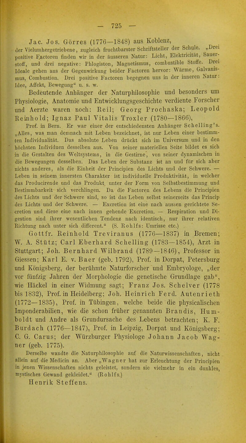 Jac. Jos. Gör res (1776—1848) aus Koblenz, der Vielumhergctriebcne, zugleich fruchtbarster Schriftsteller der Schule. „Drei positive F.actoren finden wir in der äusseren Natur: Licht, Elektricität, Sauer- stoff, und drei negative: Phlogiston, Magnetismus, combustible Stoffe. Drei Ideale gehen aus der Gegenwirkung beider Factoren hervor: Wärme, Galvanis- mus, Combustiou. Drei positive Factoren begegnen uns in der inneren Natur: Idee, Affekt, Bewegung u. s. w. Bedeutende Anhänger der Naturphilosophie und besonders um Physiologie, Anatomie und Entwicklungsgeschichte verdiente Forscher und Aerzte waren noch: Reil; Georg Prochaska; Leopold Reinhold; Ignaz Paul Vitalis Troxler (1780—1866), Prof. in Bern. Er war einer der entschiedensten Anhänger Schelling's. „Alles, was man demnach mit Leben bezeichnet, ist nur Leben einer bestimm- ten Individualität. Das absolute Leben drückt sich im Universum und in den höchsten Individuen desselben aus. Von seiner materiellen Seite bildet es sich in die Gestalten des Weltsystems, in die Gestirne, von seiner dynamischen in die Bewegungen desselben. Das Leben der Substanz ist an und für sich aber nichts anderes, als die Einheit der Principien des Lichts und der Schwere. — Leben in seinem innersten Charakter ist individuelle Produktivität, in welcher das Producirende und das Produkt unter der Form von Selbstbestimmung und Bestimmbarkeit sich verchlingen. Da die Factoren des Lebens die Principien des Lichts und der Schwere sind, so ist das Leben selbst seinerseits das Princip des Lichts und der Schwere. — Excretion ist eine nach aussen gerichtete Se- cretion und diese eine nach innen gehende Excretion. — Respiration und Di- gestion sind ihrer wesentlichen Tendenz nach identisch, nur ihrer relativen Richtung nach unter sich different. (S. Rohlfs: Umrisse etc.) Gottfr. Reinhold Treviranus (1776—1837) in Bremen; W. A. Stütz; Carl Eberhard Schelling (1783—1854), Arzt in Stuttgart; Joh. Bernhard Wilbrand (1789—1846), Professor in Giessen; Karl E. v. Baer (geb. 1792), Prof. in Dorpat, Petersburg und Königsberg, der berühmte Naturforscher und Embryologe, „der vor fünfzig Jahren der Morphologie die genetische Grundlage gab, wie Häckel in einer Widmung sagt; Franz Jos. Schelver (1778 bis 1832), Prof. in Heidelberg; Joh. Heinrich Ferd. Autenrieth (1772—1835), Prof. in Tübingen, welche beide die physicalischen Imponderabilien, wie die schon früher genannten Brandis, Hum- boldt und Andre als Grundursache des Lebens betrachten; K. F. Burdach (1776—1847), Prof. in Leipzig, Dorpat und Königsberg; C. G. Carus; der Würzburger Physiologe Johann Jacob Wag- ner (geb. 1775). Derselbe wandte die Naturphilosophie auf die Naturwissenschaften, nicht allein auf die Medicin an. Aber „Wagner hat zur Erleuchtung der Principien in jenen Wissenschaften nichts geleistet, sondern sie vielmehr in ein dunkles, mystisches Gewand gekleidet. (Rohlfs.) Henrik Steffens.