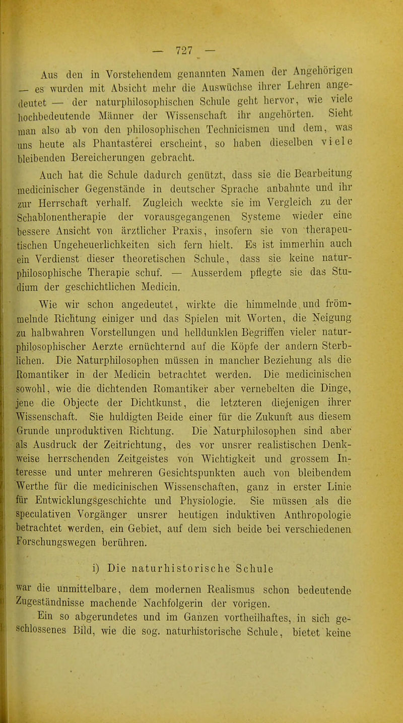 Aus den in Vorstehendem genannten Namen der Angehörigen es wurden mit Absicht mehr die Auswüchse ihrer Lehren ange- delltet _ der naturphilosophischen Schule geht hervor, wie viele hochbedeutende Männer der Wissenschaft ihr angehörten. Sieht man also ab von den philosophischen Technicismen und dem, was uns heute als Phantasterei erscheint, so haben dieselben viele bleibenden Bereicherungen gebracht. Auch hat die Schule dadurch genützt, dass sie die Bearbeitung medicinischer Gegenstände in deutscher Sprache anbahnte und ihr zur Herrschaft verhalf. Zugleich weckte sie im Vergleich zu der Schablonentherapie der vorausgegangenen Systeme wieder eine bessere Ansicht von ärztlicher Praxis, insofern sie von therapeu- tischen Ungeheuerlichkeiten sich fern hielt. Es ist immerhin auch ein Verdienst dieser theoretischen Schule, dass sie keine natur- philosophische Therapie schuf. — Ausserdem pflegte sie das Stu- dium der geschichtlichen Medicin. Wie wir schon angedeutet, wirkte die himmelnde, und fröm- melnde Richtung einiger und das Spielen mit Worten, die Neigung zu halbwahren Vorstellungen und belldunklen Begriffen vieler natur- philosophischer Aerzte ernüchternd auf die Köpfe der andern Sterb- lichen. Die Naturphilosophen müssen in mancher Beziehung als die Romantiker in der Medicin betrachtet werden. Die medicinischen sowohl, wie die dichtenden Romantiker aber vernebelten die Dinge, jene die Objecte der Dichtkunst, die letzteren diejenigen ihrer Wissenschaft. Sie huldigten Beide einer für die Zukunft aus diesem Grunde unproduktiven Richtung. Die Naturphilosophen sind aber als Ausdruck der Zeitrichtung, des vor unsrer realistischen Denk- weise herrschenden Zeitgeistes von Wichtigkeit und grossem In- teresse und unter mehreren Gesichtspunkten auch von bleibendem Werthe für die medicinischen Wissenschaften, ganz in erster Linie für Entwicklungsgeschichte und Physiologie. Sie müssen als die speculativen Vorgänger unsrer heutigen induktiven Anthropologie betrachtet werden, ein Gebiet, auf dem sich beide bei verschiedenen Forschungswegen berühren. i) Die naturhistorische Schule war die unmittelbare, dem modernen Realismus schon bedeutende Zugeständnisse machende Nachfolgerin der vorigen. Ein so abgerundetes und im Ganzen vortheilhaftes, in sich ge- schlossenes Bild, wie die sog. naturhistorische Schule, bietet keine